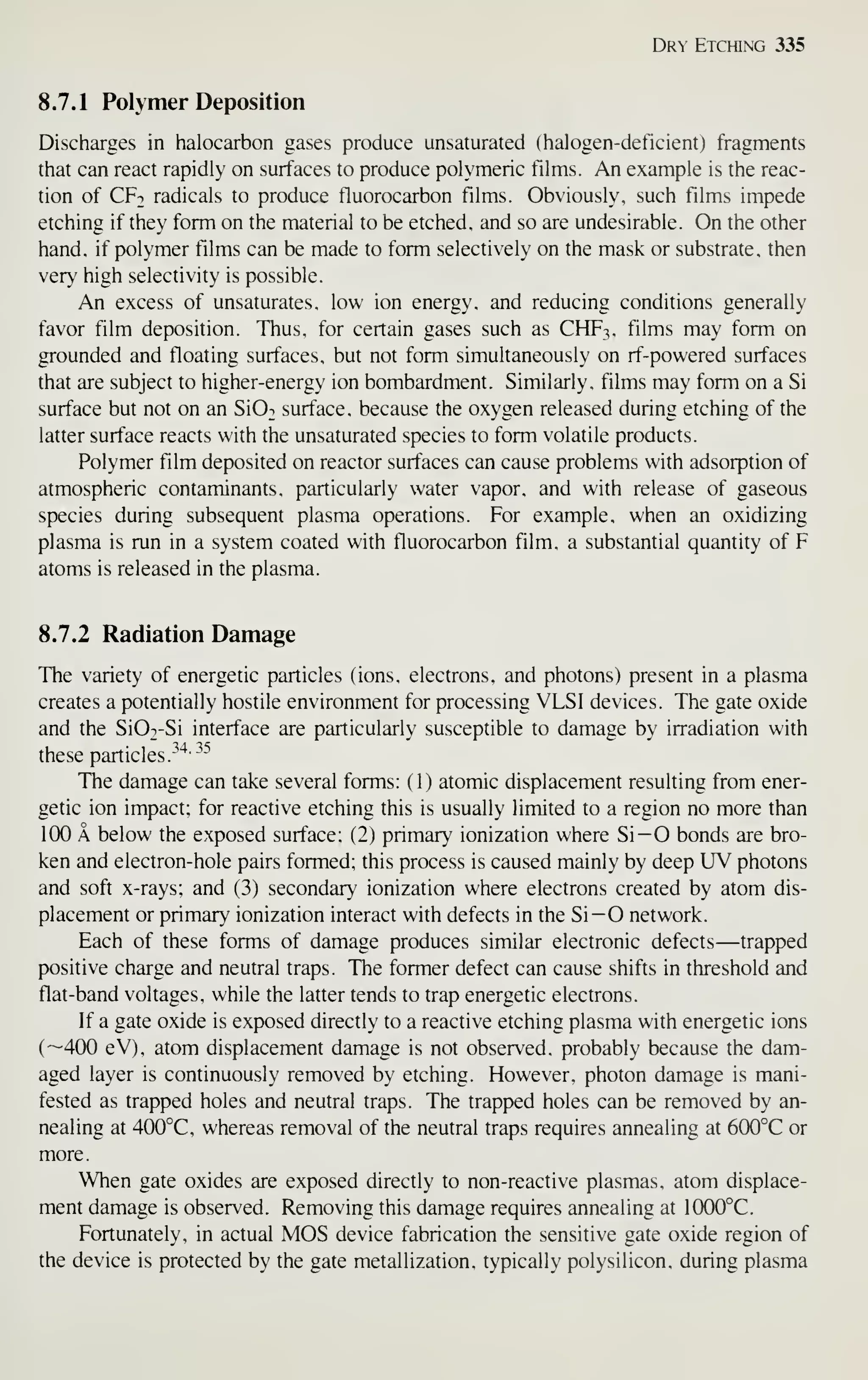 Dry Etching 335
8.7.1 Polymer Deposition
Discharges in halocarbon gases produce unsaturated (halogen-deficient) fragments
that can react rapidly on surfaces to produce polymeric films. An example is the reac-
tion of CFt radicals to produce fluorocarbon films. Obviously, such films impede
etching if they form on the material to be etched, and so are undesirable. On the other
hand, if polymer films can be made to form selectively on the mask or substrate, then
very high selectivity is possible.
An excess of unsaturates, low ion energy, and reducing conditions generally
favor film deposition. Thus, for certain gases such as CHF3, films may form on
grounded and floating surfaces, but not form simultaneously on rf-powered surfaces
that are subject to higher-energy ion bombardment. Similarly, films may form on a Si
surface but not on an Si02 surface, because the oxygen released during etching of the
latter surface reacts with the unsaturated species to form volatile products.
Polymer film deposited on reactor surfaces can cause problems with adsorption of
atmospheric contaminants, particularly water vapor, and with release of gaseous
species during subsequent plasma operations. For example, when an oxidizing
plasma is run in a system coated with fluorocarbon film, a substantial quantity of F
atoms is released in the plasma.
8.7.2 Radiation Damage
The variety of energetic particles (ions, electrons, and photons) present in a plasma
creates a potentially hostile environment for processing VLSI devices. The gate oxide
and the SiO^-Si interface are particularly susceptible to damage by irradiation with
these particles.
^^*"^^
The damage can take several forms: ( 1 ) atomic displacement resulting from ener-
getic ion impact; for reactive etching this is usually limited to a region no more than
100 A below the exposed surface; (2) primary ionization where Si—O bonds are bro-
ken and electron-hole pairs formed; this process is caused mainly by deep UV photons
and soft x-rays; and (3) secondary ionization where electrons created by atom dis-
placement or primary ionization interact with defects in the Si— O network.
Each of these forms of damage produces similar electronic defects—trapped
positive charge and neutral traps. The former defect can cause shifts in threshold and
flat-band voltages, while the latter tends to trap energetic electrons.
If a gate oxide is exposed directly to a reactive etching plasma with energetic ions
(—400 eV), atom displacement damage is not observed, probably because the dam-
aged layer is continuously removed by etching. However, photon damage is mani-
fested as trapped holes and neutral traps. The trapped holes can be removed by an-
nealing at 400°C, whereas removal of the neutral traps requires annealing at 600°C or
more.
When gate oxides are exposed directly to non-reactive plasmas, atom displace-
ment damage is observed. Removing this damage requires annealing at 1000°C.
Fortunately, in actual MOS device fabrication the sensitive gate oxide region of
the device is protected by the gate metallization, typically polysilicon, during plasma
 