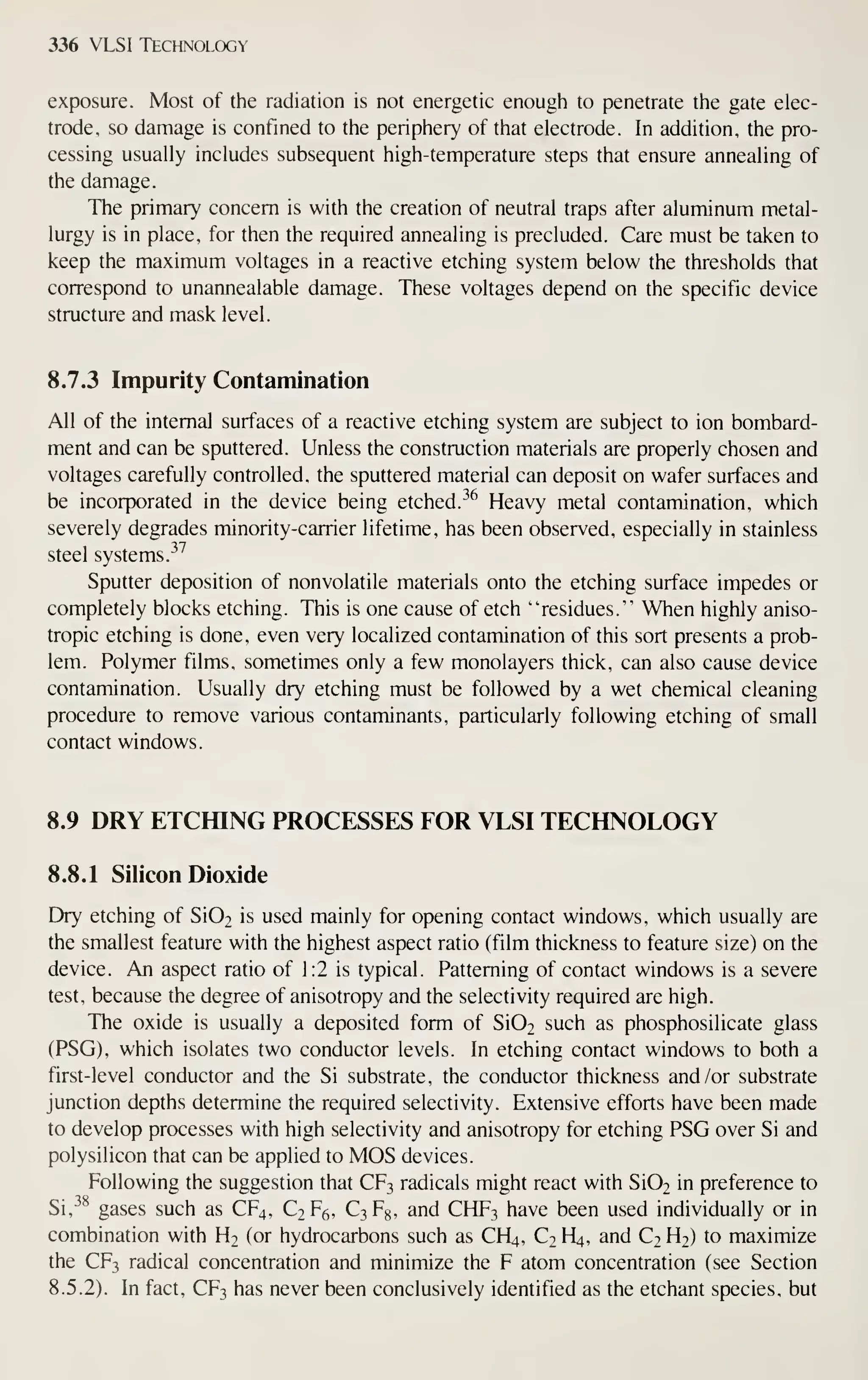 336 VLSI Technology
exposure. Most of the radiation is not energetic enough to penetrate the gate elec-
trode, so damage is confined to the periphery of that electrode. In addition, the pro-
cessing usually includes subsequent high-temperature steps that ensure annealing of
the damage.
The primary concern is with the creation of neutral traps after aluminum metal-
lurgy is in place, for then the required annealing is precluded. Care must be taken to
keep the maximum voltages in a reactive etching system below the thresholds that
correspond to unannealable damage. These voltages depend on the specific device
structure and mask level.
8.7.3 Impurity Contamination
All of the internal surfaces of a reactive etching system are subject to ion bombard-
ment and can be sputtered. Unless the construction materials are properly chosen and
voltages carefully controlled, the sputtered material can deposit on wafer surfaces and
be incorporated in the device being etched. ^^ Heavy metal contamination, which
severely degrades minority-carrier lifetime, has been observed, especially in stainless
steel systems.
-^^
Sputter deposition of nonvolatile materials onto the etching surface impedes or
completely blocks etching. This is one cause of etch "residues." When highly aniso-
tropic etching is done, even very localized contamination of this sort presents a prob-
lem. Polymer films, sometimes only a few monolayers thick, can also cause device
contamination. Usually dry etching must be followed by a wet chemical cleaning
procedure to remove various contaminants, particularly following etching of small
contact windows.
8.9 DRY ETCfflNG PROCESSES FOR VLSI TECHNOLOGY
8.8.1 Silicon Dioxide
Dry etching of Si02 is used mainly for opening contact windows, which usually are
the smallest feature with the highest aspect ratio (film thickness to feature size) on the
device. An aspect ratio of 1:2 is typical. Patterning of contact windows is a severe
test, because the degree of anisotropy and the selectivity required are high.
The oxide is usually a deposited form of Si02 such as phosphosilicate glass
(PSG), which isolates two conductor levels. In etching contact windows to both a
first-level conductor and the Si substrate, the conductor thickness and /or substrate
junction depths determine the required selectivity. Extensive efforts have been made
to develop processes with high selectivity and anisotropy for etching PSG over Si and
polysilicon that can be applied to MOS devices.
Following the suggestion that CF3 radicals might react with Si02 in preference to
Si,-^^ gases such as CF4, C2F6, C3F8, and CHF3 have been used individually or in
combination with H2 (or hydrocarbons such as CH4, C2 H4, and C2 H2) to maximize
the CF3 radical concentration and minimize the F atom concentration (see Section
8.5.2). In fact, CF3 has never been conclusively identified as the etchant species, but
 