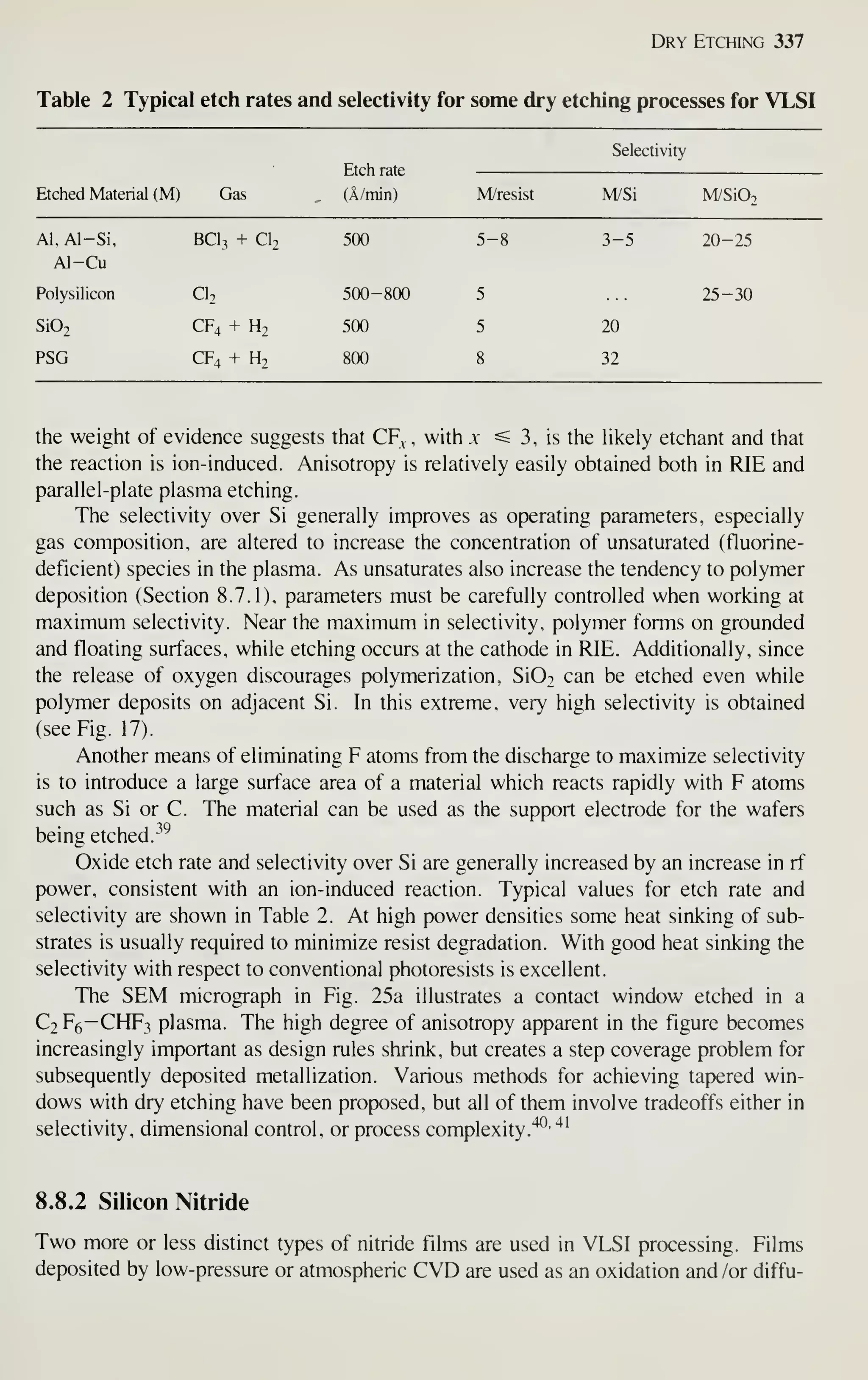 Dry Etching 337
Table 2 Typical etch rates and selectivity for some dry etching processes for VLSI
Etched Material (M) Gas
Etch rate
(A/min) M/resist
Selectivity
M/Si M/SiO.
Al. Al-Si, BCI3 + CI2 500 5
Al-Cu
Polysilicon CI2 500-800 5
Si02 CF4 + H2 500 5
PSG CF4 + H2 800 8
3-5
20
32
20-25
25-30
the weight of evidence suggests that CF^ , with x ^3, is the hkely etchant and that
the reaction is ion-induced. Anisotropy is relatively easily obtained both in RIE and
parallel-plate plasma etching.
The selectivity over Si generally improves as operating parameters, especially
gas composition, are altered to increase the concentration of unsaturated (fluorine-
deficient) species in the plasma. As unsaturates also increase the tendency to polymer
deposition (Section 8.7.1), parameters must be carefully controlled when working at
maximum selectivity. Near the maximum in selectivity, polymer forms on grounded
and floating surfaces, while etching occurs at the cathode in RIE. Additionally, since
the release of oxygen discourages polymerization, Si02 can be etched even while
polymer deposits on adjacent Si. In this extreme, very high selectivity is obtained
(see Fig. 17).
Another means of eliminating F atoms from the discharge to maximize selectivity
is to introduce a large surface area of a material which reacts rapidly with F atoms
such as Si or C. The material can be used as the support electrode for the wafers
being etched.
^^^
Oxide etch rate and selectivity over Si are generally increased by an increase in rf
power, consistent with an ion-induced reaction. Typical values for etch rate and
selectivity are shown in Table 2. At high power densities some heat sinking of sub-
strates is usually required to minimize resist degradation. With good heat sinking the
selectivity with respect to conventional photoresists is excellent.
The SEM micrograph in Fig. 25a illustrates a contact window etched in a
C2F6—CHF3 plasma. The high degree of anisotropy apparent in the figure becomes
increasingly important as design rules shrink, but creates a step coverage problem for
subsequently deposited metallization. Various methods for achieving tapered win-
dows with dry etching have been proposed, but all of them involve tradeoffs either in
selectivity, dimensional control, or process complexity.'^'
'^'
8.8.2 Silicon Nitride
Two more or less distinct types of nitride films are used in VLSI processing. Films
deposited by low-pressure or atmospheric CVD are used as an oxidation and /or diffu-
 