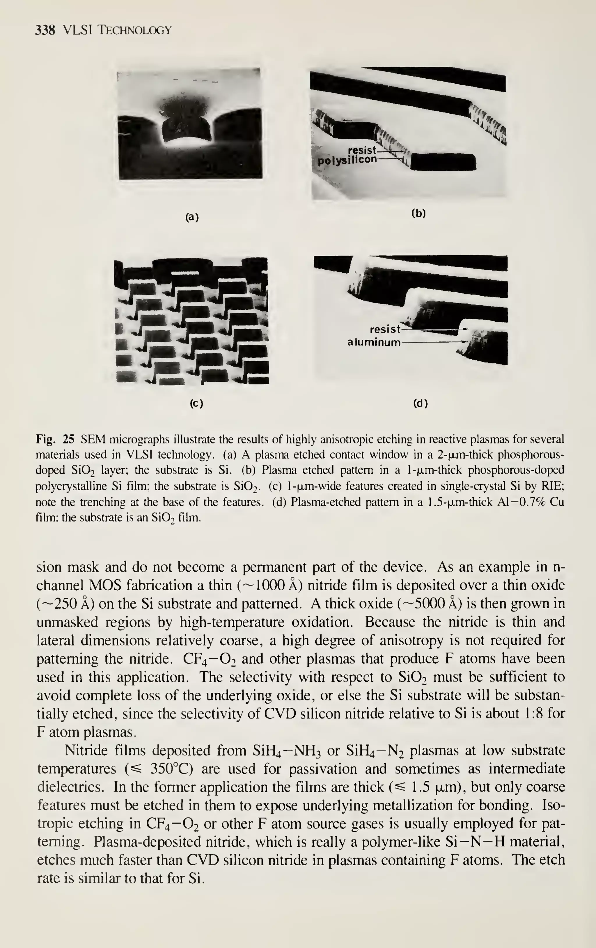 338 VLSI Technology
(a)
(c) (d)
Fig. 25 SEM micrographs illustrate the results of highly anisotropic etching in reactive plasmas for several
materials used in VLSI technology, (a) A plasma etched contact window in a 2-fxm-thick phosphorous-
dop)ed Si02 layer; the substrate is Si. (b) Plasma etched pattern in a l-|jLm-thick phosphorous-doped
polycrystalline Si film; the substrate is SiOi. (c) l-jjim-wide features created in single-crystal Si by RIE;
note the trenching at the base of the features, (d) Plasma-etched pattern in a 1 .5-|j.m-thick Al—0.7% Cu
film; the substrate is an SiO^ film.
sion mask and do not become a permanent part of the device. As an example in n-
channel MOS fabrication a tliin (
— 1000 A) nitride film is deposited over a thin oxide
(—250 A) on the Si substrate and patterned. A thick oxide (—5000 A) is then grown in
unmasked regions by high-temperature oxidation. Because the nitride is thin and
lateral dimensions relatively coarse, a high degree of anisotropy is not required for
patterning the nitride. CF4-O2 and other plasmas that produce F atoms have been
used in this application. The selectivity with respect to Si02 must be sufficient to
avoid complete loss of the underlying oxide, or else the Si substrate will be substan-
tially etched, since the selectivity of CVD silicon nitride relative to Si is about 1:8 for
F atom plasmas.
Nitride films deposited from SiH4—NH3 or SiH^—N2 plasmas at low substrate
temperatures (^ 350°C) are used for passivation and sometimes as intermediate
dielectrics. In the former application the films are thick (=s 1 .5 ixm), but only coarse
features must be etched in them to expose underlying metallization for bonding. Iso-
tropic etching in CF4—O2 or other F atom source gases is usually employed for pat-
terning. Plasma-deposited nitride, which is really a polymer-like Si—N—H material,
etches much faster than CVD silicon nitride in plasmas containing F atoms. The etch
rate is similar to that for Si.
 