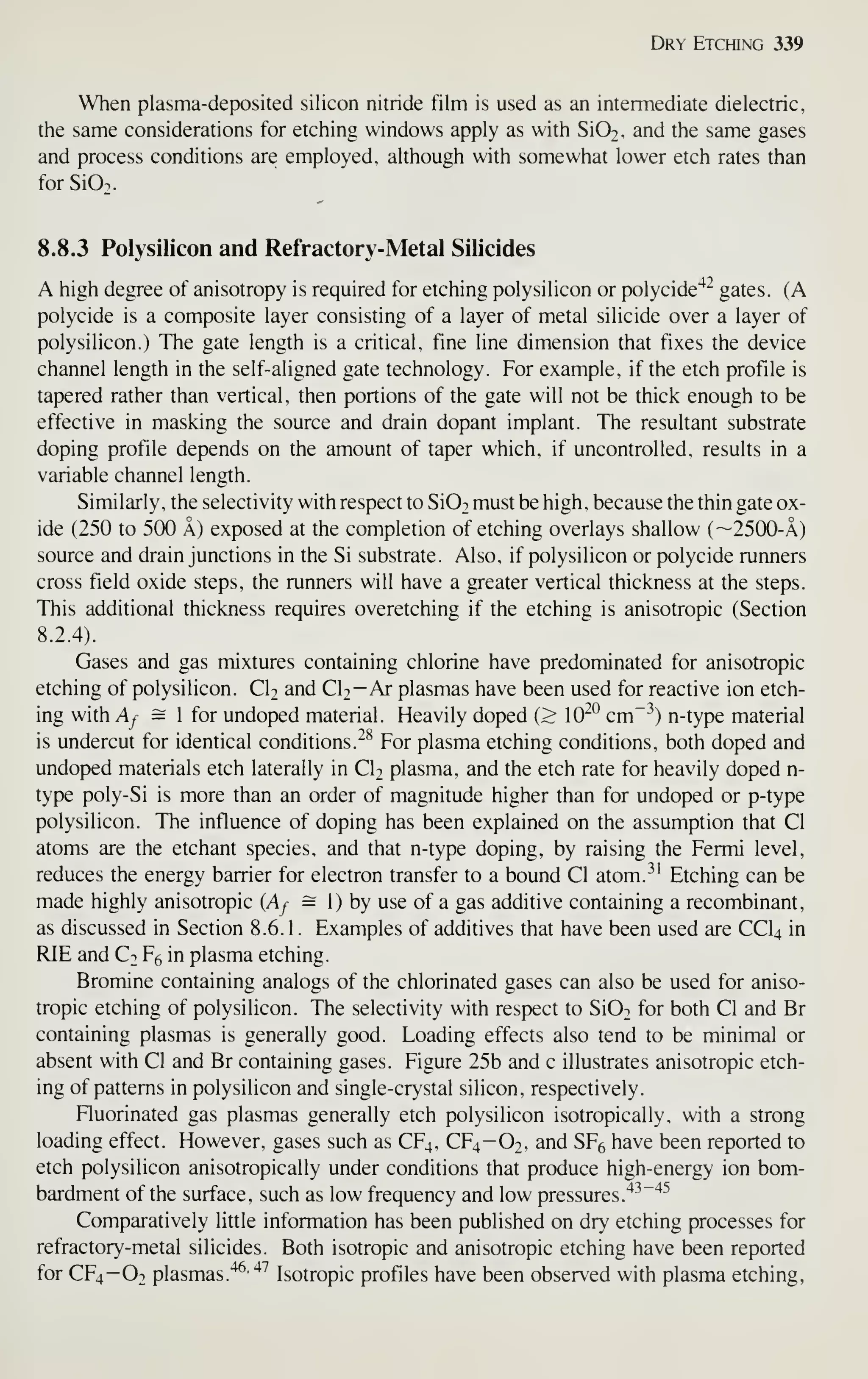 Dry Etching 339
When plasma-deposited silicon nitride film is used as an intermediate dielectric,
the same considerations for etching windows apply as with SiO^, and the same gases
and process conditions are employed, although with somewhat lower etch rates than
for Si02.
8.8.3 Polysilicon and Refractory-Metal Silicides
A high degree of anisotropy is required for etching polysilicon or polycide'*^ gates. (A
polycide is a composite layer consisting of a layer of metal silicide over a layer of
polysilicon.) The gate length is a critical, fine line dimension that fixes the device
channel length in the self-aligned gate technology. For example, if the etch profile is
tapered rather than vertical, then portions of the gate will not be thick enough to be
effective in masking the source and drain dopant implant. The resultant substrate
doping profile depends on the amount of taper which, if uncontrolled, results in a
variable channel length.
Similarly, the selectivity with respect to Si02 must be high, because the thin gate ox-
ide (250 to 500 a) exposed at the completion of etching overlays shallow (~2500-A)
source and drain junctions in the Si substrate. Also, if polysilicon or polycide runners
cross field oxide steps, the runners will have a greater vertical thickness at the steps.
This additional thickness requires overetching if the etching is anisotropic (Section
8.2.4).
Gases and gas mixtures containing chlorine have predominated for anisotropic
etching of polysilicon. CIt and ClT-Ar plasmas have been used for reactive ion etch-
ing with Af = 1 for undoped material. Heavily doped (> 10*^° cm~^^) n-type material
is undercut for identical conditions. ^^ For plasma etching conditions, both doped and
undoped materials etch laterally in CU plasma, and the etch rate for heavily doped n-
type poly-Si is more than an order of magnitude higher than for undoped or p-type
polysilicon. The influence of doping has been explained on the assumption that CI
atoms are the etchant species, and that n-type doping, by raising the Fermi level,
reduces the energy barrier for electron transfer to a bound CI atom.^' Etching can be
made highly anisotropic (Af = 1) by use of a gas additive containing a recombinant,
as discussed in Section 8.6. 1 . Examples of additives that have been used are CCI4 in
RIE and Ct F^ in plasma etching.
Bromine containing analogs of the chlorinated gases can also be used for aniso-
tropic etching of polysilicon. The selectivity with respect to Si02 for both CI and Br
containing plasmas is generally good. Loading effects also tend to be minimal or
absent with CI and Br containing gases. Figure 25b and c illustrates anisotropic etch-
ing of patterns in polysilicon and single-crystal silicon, respectively.
Fluorinated gas plasmas generally etch polysilicon isotropically, with a strong
loading effect. However, gases such as CF4, CF4-O2, and SF6 have been reported to
etch polysilicon anisotropically under conditions that produce high-energy ion bom-
bardment of the surface, such as low frequency and low pressures.
'^^"'^^
Comparatively little information has been published on dry etching processes for
refractory-metal silicides. Both isotropic and anisotropic etching have been reported
for CF4-O2 plasmas."^-
^''
Isotropic profiles have been observed with plasma etching,
 