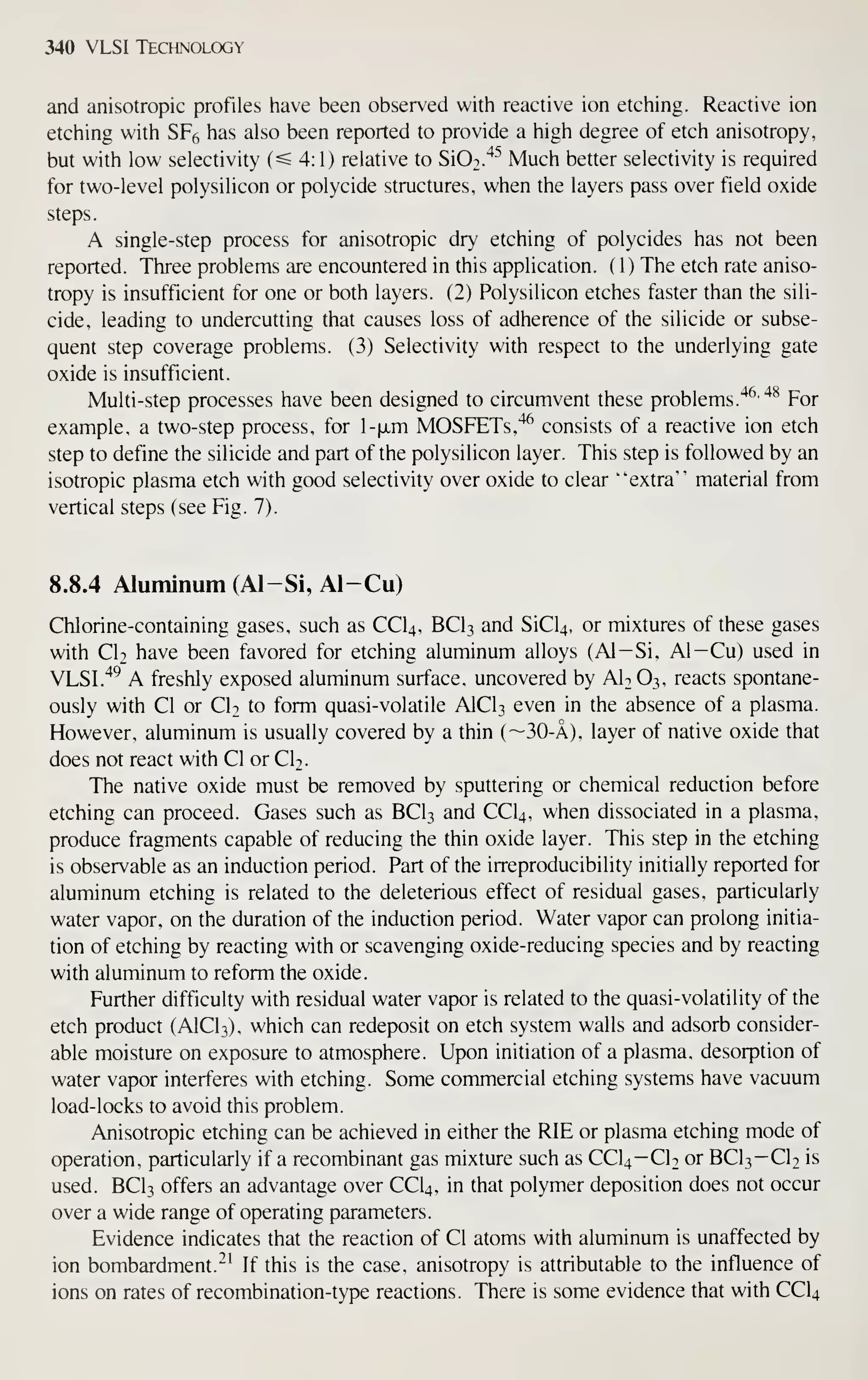 340 VLSI Technology
and anisotropic profiles iiave been observed with reactive ion etching. Reactive ion
etching with SF6 has also been reported to provide a high degree of etch anisotropy,
but with low selectivity (^4:1) relative to SiO^.'^''' Much better selectivity is required
for two-level polysilicon or polycide structures, when the layers pass over field oxide
steps.
A single-step process for anisotropic dry etching of polycides has not been
reported. Three problems are encountered in this application. (1) The etch rate aniso-
tropy is insufficient for one or both layers. (2) Polysilicon etches faster than the sili-
cide, leading to undercutting that causes loss of adherence of the silicide or subse-
quent step coverage problems. (3) Selectivity with respect to the underlying gate
oxide is insufficient.
Multi-step processes have been designed to circumvent these problems.
'^^'^^
For
example, a two-step process, for l-|jLm MOSFETs,'^^ consists of a reactive ion etch
step to define the silicide and part of the polysilicon layer. This step is followed by an
isotropic plasma etch with good selectivity over oxide to clear "extra'' material from
vertical steps (see Fig. 7).
8.8.4 Aluminum (Al-Si, Al-Cu)
Chlorine-containing gases, such as CCI4, BCI3 and SiCU, or mixtures of these gases
with CI2 have been favored for etching aluminum alloys (Al-Si, Al—Cu) used in
VLSI.'^^ A freshly exposed aluminum surface, uncovered by AI2O3, reacts spontane-
ously with CI or CI2 to form quasi-volatile AICI3 even in the absence of a plasma.
However, aluminum is usually covered by a thin (~30-A), layer of native oxide that
does not react with CI or CI2.
The native oxide must be removed by sputtering or chemical reduction before
etching can proceed. Gases such as BCI3 and CCI4, when dissociated in a plasma,
produce fragments capable of reducing the thin oxide layer. This step in the etching
is observable as an induction period. Part of the irreproducibility initially reported for
aluminum etching is related to the deleterious effect of residual gases, particularly
water vapor, on the duration of the induction period. Water vapor can prolong initia-
tion of etching by reacting with or scavenging oxide-reducing species and by reacting
with aluminum to reform the oxide.
Further difficulty with residual water vapor is related to the quasi-volatility of the
etch product (AICI3), which can redeposit on etch system walls and adsorb consider-
able moisture on exposure to atmosphere. Upon initiation of a plasma, desorption of
water vapor interferes with etching. Some commercial etching systems have vacuum
load-locks to avoid this problem.
Anisotropic etching can be achieved in either the RIB or plasma etching mode of
operation, particularly if a recombinant gas mixture such as CCI4—Cb or BCI3— CI2 is
used. BCI3 offers an advantage over CCI4, in that polymer deposition does not occur
over a wide range of operating parameters.
Evidence indicates that the reaction of CI atoms with aluminum is unaffected by
ion bombardment.^' If this is the case, anisotropy is attributable to the influence of
ions on rates of recombination-type reactions. There is some evidence that with CCI4
 