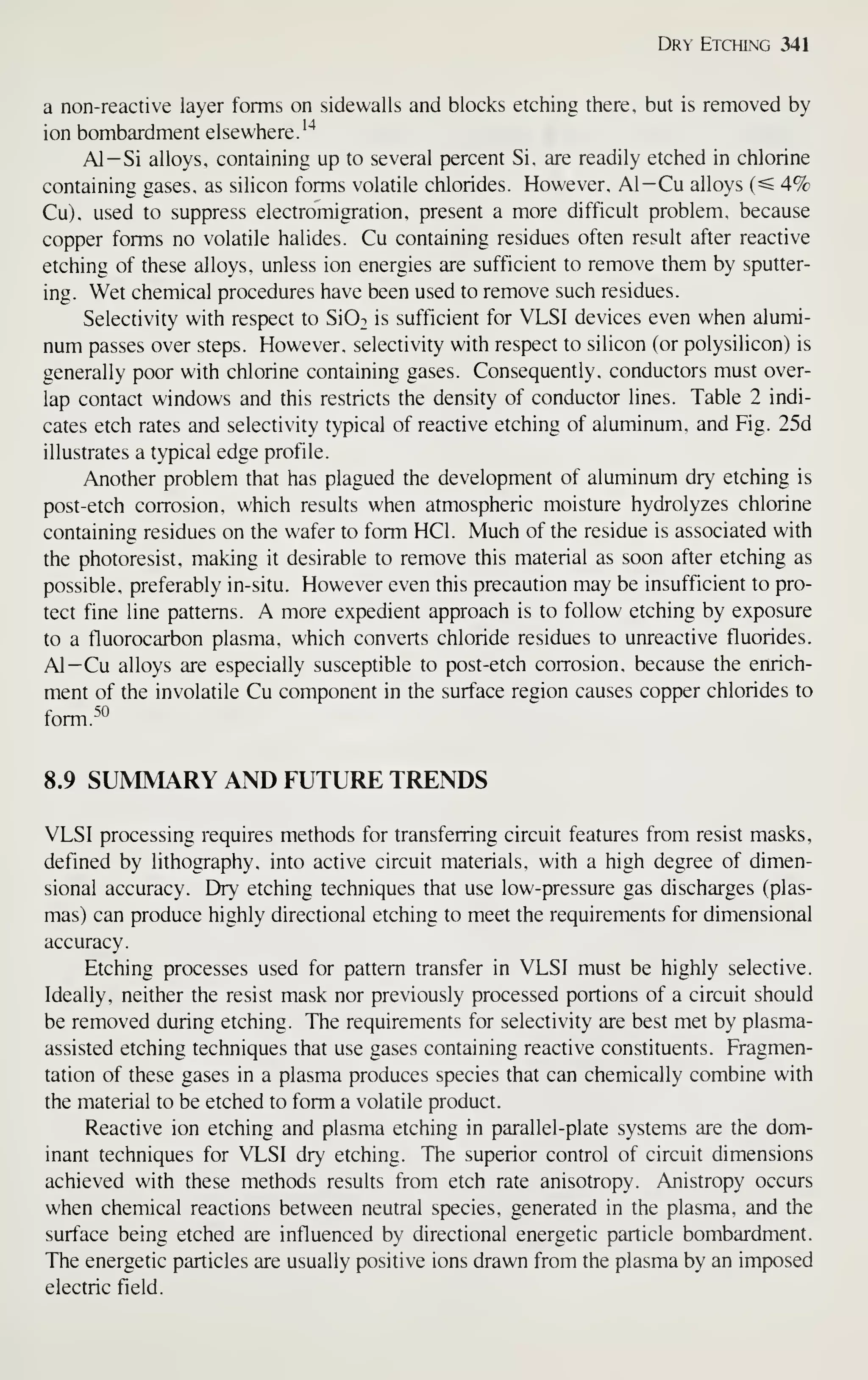 Dry Etching 341
a non-reactive layer forms on sidewalls and blocks etching there, but is removed by
ion bombardment elsewhere.''*
Al-Si alloys, containing up to several percent Si, are readily etched in chlorine
containing gases, as silicon forms volatile chlorides. However, Al—Cu alloys (^ 4%
Cu). used to suppress electromigration. present a more difficult problem, because
copper forms no volatile halides. Cu containing residues often result after reactive
etching of these alloys, unless ion energies are sufficient to remove them by sputter-
ing. Wet chemical procedures have been used to remove such residues.
Selectivity with respect to Si02 is sufficient for VLSI devices even when alumi-
num passes over steps. However, selectivity with respect to silicon (or polysilicon) is
generally poor with chlorine containing gases. Consequently, conductors must over-
lap contact windows and this restricts the density of conductor lines. Table 2 indi-
cates etch rates and selectivity typical of reactive etching of aluminum, and Fig. 25d
illustrates a typical edge profile.
Another problem that has plagued the development of aluminum dry etching is
post-etch corrosion, which results when atmospheric moisture hydrolyzes chlorine
containing residues on the wafer to form HCl. Much of the residue is associated with
the photoresist, making it desirable to remove this material as soon after etching as
possible, preferably in-situ. However even this precaution may be insufficient to pro-
tect fine line patterns. A more expedient approach is to follow etching by exposure
to a tluorocarbon plasma, which converts chloride residues to unreactive fluorides.
Al—Cu alloys are especially susceptible to post-etch corrosion, because the enrich-
ment of the involatile Cu component in the surface region causes copper chlorides to
form.^'^
8.9 SUMMARY AND FUTURE TRENDS
VLSI processing requires methods for transferring circuit features from resist masks,
defined by lithography, into active circuit materials, with a high degree of dimen-
sional accuracy. Dry etching techniques that use low-pressure gas discharges (plas-
mas) can produce highly directional etching to meet the requirements for dimensional
accuracy.
Etching processes used for pattern transfer in VLSI must be highly selective.
Ideally, neither the resist mask nor previously processed portions of a circuit should
be removed during etching. The requirements for selectivity are best met by plasma-
assisted etching techniques that use gases containing reactive constituents. Fragmen-
tation of these gases in a plasma produces species that can chemically combine with
the material to be etched to form a volatile product.
Reactive ion etching and plasma etching in parallel-plate systems are the dom-
inant techniques for VLSI dry etching. The superior control of circuit dimensions
achieved with these methods results from etch rate anisotropy. Anistropy occurs
when chemical reactions between neutral species, generated in the plasma, and the
surface being etched are influenced by directional energetic particle bombardment.
The energetic particles are usually positive ions drawn from the plasma by an imposed
electric field.
 