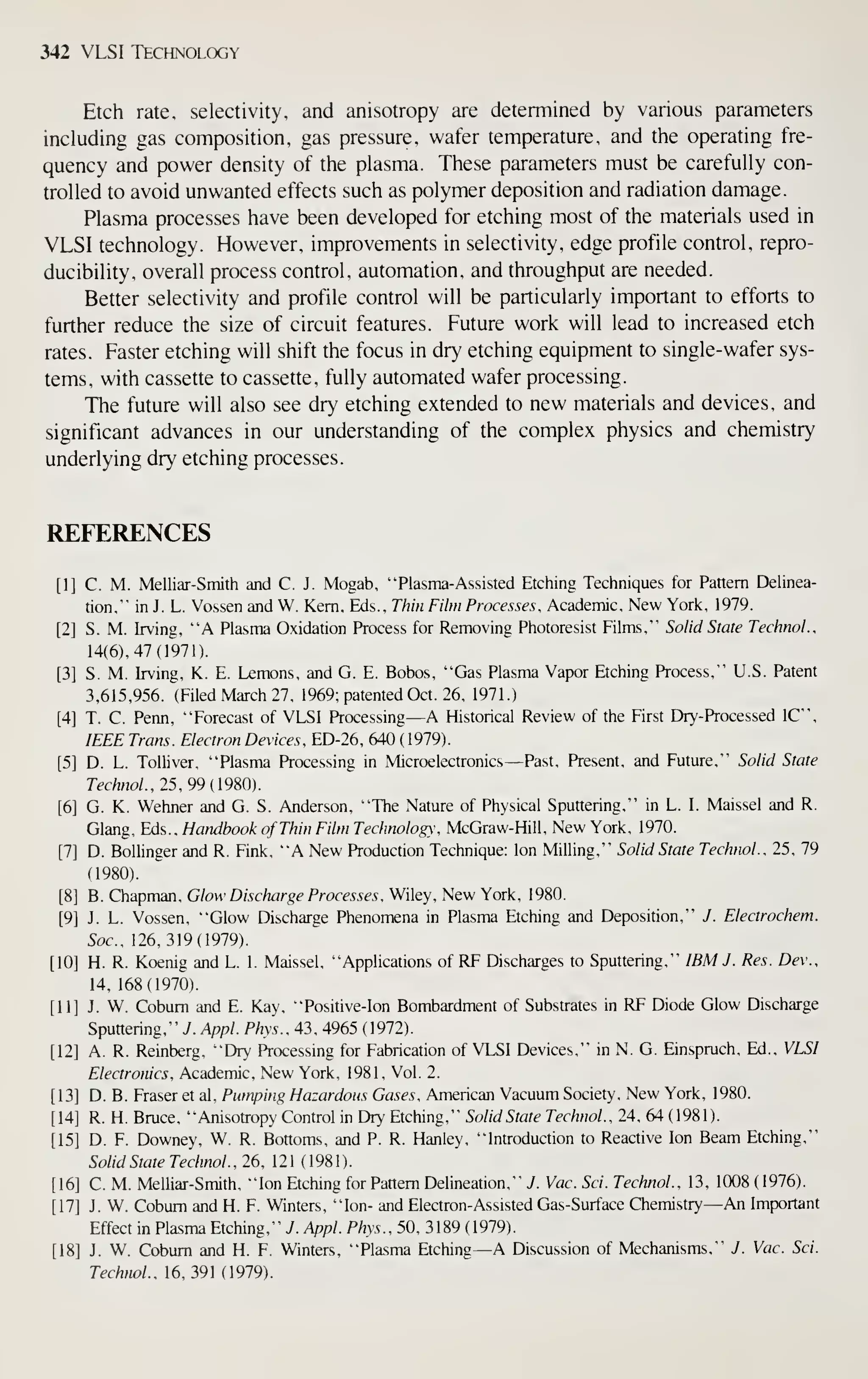 342 VLSI Technology
Etch rate, selectivity, and anisotropy are determined by various parameters
including gas composition, gas pressure, wafer temperature, and the operating fre-
quency and power density of the plasma. These parameters must be carefully con-
trolled to avoid unwanted effects such as polymer deposition and radiation damage.
Plasma processes have been developed for etching most of the materials used in
VLSI technology. However, improvements in selectivity, edge profile control, repro-
ducibility, overall process control, automation, and throughput are needed.
Better selectivity and profile control will be particularly important to efforts to
further reduce the size of circuit features. Future work will lead to increased etch
rates. Faster etching will shift the focus in dry etching equipment to single- wafer sys-
tems, with cassette to cassette, fully automated wafer processing.
The future will also see dry etching extended to new materials and devices, and
significant advances in our understanding of the complex physics and chemistry
underlying dry etching processes.
REFERENCES
[1] C. M. Melliar-Smith and C. J. Mogab, "Plasma-Assisted Etching Techniques for Pattern Delinea-
tion," in J. L. Vossen and W. Kern. Eds., Thm Film Processes. Academic, New York, 1979.
[2] S. M. Irving, "A Plasma Oxidation Process for Removing Photoresist Films," Solid State Technol.,
14(6), 47 (1971).
[3] S. M. Irving, K. E. Lemons, and G. E. Bobos, "Gas Plasma Vapor Etching Process," U.S. Patent
3,615,956. (Filed March 27, 1969; patented Oct. 26. 1971.)
[4] T. C. Penn, "Forecast of VLSI Processing —A Historical Review of the First Dry-Processed IC",
IEEE Trans. Electron Devices, ED-26, 640 (1979).
[5] D. L. Tolliver, "Plasma Processing in Microelectronics —Past, Present, and Future," Solid State
Technol., 25, 99 (9S0).
[6] G. K. Wehner and G. S. Anderson, "The Nature of Physical Sputtering," in L. I. Maissel and R.
Glang, Eds.. Handbook of Thin Film Technology. McGraw-Hill, New York, 1970.
[7] D. Bollinger and R. Fink, "A New Production Technique; Ion Milling," Solid State Technol.. 25. 79
(1980).
[8] B. Chapman, Glow Discharge Processes. Wiley, New York, 1980.
[9] J. L. Vossen, "Glow Discharge Phenomena in Plasma Etching and Deposition," J. Electrochem.
Soc, 126,319(1979).
[10] H. R. Koenig and L. I. Maissel, "Applications of RF Discharges to Sputtering," IBM J . Res. Dev.,
14, 168(1970).
[11] J. W. Cobum and E. Kay, "Positive-Ion Bombardment of Substrates in RF Diode Glow Discharge
Sputtering," y. Appl. Phys.. 43, 4965 ( 1972).
[12] A. R. Reinberg, "Dry Processing for Fabrication of VLSI Devices," in N. G. Einspruch, Ed.. VLSI
Electronics. Academic, New York, 1981, Vol. 2.
[13] D. B. Eraser et al. Pumping Hazardous Gases. American Vacuum Society. New York, 1980.
[14] R. H. Bruce, "Anisotropy Control in Dry Etching," Solid State Technol.. 24, 64 (1981).
[15] D. F. Downey, W. R. Bottoms, and P. R. Hanley, "Introduction to Reactive Ion Beam Etching,"
Solid State Technol.. 26, 121 (1981).
[16] C. M. Melliar-Smith. "Ion Etching for Pattern Delineation," J. Vac. Sci. Technol.. 13, 1008 (1976).
[17] J. W. Cobum and H. F. Winters, "Ion- and Electron-Assisted Gas-Surface Chemistry —An Important
Effect m Plasma Etching," 7. Appl. Phys., 50, 3189 (1979).
[18] J. W. Cobum and H. F. Winters, "Plasma Etching—A Discussion of Mechanisms," J. Vac. Sci.
Technol., 16,391(1979).
 