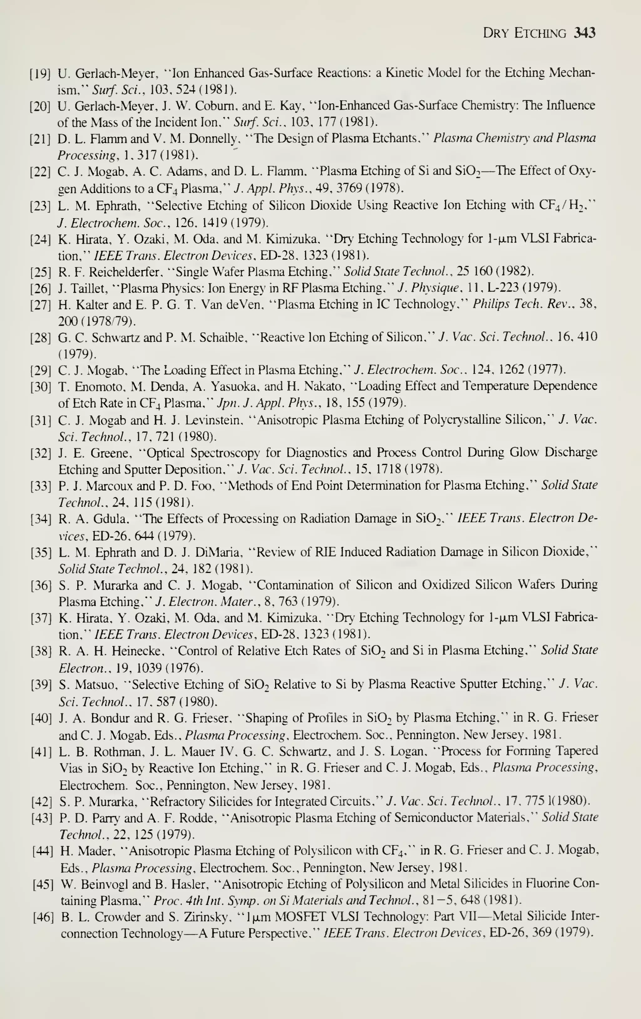 Dry Etching 343
U. Gerlach-Meyer. "Ion Enhanced Gas-Surface Reactions: a Kinetic Model for the Etching Mechan-
ism.
"
5i///. Sd'. 103.524(1981).
U. Gerlach-Meyer, J. W. Cobum. and E. Kay. "" Ion-Enhanced Gas-Surface Chemistry: The Influence
of the Mass of the Incident Ion." Surf. Sci.. 103, 177 ( 1981).
D. L. Flamm and V. M. Donnelly, "The Design of Plasma Etchants," Plasma Chemistry and Plasma
Processing. 1,317(1981).
C. J. Mogab. A. C. Adams, and D. L. Flamm, "Plasma Etching of Si and SiO^—The Effect of Oxy-
gen Additions to a CF4 Plasma." J. Appl. Phys.. 49. 3769 ( 1978).
L. M. Ephrath, "Selective Etching of Silicon Dioxide Using Reactive Ion Etching with CF4/H2,"
J. Electrochem. Soc, 126. 1419 (1979).
K. Hirata. Y. Ozaki. M. Oda. and M. Kimizuka. "Dr)- Etching Technology for l-|j.m VLSI Fabrica-
tion." IEEE Tram. Electron Devices. ED-28. 1323 ( 1981 ).
R. F. Reichelderfer. "Single Wafer Plasma Etching." Solid State TechnoL. 25 160 ( 1982).
J. Taillet. "Plasma Physics: Ion Energ>' in RF Plasma Etching." 7. Physique. 1 1 . L-223 ( 1979).
H. Kalter and E. P. G. T. Van deVen. "Plasma Etching in IC Technology." Philips Tech. Rev.. 38.
200(1978 79).
G. C. Schwartz and P. M. Schaible, "Reactive Ion Etching of Silicon," J. Vac. Sci. TechnoL. 16. 410
(1979).
C. J. Mogab. "The Loading Effect in Plasma Etching." 7. Electrochem. Soc. 124. 1262 (1977).
T. Enomoto, M. Denda, A. Yasuoka. and H. Nakato, "Loading Effect and Temperature Dependence
of Etch Rate in CF4 Plasma," Jpn. J. Appl. Phys.. 18. 155 (1979).
C. J. Mogab and H. J. Levinstein. "Anisotropic Plasma Etching of Polycr'stalline Silicon." J. Vac.
Sci. TechnoL. 17,721 (1980).
J. E. Greene. "Optical Spectroscopy for Diagnostics and Process Control During Glow Discharge
Etching and Sputter Deposition," J. Vac. Sci. TechnoL. 15, 1718 ( 1978).
P. J. Marcoux and P. D. Foo, "Methods of End Point Determination for Plasma Etching," Solid State
TechnoL. 24. 115(1981).
R. A. Gdula, "The Effects of Processing on Radiation Damage in Si02," IEEE Trans. Electron De-
vices, ED-26, 644 ( 1979).
L. M. Ephrath and D. J. DiMaria. "Review of RIE Induced Radiation Damage in Silicon Dioxide,"
Solid State TechnoL , 24. 1 82 ( 1 98 1 )
.
S. P. Murarka and C. J. Mogab, "Contamination of Silicon and Oxidized Silicon Wafers During
Plasma Etching," i. Electron. Mater.. 8, 763 ( 1979).
K. Hirata, Y. Ozaki, M. Oda, and M. Kimizuka. "Dr Etching Technology for l-|xm VLSI Fabrica-
tion," IEEE Trans. Electron Devices. ED-28, 1323 ( 1981).
R. A. H. Heinecke, "Control of Relative Etch Rates of SiO^ and Si in Plasma Etching." Solid State
Electron.. 19. 1039(1976).
S. Matsuo. "Selective Etching of SiO^ Relative to Si by Plasma Reactive Spuner Etching." J. Vac.
Sci. TechnoL. 17.587(1980).
J. A. Bondur and R. G. Frieser. "Shaping of Profiles in SiO; by Plasma Etching." in R. G. Frieser
andC. J. Mogab. Eds., Plasma Processing. Electrochem. Soc.. Pennington, New Jersey, 1981.
L. B. Rothman. J. L. Mauer IV, G. C. Schwartz, and J. S. Logan. "Process for Forming Taf»ered
Vias in SiO^ by Reactive Ion Etching." in R. G. Frieser and C. J. Mogab. Eds.. Plasma Processing,
Electrochem. Soc., Pennington. New Jersey, 1981.
S. P. Murarka, "Refracton,' Sihcides for Integrated Circuits," 7. Vac. Sci. TechnoL. 17, 775 1( 1980).
P. D. Pany and A. F. Rodde, "Anisotropic Plasma Etching of Semiconductor Materials," Solid State
TechnoL. 22, 125(1979).
H. Mader, "Anisotropic Plasma Etching of Polysilicon with CF4," in R. G. Frieser and C. J. Mogab,
Eds., Plastna Processing. Electrochem. Soc., Pennington. New Jersey. 1981.
W. Beinvogl and B. Hasler. "Anisotropic Etching of Polysilicon and Metal Silicides in Fluorine Con-
taining Plasma," Proc. 4th Int. Sy/np. on Si Materials and TechnoL, 81-5. 648 ( 1981 ).
B. L. Crowder and S. Zirinsk)'. "lixrn MOSFET VLSI Technology: Part VU—Metal Silicide Inter-
connection Technology—A Future Perspective." IEEE Trans. Electron Devices. ED-26. 369 (1979).
 