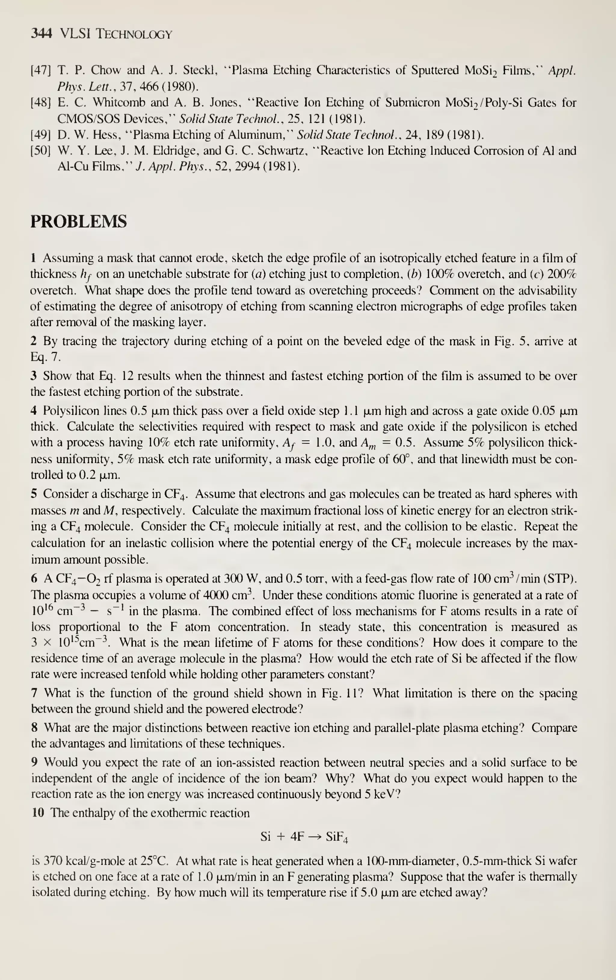 344 VLSI Technology
[47] T. P. Chow and A. J. Steckl, "Plasma Etching Characteristics of Sputtered MoSi2 Films," Appl.
PhyS.Lett.. 31. 466 {9m.
[48] E. C. Whitcomb and A. B. Jones, "Reactive Ion Etching of Submicron MoSiT/Poly-Si Gates for
CMOS/SOS Devices," Solid State TechnoL. 25, 121 (1981).
[49] D. W. Hess, "Plasma Etching of Aluminum." Solid State TechnoL. 24, 189 (1981).
[50] W. Y. Lee, J. M. Eldridge, and G. C. Schwartz, "Reactive ion Etching Induced Corrosion of Al and
Al-Cu Films," y. Appl. Phys., 52, 2994 (1981).
PROBLEMS
1 Assuming a mask that cannot erode, sketch the edge profile of an isotropically etched feature in a film of
thickness hj on an unetchable substrate for (a) etching just to completion, ib) 100% overetch, and (f ) 200%
overetch. What shape does the profile tend toward as overetching proceeds? Comment on the advisability
of estimating the degree of anisotropy of etching from scanning electron micrographs of edge profiles taken
after removal of the masking layer.
2 By tracing the trajectory during etching of a point on the beveled edge of the mask in Fig. 5, arrive at
Eq. 7.
3 Show that Eq. 12 results when the thinnest and fastest etching portion of the film is assumed to be over
the fastest etching portion of the substrate.
4 Polysilicon lines 0.5 ixm thick pass over a field oxide step 1 . 1 [xm high and across a gate oxide 0.05 iJim
thick. Calculate the selectivities required with respect to mask and gate oxide if the polysilicon is etched
with a process having 10% etch rate uniformity, Af = 1 .0, and A,„ = 0.5. Assume 5% polysilicon thick-
ness uniformity, 5% mask etch rate uniformity, a mask edge profile of 60°, and that linewidth must be con-
trolled to 0.2 |jLm.
5 Consider a discharge in CF4. Assume that electrons and gas molecules can be treated as hard spheres with
masses m and M, respectively. Calculate the maximum fractional loss of kinetic energy for an electron strik-
ing a CF4 molecule. Consider the CF4 molecule initially at rest, and the collision to be elastic. Repeat the
calculation for an inelastic collision where the potential energy of the CF4 molecule increases by the max-
imum amount possible.
6 A CF4—Ot rf plasma is operated at 300 W, and 0.5 torr, with a feed-gas flow rate of 100 cm- /min (STP).
The plasma occupies a volume of 4000 cm^^. Under these conditions atomic fluorine is generated at a rate of
10'^ cm"^ — s~' in the plasma. The combined effect of loss mechanisms for F atoms results in a rate of
loss proportional to the F atom concentration. In steady state, this concentration is measured as
3 X lO'^cm"^. What is the mean lifetime of F atoms for these conditions? How does it compare to the
residence time of an average molecule in the plasma? How would the etch rate of Si be affected if the flow
rate were increased tenfold while holding other parameters constant?
7 What is the function of the ground shield shown in Fig. 11? What limitation is there on the spacing
between the ground shield and the powered electrode?
8 What are the major distinctions between reactive ion etching and parallel-plate plasma etching? Compare
the advantages and limitations of these techniques.
9 Would you expect the rate of an ion-assisted reaction between neutral species and a solid surface to be
independent of the angle of incidence of the ion beam? Why? What do you expect would happen to the
reaction rate as the ion energy was increased continuously beyond 5 keV?
10 The enthalpy of the exothermic reaction
Si + 4F ^ SiF4
is 370 kcal/g-mole at 25°C. At what rate is heat generated when a 100-mm-diameter, 0.5-mm-thick Si wafer
is etched on one face at a rate of 1 .0 p-m/min in an F generating plasma? Suppose that the wafer is thermally
isolated during etching. By how much will its temperature rise if 5.0 jxm are etched away?
 