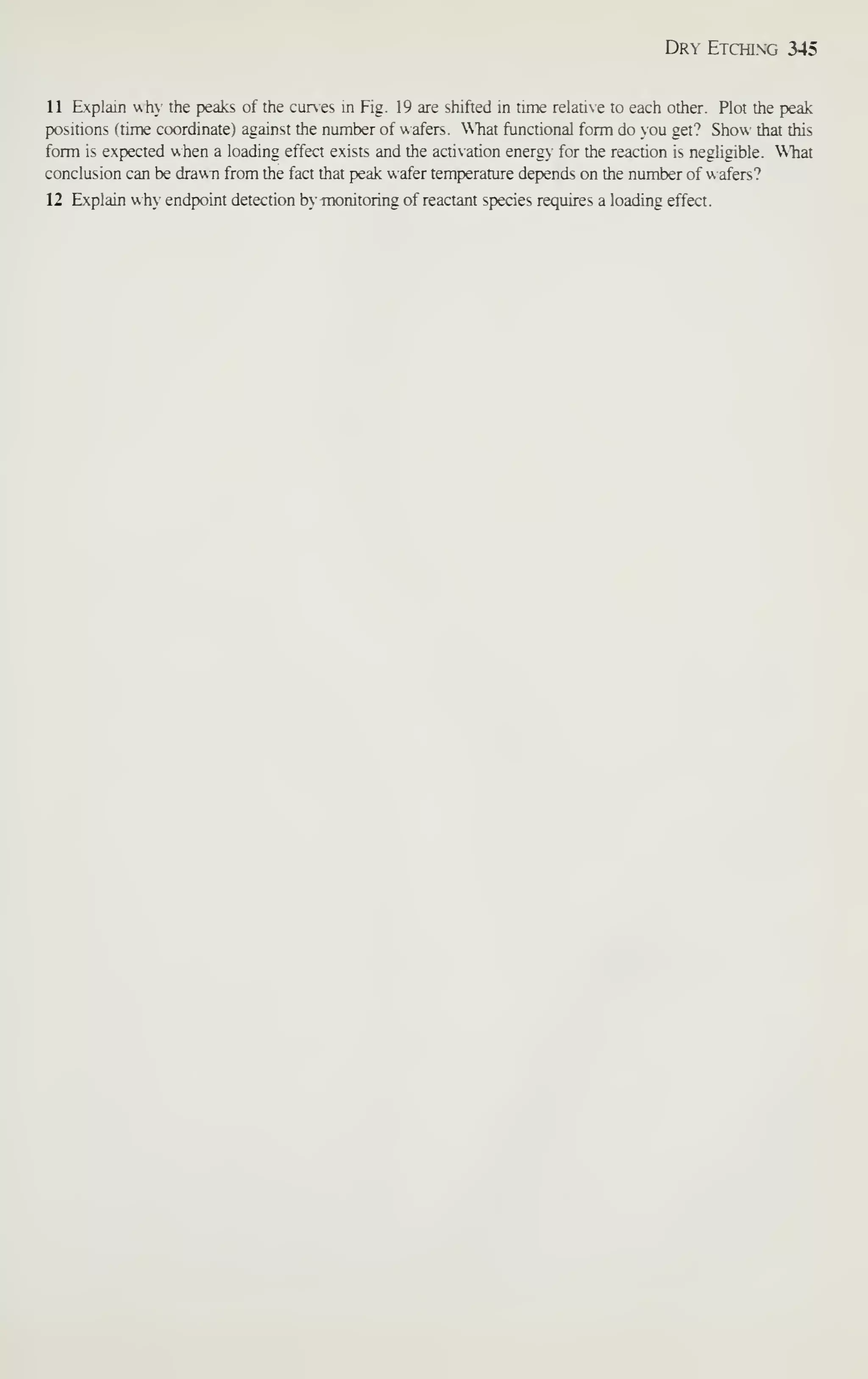 Dr- Etchixg 345
11 Explain why the peaks of the cunes m Fig. 19 are shifted in time relative to each other. Plot the peak
positions (time coordinate) against the number of wafers. What functional form do ou get? Show that this
form is expected when a loading effect exists and the actixation energy for the reaction is negligible. What
conclusion can be drawn from the fact that peak wafer temperature depends on the number of wafers?
12 Explain wh>' endpwint detection b' monitoring of reactant species requires a loading effect.
 