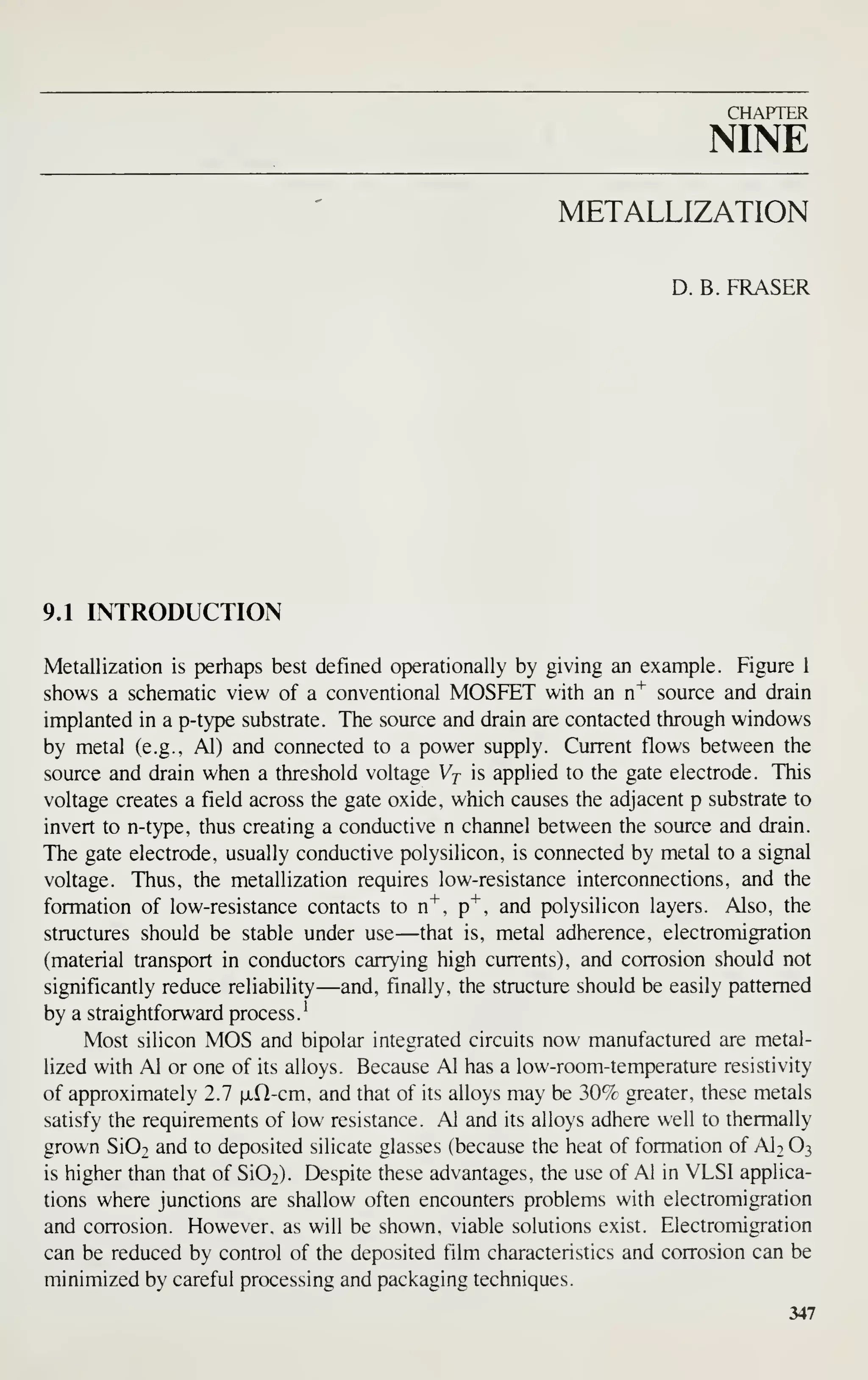 CHAPTER
NINE
METALLIZATION
D. B. ERASER
9.1 INTRODUCTION
Metallization is perhaps best defined operationally by giving an example. Figure 1
shows a schematic view of a conventional MOSFET with an n^ source and drain
implanted in a p-type substrate. The source and drain are contacted through windows
by metal (e.g., Al) and connected to a power supply. Current flows between the
source and drain when a threshold voltage Vj is applied to the gate electrode. This
voltage creates a field across the gate oxide, which causes the adjacent p substrate to
invert to n-type, thus creating a conductive n channel between the source and drain.
The gate electrode, usually conductive polysilicon, is connected by metal to a signal
voltage. Thus, the metallization requires low-resistance interconnections, and the
formation of low-resistance contacts to n"*", p"^, and polysilicon layers. Also, the
structures should be stable under use —that is, metal adherence, electromigration
(material transport in conductors carrying high currents), and corrosion should not
significantly reduce reliability —and, finally, the structure should be easily patterned
by a straightforward process.^
Most silicon MOS and bipolar integrated circuits now manufactured are metal-
lized with Al or one of its alloys. Because Al has a low-room-temperature resistivity
of approximately 2.7 ixO-cm, and that of its alloys may be 307c greater, these metals
satisfy the requirements of low resistance. Al and its alloys adhere well to thermally
grown Si02 and to deposited silicate glasses (because the heat of formation of AI2 O3
is higher than that of Si02). Despite these advantages, the use of Al in VLSI applica-
tions where junctions are shallow often encounters problems with electromigration
and corrosion. However, as will be shown, viable solutions exist. Electromigration
can be reduced by control of the deposited film characteristics and corrosion can be
minimized by careful processing and packaging techniques.
347
 