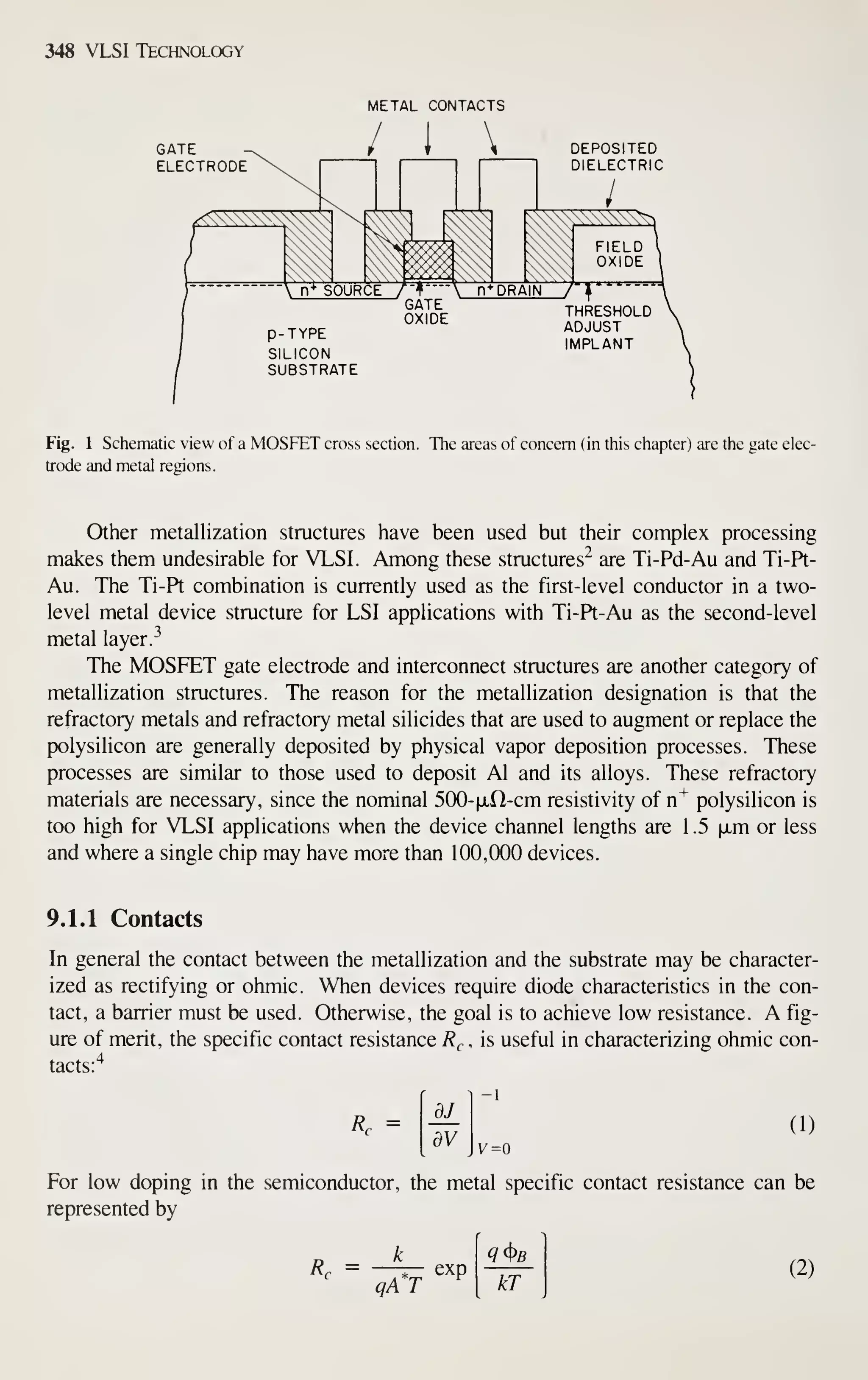 348 VLSI Technology
METAL CONTACTS
GATE
ELECTRODE
DEPOSITED
DIELECTRIC
Fig. 1 Schematic view of a MOSFET cross section. The areas of concern (in this chapter) are the gate elec-
trode and metal regions.
Other metallization structures have been used but their complex processing
makes them undesirable for VLSI. Among these structures" are Ti-Pd-Au and Ti-Pt-
Au. The Ti-Pt combination is currently used as the first-level conductor in a two-
level metal device structure for LSI applications with Ti-Pt-Au as the second-level
metal layer.
^
The MOSFET gate electrode and interconnect structures are another category of
metallization structures. The reason for the metallization designation is that the
refractory metals and refractory metal silicides that are used to augment or replace the
polysilicon are generally deposited by physical vapor deposition processes. These
processes are similar to those used to deposit Al and its alloys. These refractory
materials are necessary, since the nominal SOO-fxd-cm resistivity of n"^ polysilicon is
too high for VLSI applications when the device channel lengths are 1 .5 ixm or less
and where a single chip may have more than 100,000 devices.
9.1.1 Contacts
In general the contact between the metallization and the substrate may be character-
ized as rectifying or ohmic. When devices require diode characteristics in the con-
tact, a barrier must be used. Otherwise, the goal is to achieve low resistance. A fig-
ure of merit, the specific contact resistance R^ , is useful in characterizing ohmic con-
tacts:'^
Rr =
dJ
dV
(1)
v=o
For low doping in the semiconductor, the metal specific contact resistance can be
represented by
Rr =
qA*T
exp
kT
(2)
 