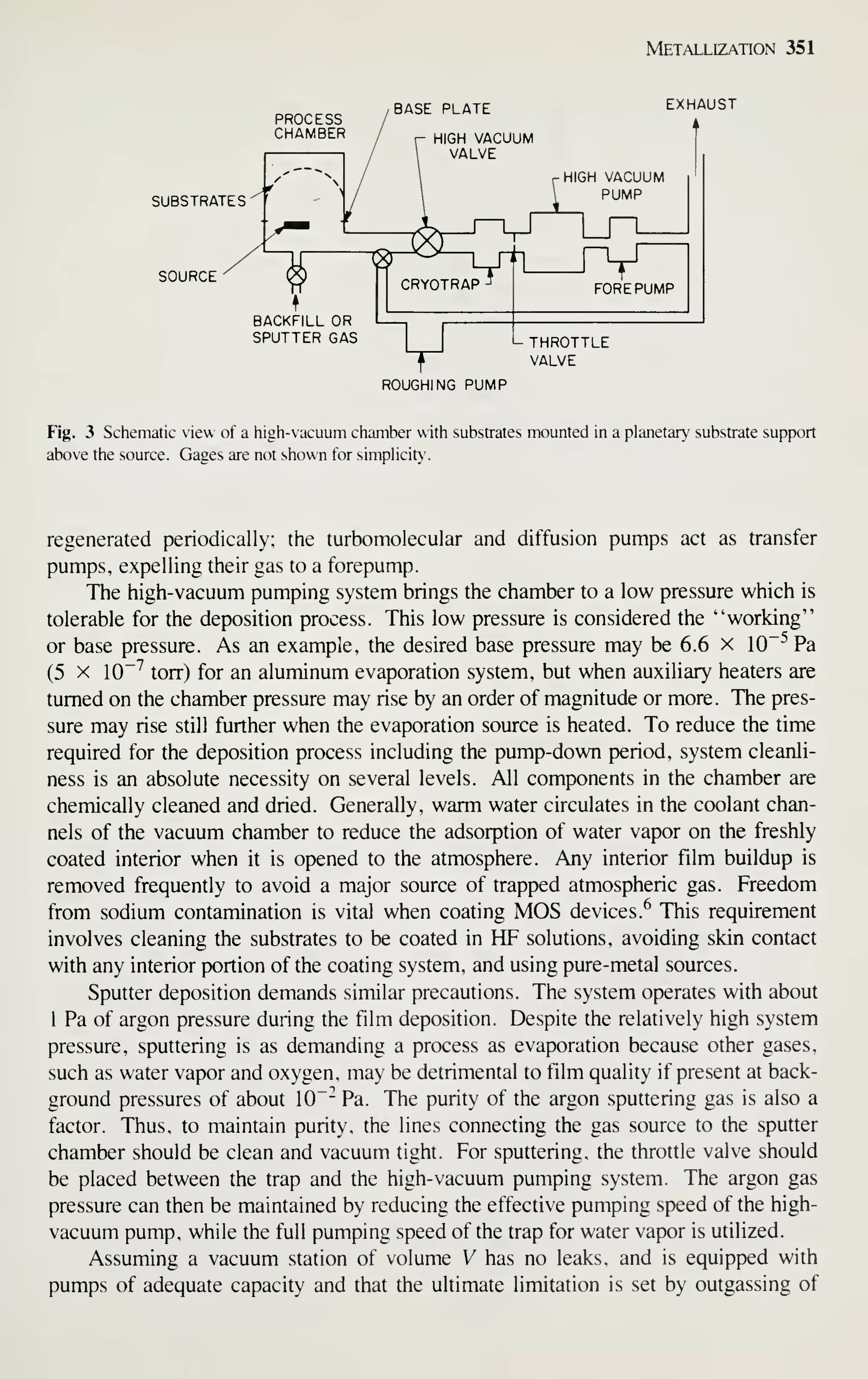 Metallization 351
PROCESS
CHAMBER
SUBSTRATES^'
SOURCE
BACKFILL OR
SPUTTER GAS
BASE PLATE
L THROTTLE
VALVE
ROUGHING PUMP
Fig. 3 Schematic view of a high-vacuum chamber with substrates mounted in a planetary substrate support
above the source. Gages are not shown for simplicity.
regenerated periodically; the turbomolecular and diffusion pumps act as transfer
pumps, expelling their gas to a forepump.
The high-vacuum pumping system brings the chamber to a low pressure which is
tolerable for the deposition process. This low pressure is considered the "working"
or base pressure. As an example, the desired base pressure may be 6.6 x 10~^ Pa
(5 X 10"'' torr) for an aluminum evaporation system, but when auxiliary heaters are
turned on the chamber pressure may rise by an order of magnitude or more. The pres-
sure may rise still further when the evaporation source is heated. To reduce the time
required for the deposition process including the pump-down period, system cleanli-
ness is an absolute necessity on several levels. All components in the chamber are
chemically cleaned and dried. Generally, warm water circulates in the coolant chan-
nels of the vacuum chamber to reduce the adsorption of water vapor on the freshly
coated interior when it is opened to the atmosphere. Any interior film buildup is
removed frequently to avoid a major source of trapped atmospheric gas. Freedom
from sodium contamination is vital when coating MOS devices.^ This requirement
involves cleaning the substrates to be coated in HF solutions, avoiding skin contact
with any interior portion of the coating system, and using pure-metal sources.
Sputter deposition demands similar precautions. The system operates with about
1 Pa of argon pressure during the film deposition. Despite the relatively high system
pressure, sputtering is as demanding a process as evaporation because other gases,
such as water vapor and oxygen, may be detrimental to film quality if present at back-
ground pressures of about 10"- Pa. The purity of the argon sputtering gas is also a
factor. Thus, to maintain purity, the lines connecting the gas source to the sputter
chamber should be clean and vacuum tight. For sputtering, the throttle valve should
be placed between the trap and the high-vacuum pumping system. The argon gas
pressure can then be maintained by reducing the effective pumping speed of the high-
vacuum pump, while the full pumping speed of the trap for water vapor is utilized.
Assuming a vacuum station of volume V has no leaks, and is equipped with
pumps of adequate capacity and that the ultimate limitation is set by outgassing of
 