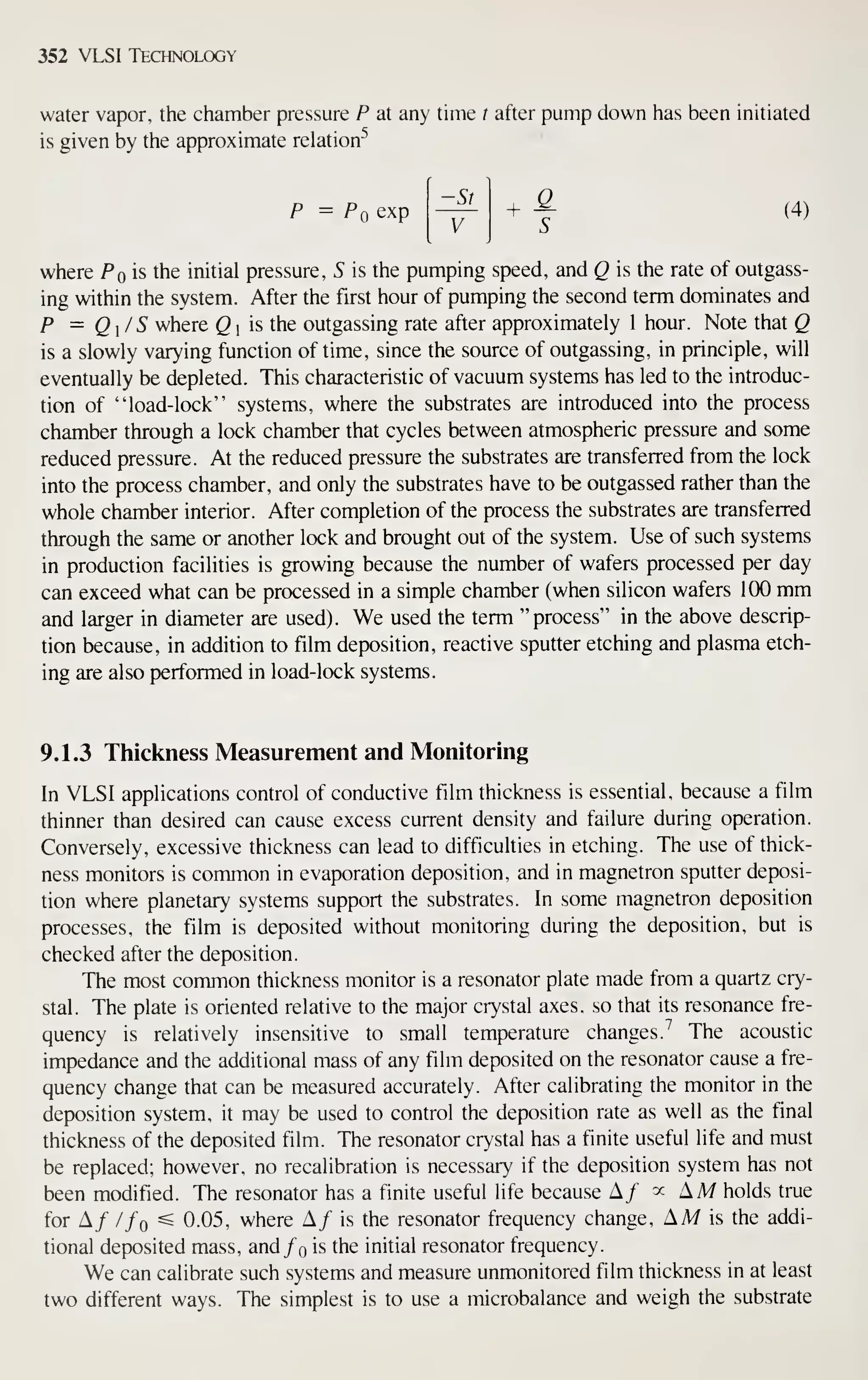 352 VLSI Technology
water vapor, the chamber pressure P at any time t after pump down has been initiated
is given by the approximate relation^
P = Pq exp
-St
+ ^ (4)
where Pq'i?, the initial pressure, S is the pumping speed, and Q is the rate of outgass-
ing within the system. After the first hour of pumping the second term dominates and
P = Q/S where Q  is the outgassing rate after approximately 1 hour. Note that Q
is a slowly varying function of time, since the source of outgassing, in principle, will
eventually be depleted. This characteristic of vacuum systems has led to the introduc-
tion of "load-lock" systems, where the substrates are introduced into the process
chamber through a lock chamber that cycles between atmospheric pressure and some
reduced pressure. At the reduced pressure the substrates are transferred from the lock
into the process chamber, and only the substrates have to be outgassed rather than the
whole chamber interior. After completion of the process the substrates are transferred
through the same or another lock and brought out of the system. Use of such systems
in production facilities is growing because the number of wafers processed per day
can exceed what can be processed in a simple chamber (when silicon wafers 100 mm
and larger in diameter are used). We used the term "process" in the above descrip-
tion because, in addition to film deposition, reactive sputter etching and plasma etch-
ing are also performed in load-lock systems.
9.1.3 Thickness Measurement and Monitoring
In VLSI applications control of conductive film thickness is essential, because a film
thinner than desired can cause excess current density and failure during operation.
Conversely, excessive thickness can lead to difficuhies in etching. The use of thick-
ness monitors is common in evaporation deposition, and in magnetron sputter deposi-
tion where planetary systems support the substrates. In some magnetron deposition
processes, the film is deposited without monitoring during the deposition, but is
checked after the deposition.
The most common thickness monitor is a resonator plate made from a quartz cry-
stal. The plate is oriented relative to the major crystal axes, so that its resonance fre-
quency is relatively insensitive to small temperature changes.^ The acoustic
impedance and the additional mass of any film deposited on the resonator cause a fre-
quency change that can be measured accurately. After calibrating the monitor in the
deposition system, it may be used to control the deposition rate as well as the final
thickness of the deposited film. The resonator crystal has a finite useful life and must
be replaced; however, no recalibration is necessary if the deposition system has not
been modified. The resonator has a finite useful life because A/ ^^ AM holds true
for A/ //o ^ 0.05, where A/ is the resonator frequency change, AM is the addi-
tional deposited mass, and/o is the initial resonator frequency.
We can calibrate such systems and measure unmonitored film thickness in at least
two different ways. The simplest is to use a microbalance and weigh the substrate
 