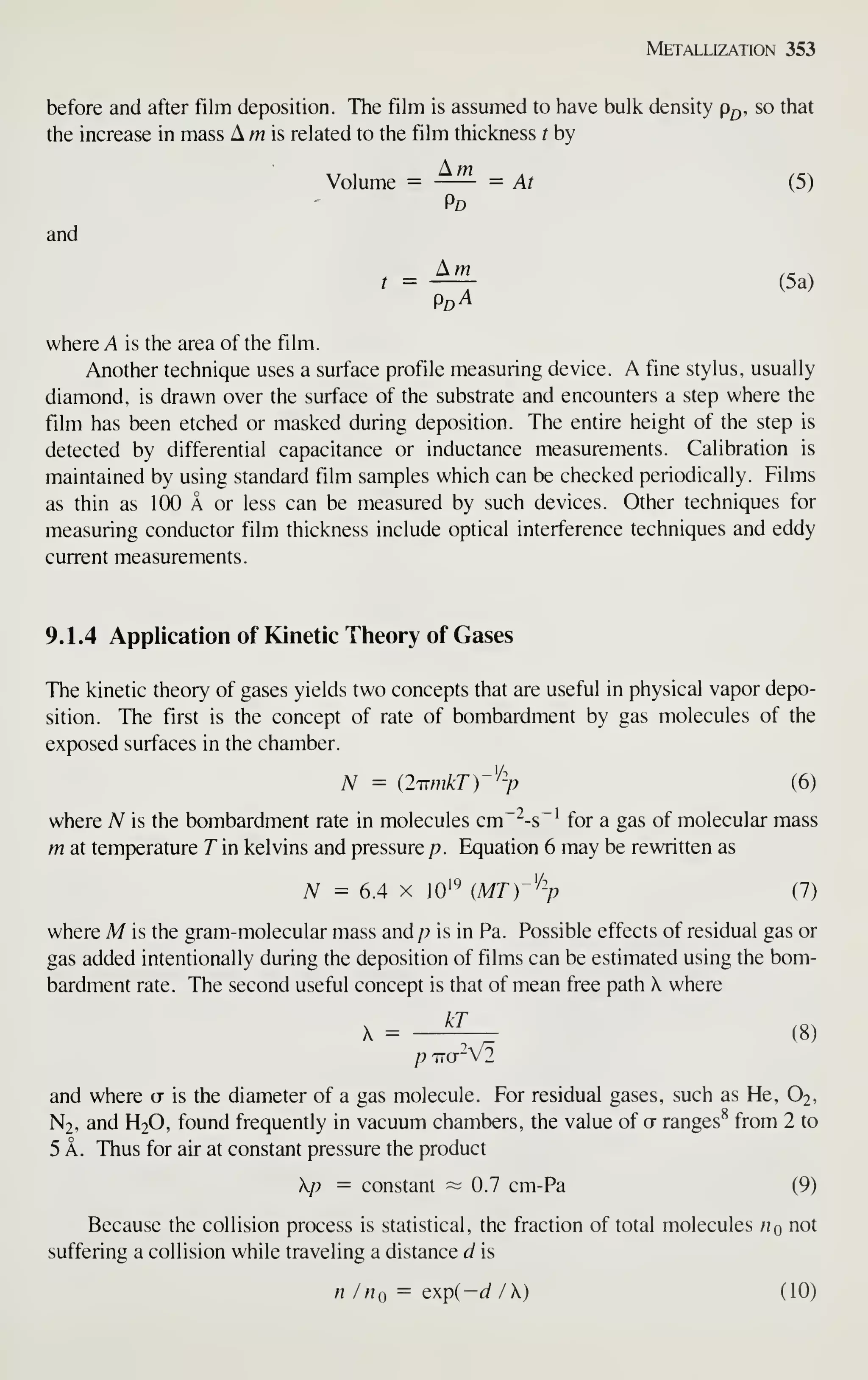 Metallization 353
before and after film deposition. The film is assumed to have bulk density p^,, so that
the increase in mass A m is related to the film thickness t by
Volume = —— = At (5)
Pd
and
Am ,- .
t
= (5a)
where A is the area of the film.
Another technique uses a surface profile measuring device. A fine stylus, usually
diamond, is drawn over the surface of the substrate and encounters a step where the
film has been etched or masked during deposition. The entire height of the step is
detected by differential capacitance or inductance measurements. Calibration is
maintained by using standard film samples which can be checked periodically. Films
as thin as 100 A or less can be measured by such devices. Other techniques for
measuring conductor film thickness include optical interference techniques and eddy
current measurements.
9.1.4 Application of Kinetic Theory of Gases
The kinetic theory of gases yields two concepts that are useful in physical vapor depo-
sition. The first is the concept of rate of bombardment by gas molecules of the
exposed surfaces in the chamber.
N = {ImnkTr^-p (6)
where N is the bombardment rate in molecules cm~^-s"' for a gas of molecular mass
m at temperature T in kelvins and pressure /?. Equation 6 may be rewritten as
A^ = 6.4 X 10'*^ {MT)-% (7)
where M is the gram-molecular mass and/? is in Pa. Possible effects of residual gas or
gas added intentionally during the deposition of films can be estimated using the bom-
bardment rate. The second useful concept is that of mean free path X where
X = —
^
(8)
P 1TCT"V2
and where ct is the diameter of a gas molecule. For residual gases, such as He, O2,
N2, and H2O, found frequently in vacuum chambers, the value of a ranges^ from 2 to
5 A. Thus for air at constant pressure the product
p = constant — 0.7 cm-Pa (9)
Because the collision process is statistical , the fraction of total molecules n not
suffering a collision while traveling a distance d is
n /no = Qxp(-d /) (10)
 