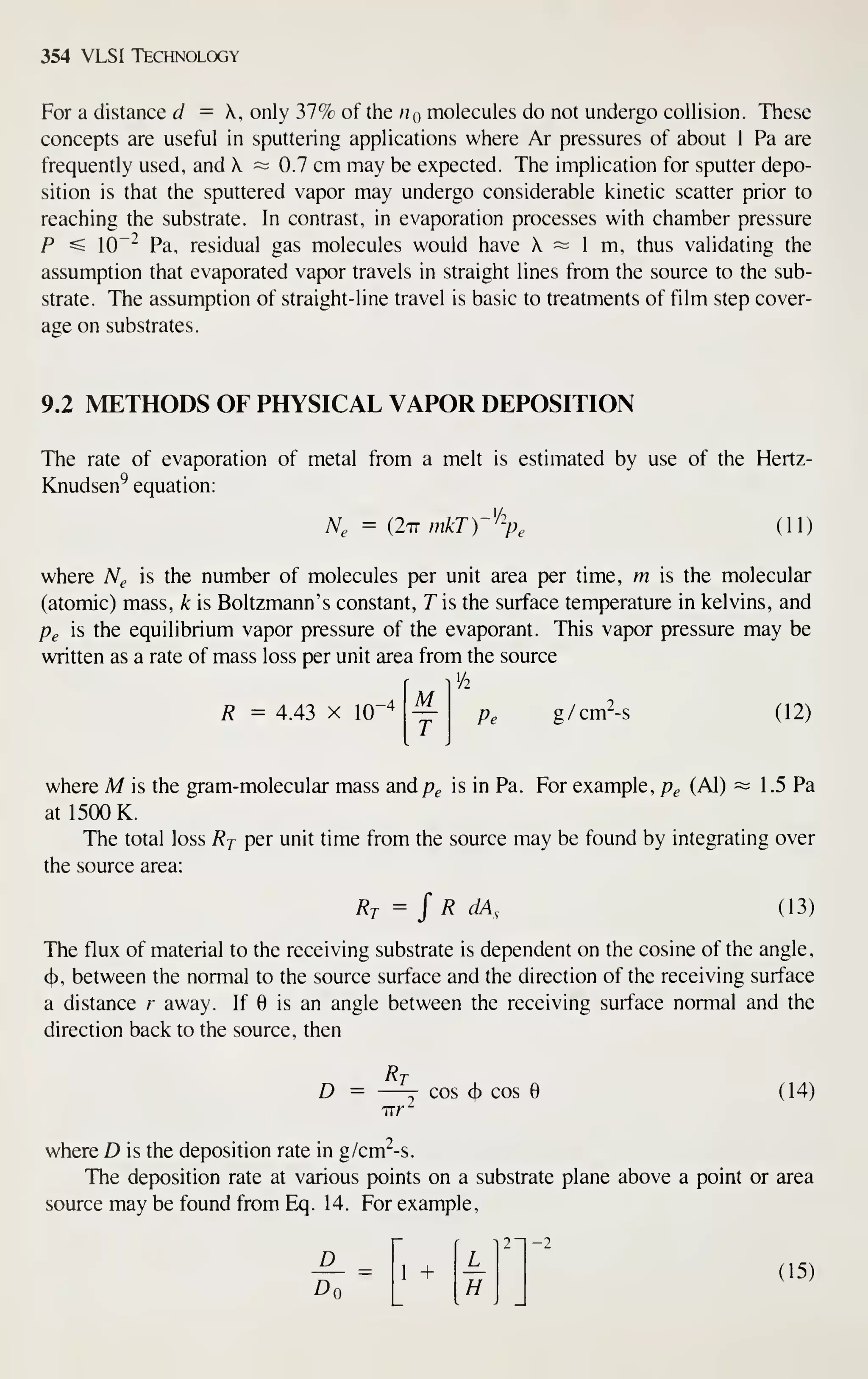 354 VLSI Technology
For a distance d = K, only 37% of the tiQ molecules do not undergo collision. These
concepts are useful in sputtering applications where Ar pressures of about 1 Pa are
frequently used, and  ~ 0.7 cm may be expected. The implication for sputter depo-
sition is that the sputtered vapor may undergo considerable kinetic scatter prior to
reaching the substrate. In contrast, in evaporation processes with chamber pressure
P ^ 10~" Pa, residual gas molecules would have X ~ 1 m, thus validating the
assumption that evaporated vapor travels in straight lines from the source to the sub-
strate. The assumption of straight-line travel is basic to treatments of film step cover-
age on substrates.
9.2 METHODS OF PHYSICAL VAPOR DEPOSITION
The rate of evaporation of metal from a melt is estimated by use of the Hertz-
Knudsen^ equation:
A^, = (2iT mkT)-%, (11)
where A^^ is the number of molecules per unit area per time, m is the molecular
(atomic) mass, k is Boltzmann's constant, T is the surface temperature in kelvins, and
Pg is the equilibrium vapor pressure of the evaporant. This vapor pressure may be
written as a rate of mass loss per unit area from the source
M
T
R = 4.43 X 10"4 g/cm^-s (12)
where M is the gram-molecular mass andp^ is in Pa. For example, p^ (Al) ~ 1 .5 Pa
at 1500 K.
The total loss Rj per unit time from the source may be found by integrating over
the source area:
Rt = J R dA, (13)
The flux of material to the receiving substrate is dependent on the cosine of the angle,
4), between the normal to the source surface and the direction of the receiving surface
a distance r away. If 6 is an angle between the receiving surface normal and the
direction back to the source, then
n
D = —^ cos ct) cos e (14)
where D is the deposition rate in g/cm^-s.
The deposition rate at various points on a substrate plane above a point or area
source may be found from Eq. 14. For example,
-2
-^ =  + ^ (15)
L
2"
1 +
H
 