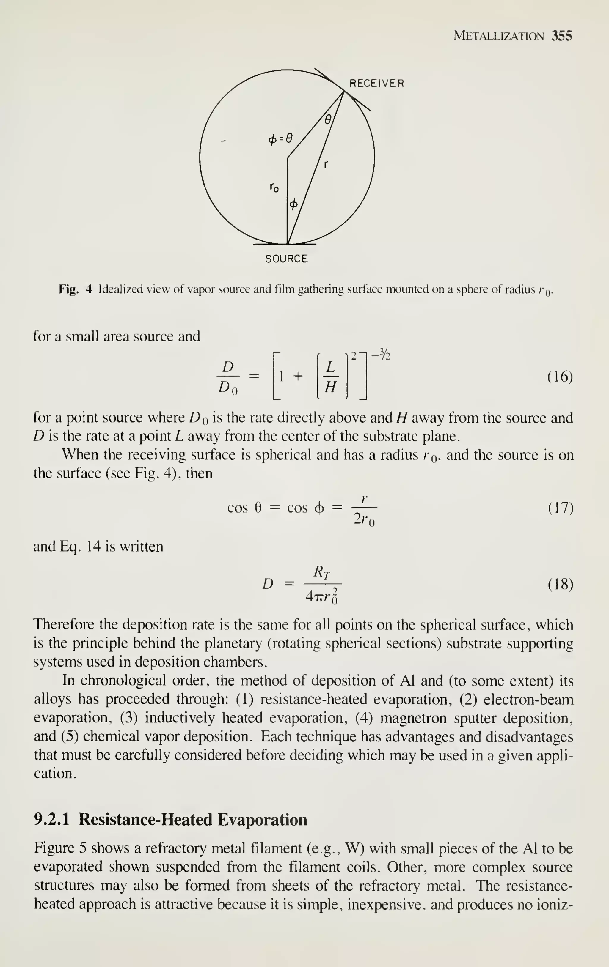 Metallization 355
RECEIVER
SOURCE
Fig. 4 Idealized view of vapor source and film gathering surface mounted on a sphere of radius Kq.
for a small area source and
D
Do
r
2
~
1 +
H
(16)
for a point source where Do is the rate directly above and H away from the source and
D is the rate at a point L away from the center of the substrate plane.
When the receiving surface is spherical and has a radius kq, and the source is on
the surface (see Fig. 4), then
cos 6 = cos 6 =
^'o
and Eq. 14 is written
D =
Ri
4iTr
(17)
(18)
Therefore the deposition rate is the same for all points on the spherical surface, which
is the principle behind the planetary (rotating spherical sections) substrate supporting
systems used in deposition chambers.
In chronological order, the method of deposition of Al and (to some extent) its
alloys has proceeded through: (1) resistance-heated evaporation, (2) electron-beam
evaporation, (3) inductively heated evaporation, (4) magnetron sputter deposition,
and (5) chemical vapor deposition. Each technique has advantages and disadvantages
that must be carefully considered before deciding which may be used in a given appli-
cation.
9.2.1 Resistance-Heated Evaporation
Figure 5 shows a refractory metal filament (e.g., W) with small pieces of the Al to be
evaporated shown suspended from the filament coils. Other, more complex source
structures may also be formed from sheets of the refractory metal. The resistance-
heated approach is attractive because it is simple, inexpensive, and produces no ioniz-
 