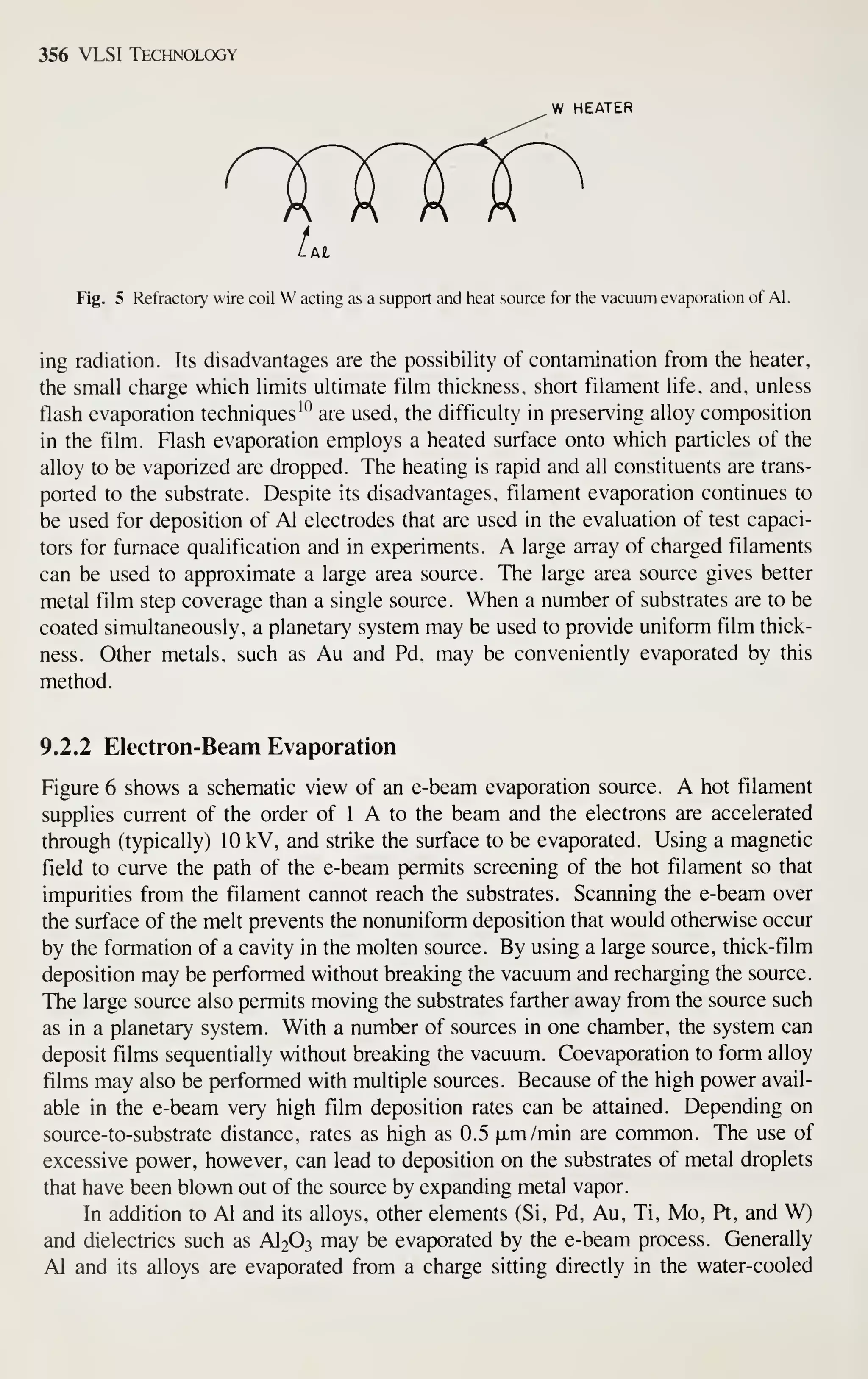 356 VLSI Technology
W HEATER
t
.At
Fig. 5 Refractory wire coil W acting as a support and heat source for the vacuum evaporation of Al.
ing radiation. Its disadvantages are the possibility of contamination from the heater,
the small charge which limits ultimate film thickness, short filament life, and, unless
flash evaporation techniques'^ are used, the difficulty in preserving alloy composition
in the film. Flash evaporation employs a heated surface onto which particles of the
alloy to be vaporized are dropped. The heating is rapid and all constituents are trans-
ported to the substrate. Despite its disadvantages, filament evaporation continues to
be used for deposition of Al electrodes that are used in the evaluation of test capaci-
tors for furnace qualification and in experiments. A large array of charged filaments
can be used to approximate a large area source. The large area source gives better
metal film step coverage than a single source. When a number of substrates are to be
coated simultaneously, a planetary system may be used to provide uniform film thick-
ness. Other metals, such as Au and Pd, may be conveniently evaporated by this
method.
9.2.2 Electron-Beam Evaporation
Figure 6 shows a schematic view of an e-beam evaporation source. A hot filament
supplies current of the order of 1 A to the beam and the electrons are accelerated
through (typically) 10 kV, and strike the surface to be evaporated. Using a magnetic
field to curve the path of the e-beam permits screening of the hot filament so that
impurities from the filament cannot reach the substrates. Scanning the e-beam over
the surface of the melt prevents the nonuniform deposition that would otherwise occur
by the formation of a cavity in the molten source. By using a large source, thick-film
deposition may be performed without breaking the vacuum and recharging the source.
The large source also permits moving the substrates farther away from the source such
as in a planetary system. With a number of sources in one chamber, the system can
deposit films sequentially without breaking the vacuum. Coevaporation to form alloy
films may also be performed with multiple sources. Because of the high power avail-
able in the e-beam very high film deposition rates can be attained. Depending on
source-to- substrate distance, rates as high as 0.5 fxm/min are common. The use of
excessive power, however, can lead to deposition on the substrates of metal droplets
that have been blown out of the source by expanding metal vapor.
In addition to Al and its alloys, other elements (Si, Pd, Au, Ti, Mo, Pt, and W)
and dielectrics such as AI2O3 may be evaporated by the e-beam process. Generally
Al and its alloys are evaporated from a charge sitting directly in the water-cooled
 