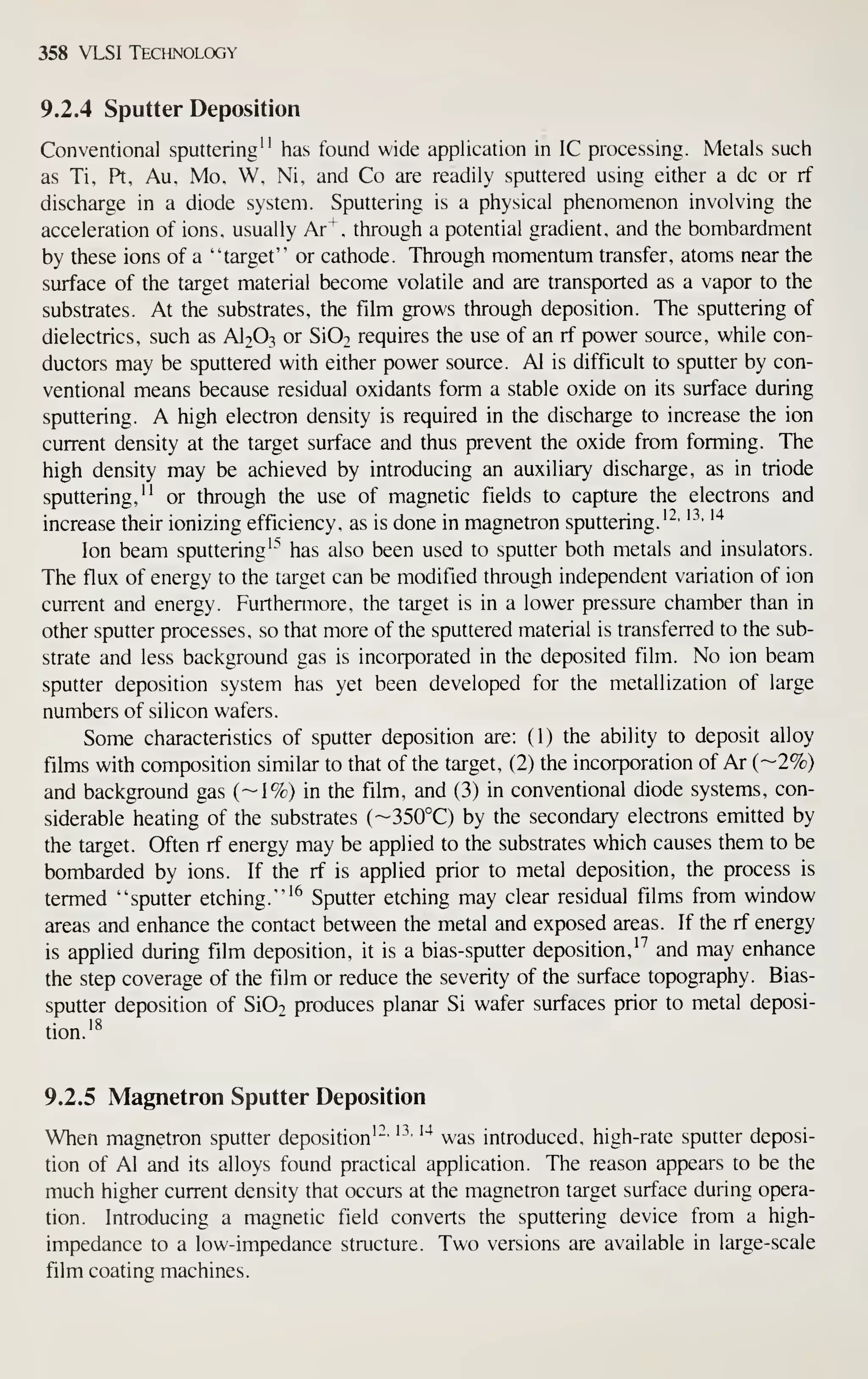 358 VLSI Technology
9.2.4 Sputter Deposition
Conventional sputtering" has found wide application in IC processing. Metals such
as Ti, Pt, Au, Mo, W, Ni, and Co are readily sputtered using either a dc or rf
discharge in a diode system. Sputtering is a physical phenomenon involving the
acceleration of ions, usually Ar"^, through a potential gradient, and the bombardment
by these ions of a "target" or cathode. Through momentum transfer, atoms near the
surface of the target material become volatile and are transported as a vapor to the
substrates. At the substrates, the film grows through deposition. The sputtering of
dielectrics, such as AI2O3 or Si02 requires the use of an rf power source, while con-
ductors may be sputtered with either power source. Al is difficult to sputter by con-
ventional means because residual oxidants form a stable oxide on its surface during
sputtering. A high electron density is required in the discharge to increase the ion
current density at the target surface and thus prevent the oxide from forming. The
high density may be achieved by introducing an auxiliary discharge, as in triode
sputtering," or through the use of magnetic fields to capture the electrons and
increase their ionizing efficiency, as is done in magnetron sputtering.'^'
'' '"^
Ion beam sputtering'"* has also been used to sputter both metals and insulators.
The flux of energy to the target can be modified through independent variation of ion
current and energy. Furthermore, the target is in a lower pressure chamber than in
other sputter processes, so that more of the sputtered material is transferred to the sub-
strate and less background gas is incorporated in the deposited film. No ion beam
sputter deposition system has yet been developed for the metallization of large
numbers of silicon wafers.
Some characteristics of sputter deposition are: (1) the ability to deposit alloy
films with composition similar to that of the target, (2) the incorporation of Ar (—2%)
and background gas (~1%) in the film, and (3) in conventional diode systems, con-
siderable heating of the substrates ('-350°C) by the secondary electrons emitted by
the target. Often rf energy may be applied to the substrates which causes them to be
bombarded by ions. If the rf is applied prior to metal deposition, the process is
termed "sputter etching."'^ Sputter etching may clear residual films from window
areas and enhance the contact between the metal and exposed areas. If the rf energy
is applied during film deposition, it is a bias-sputter deposition,''' and may enhance
the step coverage of the film or reduce the severity of the surface topography. Bias-
sputter deposition of Si02 produces planar Si wafer surfaces prior to metal deposi-
tion.'^
9.2.5 Magnetron Sputter Deposition
When magnetron sputter deposition'-'
'^^' '"^
was introduced, high-rate sputter deposi-
tion of Al and its alloys found practical application. The reason appears to be the
much higher current density that occurs at the magnetron target surface during opera-
tion. Introducing a magnetic field converts the sputtering device from a high-
impedance to a low-impedance structure. Two versions are available in large-scale
film coating machines.
 