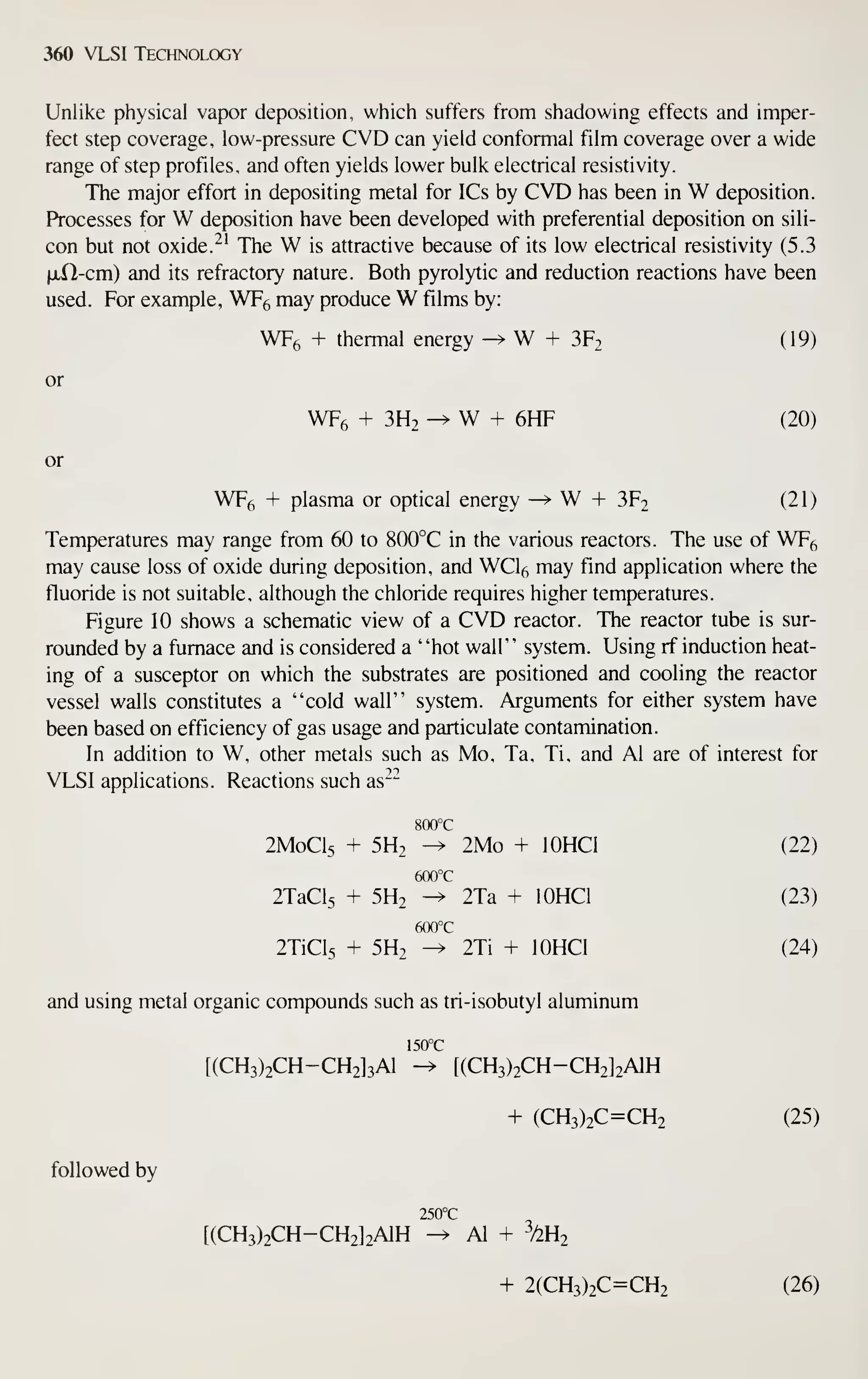 360 VLSI Technology
Unlike physical vapor deposition, which suffers from shadowing effects and imper-
fect step coverage, low-pressure CVD can yield conformal film coverage over a wide
range of step profiles, and often yields lower bulk electrical resistivity.
The major effort in depositing metal for ICs by CVD has been in W deposition.
Processes for W deposition have been developed with preferential deposition on sili-
con but not oxide. '^'
The W is attractive because of its low electrical resistivity (5.3
ixll-cm) and its refractory nature. Both pyrolytic and reduction reactions have been
used. For example, WF6 may produce W films by:
WF6 + thermal energy ^ W + 3F2 (19)
or
WFe + 3H2 -> W + 6HF (20)
or
WFg + plasma or optical energy -^ W -I- 3F2 (21)
Temperatures may range from 60 to 800°C in the various reactors. The use of WF^
may cause loss of oxide during deposition, and WCl6 may find application where the
fluoride is not suitable, although the chloride requires higher temperatures.
Figure 10 shows a schematic view of a CVD reactor. The reactor tube is sur-
rounded by a furnace and is considered a "hot wall" system. Using rf induction heat-
ing of a susceptor on which the substrates are positioned and cooling the reactor
vessel walls constitutes a "cold wall" system. Arguments for either system have
been based on efficiency of gas usage and particulate contamination.
In addition to W, other metals such as Mo, Ta, Ti, and Al are of interest for
VLSI applications. Reactions such as^^
800°C
2M0CI5 + 5H2 -^ 2Mo + lOHCl (22)
600°C
2TaCl5 + 5H2 -^ 2Ta + lOHCl (23)
600°C
2TiCl5 + 5H2 -^ 2Ti + lOHCl (24)
and using metal organic compounds such as tri-isobutyl aluminum
150°C
[(CH3)2CH-CH2]3A1 -> t(CH3)2CH-CH2]2AlH
+ (CH3)2C=CH2 (25)
followed by
250°C
[(CH3)2CH-CH2]2A1H ^ Al + hUj
+ 2(CH3)2C=CH2 (26)
 