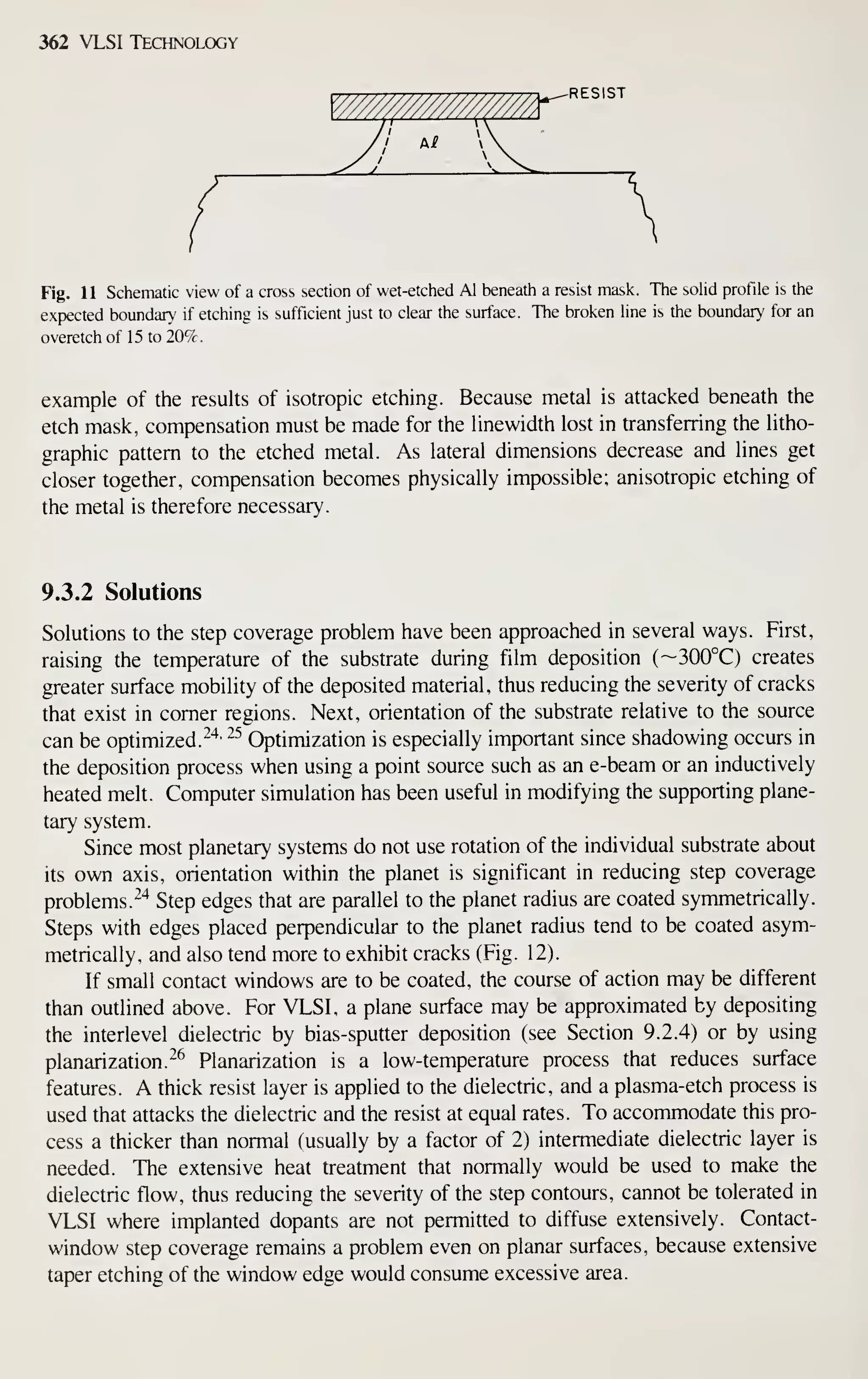 362 VLSI Technology
^RESIST
Fig. 11 Schematic view of a cross section of wet-etched Al beneath a resist mask. The solid profile is the
expected boundary if etching is sufficient just to clear the surface. The broken line is the boundary for an
overetch of 15 to 20%.
example of the results of isotropic etching. Because metal is attacked beneath the
etch mask, compensation must be made for the linewidth lost in transferring the litho-
graphic pattern to the etched metal. As lateral dimensions decrease and lines get
closer together, compensation becomes physically impossible; anisotropic etching of
the metal is therefore necessary.
9.3.2 Solutions
Solutions to the step coverage problem have been approached in several ways. First,
raising the temperature of the substrate during film deposition (~300°C) creates
greater surface mobility of the deposited material, thus reducing the severity of cracks
that exist in comer regions. Next, orientation of the substrate relative to the source
can be optimized.^'*' ^^
Optimization is especially important since shadowing occurs in
the deposition process when using a point source such as an e-beam or an inductively
heated melt. Computer simulation has been useful in modifying the supporting plane-
tary system.
Since most planetary systems do not use rotation of the individual substrate about
its own axis, orientation within the planet is significant in reducing step coverage
problems.^"* Step edges that are parallel to the planet radius are coated symmetrically.
Steps with edges placed perpendicular to the planet radius tend to be coated asym-
metrically, and also tend more to exhibit cracks (Fig. 12).
If small contact windows are to be coated, the course of action may be different
than outlined above. For VLSI, a plane surface may be approximated by depositing
the interlevel dielectric by bias-sputter deposition (see Section 9.2.4) or by using
planarization.^^ Planarization is a low-temperature process that reduces surface
features. A thick resist layer is applied to the dielectric, and a plasma-etch process is
used that attacks the dielectric and the resist at equal rates. To accommodate this pro-
cess a thicker than normal (usually by a factor of 2) intermediate dielectric layer is
needed. The extensive heat treatment that normally would be used to make the
dielectric flow, thus reducing the severity of the step contours, cannot be tolerated in
VLSI where implanted dopants are not permitted to diffuse extensively. Contact-
window step coverage remains a problem even on planar surfaces, because extensive
taper etching of the window edge would consume excessive area.
 