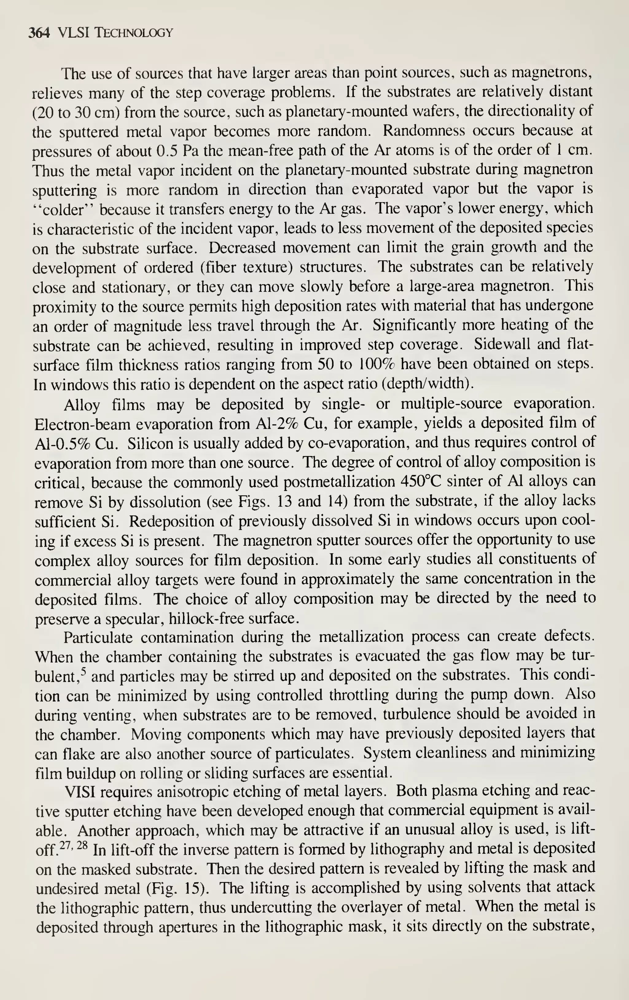 364 VLSI Technology
The use of sources that have larger areas than point sources, such as magnetrons,
reheves many of the step coverage problems. If the substrates are relatively distant
(20 to 30 cm) from the source, such as planetary-mounted wafers, the directionality of
the sputtered metal vapor becomes more random. Randomness occurs because at
pressures of about 0.5 Pa the mean-free path of the Ar atoms is of the order of 1 cm.
Thus the metal vapor incident on the planetary-mounted substrate during magnetron
sputtering is more random in direction than evaporated vapor but the vapor is
"colder" because it transfers energy to the Ar gas. The vapor's lower energy, which
is characteristic of the incident vapor, leads to less movement of the deposited species
on the substrate surface. Decreased movement can limit the grain growth and the
development of ordered (fiber texture) structures. The substrates can be relatively
close and stationary, or they can move slowly before a large-area magnetron. This
proximity to the source permits high deposition rates with material that has undergone
an order of magnitude less travel through the Ar. Significantly more heating of the
substrate can be achieved, resulting in improved step coverage. Sidewall and flat-
surface film thickness ratios ranging from 50 to 100% have been obtained on steps.
In windows this ratio is dependent on the aspect ratio (depth/width).
Alloy films may be deposited by single- or multiple-source evaporation.
Electron-beam evaporation from Al-2% Cu, for example, yields a deposited film of
Al-0.5% Cu. Silicon is usually added by co-evaporation, and thus requires control of
evaporation from more than one source. The degree of control of alloy composition is
critical, because the commonly used postmetallization 450°C sinter of Al alloys can
remove Si by dissolution (see Figs. 13 and 14) from the substrate, if the alloy lacks
sufficient Si. Redeposition of previously dissolved Si in windows occurs upon cool-
ing if excess Si is present. The magnetron sputter sources offer the opportunity to use
complex alloy sources for film deposition. In some early studies all constituents of
commercial alloy targets were found in approximately the same concentration in the
deposited films. The choice of alloy composition may be directed by the need to
preserve a specular, hillock-free surface.
Particulate contamination during the metallization process can create defects.
When the chamber containing the substrates is evacuated the gas flow may be tur-
bulent,^ and particles may be stirred up and deposited on the substrates. This condi-
tion can be minimized by using controlled throttling during the pump down. Also
during venting, when substrates are to be removed, turbulence should be avoided in
the chamber. Moving components which may have previously deposited layers that
can flake are also another source of particulates. System cleanliness and minimizing
film buildup on rolling or sliding surfaces are essential.
VISI requires anisotropic etching of metal layers. Both plasma etching and reac-
tive sputter etching have been developed enough that commercial equipment is avail-
able. Another approach, which may be attractive if an unusual alloy is used, is lift-
off.^^' ^^
In lift-off the inverse pattern is formed by lithography and metal is deposited
on the masked substrate. Then the desired pattern is revealed by lifting the mask and
undesired metal (Fig. 15). The lifting is accomplished by using solvents that attack
the lithographic pattern, thus undercutting the overlayer of metal. When the metal is
deposited through apertures in the lithographic mask, it sits directly on the substrate,
 