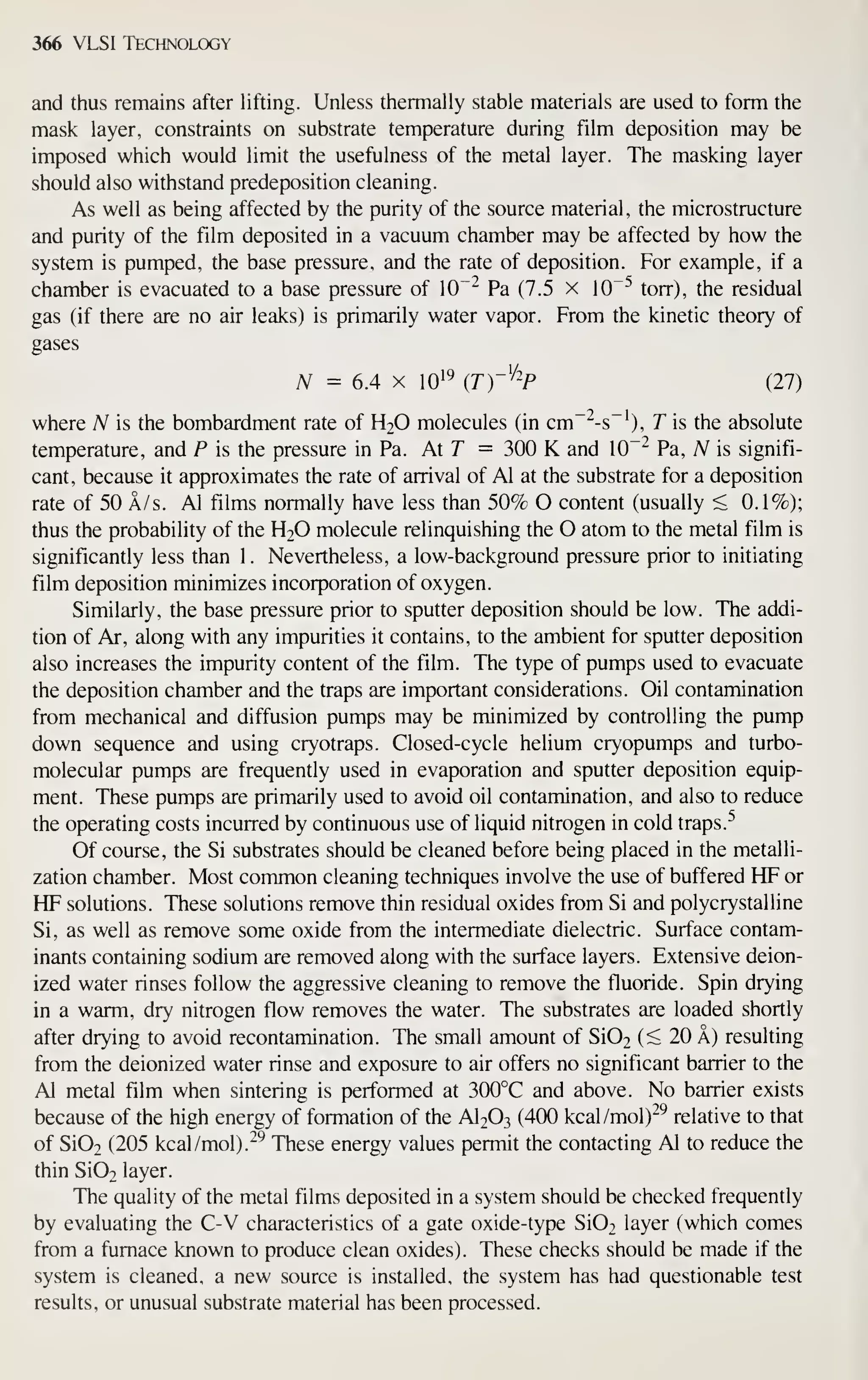 366 VLSI Technology
and thus remains after lifting. Unless thermally stable materials are used to form the
mask layer, constraints on substrate temperature during film deposition may be
imposed which would limit the usefulness of the metal layer. The masking layer
should also withstand predeposition cleaning.
As well as being affected by the purity of the source material, the microstructure
and purity of the film deposited in a vacuum chamber may be affected by how the
system is pumped, the base pressure, and the rate of deposition. For example, if a
chamber is evacuated to a base pressure of 10"^ Pa (7.5 x 10"^ torr), the residual
gas (if there are no air leaks) is primarily water vapor. From the kinetic theory of
gases
TV = 6.4 X 10'^ (Tr^-P (27)
where A^ is the bombardment rate of H2O molecules (in cm~^-s~^), T is the absolute
temperature, and P is the pressure in Pa. At T = 300 K and 10~" Pa, A^ is signifi-
cant, because it approximates the rate of arrival of Al at the substrate for a deposition
rate of 50 A/s. Al films normally have less than 50% O content (usually < 0.1%);
thus the probability of the H2O molecule relinquishing the O atom to the metal film is
significantly less than 1. Nevertheless, a low-background pressure prior to initiating
film deposition minimizes incorporation of oxygen.
Similarly, the base pressure prior to sputter deposition should be low. The addi-
tion of Ar, along with any impurities it contains, to the ambient for sputter deposition
also increases the impurity content of the film. The type of pumps used to evacuate
the deposition chamber and the traps are important considerations. Oil contamination
from mechanical and diffusion pumps may be minimized by controlling the pump
down sequence and using cryotraps. Closed-cycle helium cryopumps and turbo-
molecular pumps are frequently used in evaporation and sputter deposition equip-
ment. These pumps are primarily used to avoid oil contamination, and also to reduce
the operating costs incurred by continuous use of liquid nitrogen in cold traps.
^
Of course, the Si substrates should be cleaned before being placed in the metalli-
zation chamber. Most common cleaning techniques involve the use of buffered HF or
HF solutions. These solutions remove thin residual oxides from Si and polycrystalline
Si, as well as remove some oxide from the intermediate dielectric. Surface contam-
inants containing sodium are removed along with the surface layers. Extensive deion-
ized water rinses follow the aggressive cleaning to remove the fluoride. Spin drying
in a warm, dry nitrogen flow removes the water. The substrates are loaded shortly
after drying to avoid recontamination. The small amount of Si02 (^ 20 A) resulting
from the deionized water rinse and exposure to air offers no significant barrier to the
Al metal film when sintering is performed at 300°C and above. No barrier exists
because of the high energy of formation of the AI2O3 (400 kcal/mol)"^^ relative to that
of Si02 (205 kcal/mol).^^ These energy values permit the contacting Al to reduce the
thin Si02 layer.
The quality of the metal films deposited in a system should be checked frequently
by evaluating the C-V characteristics of a gate oxide-type Si02 layer (which comes
from a furnace known to produce clean oxides). These checks should be made if the
system is cleaned, a new source is installed, the system has had questionable test
results, or unusual substrate material has been processed.
 
