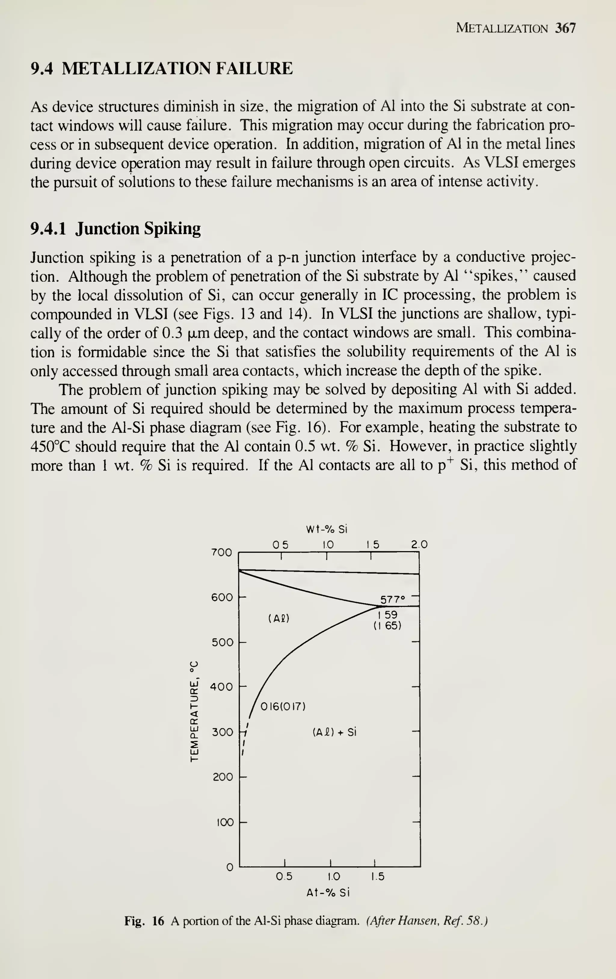 Metallization 367
9.4 METALLIZATION FAILURE
As device structures diminish in size, the migration of Al into the Si substrate at con-
tact windows will cause failure. This migration may occur during the fabrication pro-
cess or in subsequent device operation. In addition, migration of Al in the metal lines
during device operation may result in failure through open circuits. As VLSI emerges
the pursuit of solutions to these failure mechanisms is an area of intense activity.
9.4.1 Junction Spiking
Junction spiking is a penetration of a p-n junction interface by a conductive projec-
tion. Although the problem of penetration of the Si substrate by Al "spikes," caused
by the local dissolution of Si, can occur generally in IC processing, the problem is
compounded in VLSI (see Figs. 13 and 14). In VLSI the junctions are shallow, typi-
cally of the order of 0.3 |xm deep, and the contact windows are small. This combina-
tion is formidable since the Si that satisfies the solubility requirements of the Al is
only accessed through small area contacts, which increase the depth of the spike.
The problem of junction spiking may be solved by depositing Al with Si added.
The amount of Si required should be determined by the maximum process tempera-
ture and the Al-Si phase diagram (see Fig. 16). For example, heating the substrate to
450°C should require that the Al contain 0.5 wt. % Si. However, in practice slightly
more than 1 wt. % Si is required. If the Al contacts are all to p"^ Si, this method of
700
600
500
400
300
200
100
05 10 15
At-% Si
Fig. 16 A portion of the Al-Si phase diagram. (After Hansen, Ref. 58.)
 