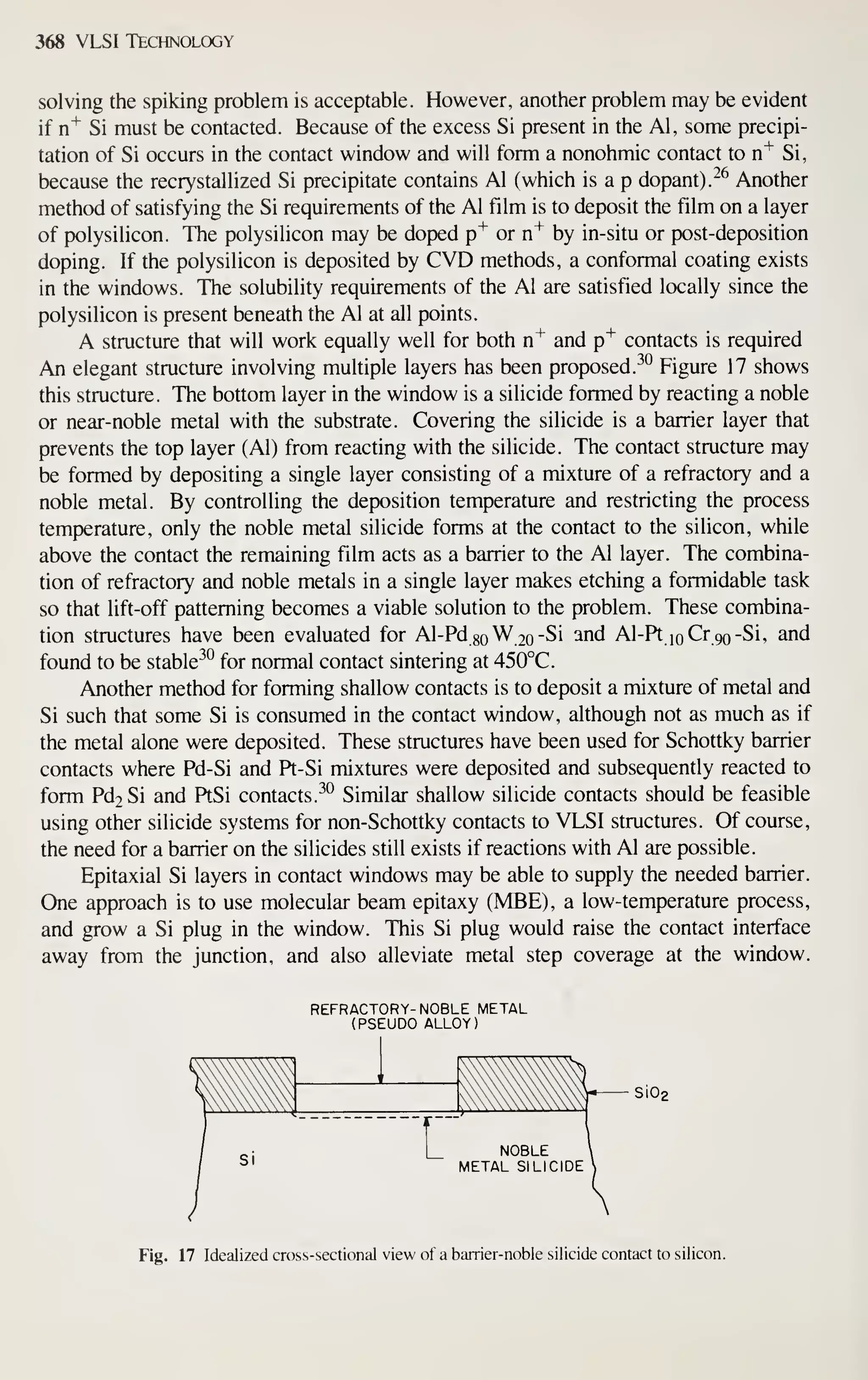 368 VLSI Technology
solving the spiking problem is acceptable. However, another problem may be evident
if n"^ Si must be contacted. Because of the excess Si present in the Al, some precipi-
tation of Si occurs in the contact window and will form a nonohmic contact to n^ Si,
because the recrystallized Si precipitate contains Al (which is a p dopant). ^^ Another
method of satisfying the Si requirements of the Al film is to deposit the film on a layer
of polysilicon. The polysilicon may be doped p"^ or n"^ by in-situ or post-deposition
doping. If the polysilicon is deposited by CVD methods, a conformal coating exists
in the windows. The solubility requirements of the Al are satisfied locally since the
polysilicon is present beneath the Al at all points.
A structure that will work equally well for both n^ and p^ contacts is required
An elegant structure involving multiple layers has been proposed. ^° Figure 17 shows
this structure. The bottom layer in the window is a silicide formed by reacting a noble
or near-noble metal with the substrate. Covering the silicide is a barrier layer that
prevents the top layer (Al) from reacting with the silicide. The contact structure may
be formed by depositing a single layer consisting of a mixture of a refractory and a
noble metal. By controlling the deposition temperature and restricting the process
temperature, only the noble metal silicide forms at the contact to the silicon, while
above the contact the remaining film acts as a barrier to the Al layer. The combina-
tion of refractory and noble metals in a single layer makes etching a formidable task
so that lift-off patterning becomes a viable solution to the problem. These combina-
tion structures have been evaluated for Al-Pd go W 20 -Si and Al-Pt loCrgo-Si, and
found to be stable^*^ for normal contact sintering at 450°C.
Another method for forming shallow contacts is to deposit a mixture of metal and
Si such that some Si is consumed in the contact window, although not as much as if
the metal alone were deposited. These structures have been used for Schottky barrier
contacts where Pd-Si and Pt-Si mixtures were deposited and subsequently reacted to
form Pd2Si and PtSi contacts. ^° Similar shallow silicide contacts should be feasible
using other silicide systems for non-Schottky contacts to VLSI structures. Of course,
the need for a barrier on the silicides still exists if reactions with Al are possible.
Epitaxial Si layers in contact windows may be able to supply the needed barrier.
One approach is to use molecular beam epitaxy (MBE), a low-temperature process,
and grow a Si plug in the window. This Si plug would raise the contact interface
away from the junction, and also alleviate metal step coverage at the window.
REFRACTORY- NOBLE METAL
(PSEUDO ALLOY)
Si02
Fig. 17 Idealized cross-sectional view of a barrier-noble silicide contact to silicon.
 
