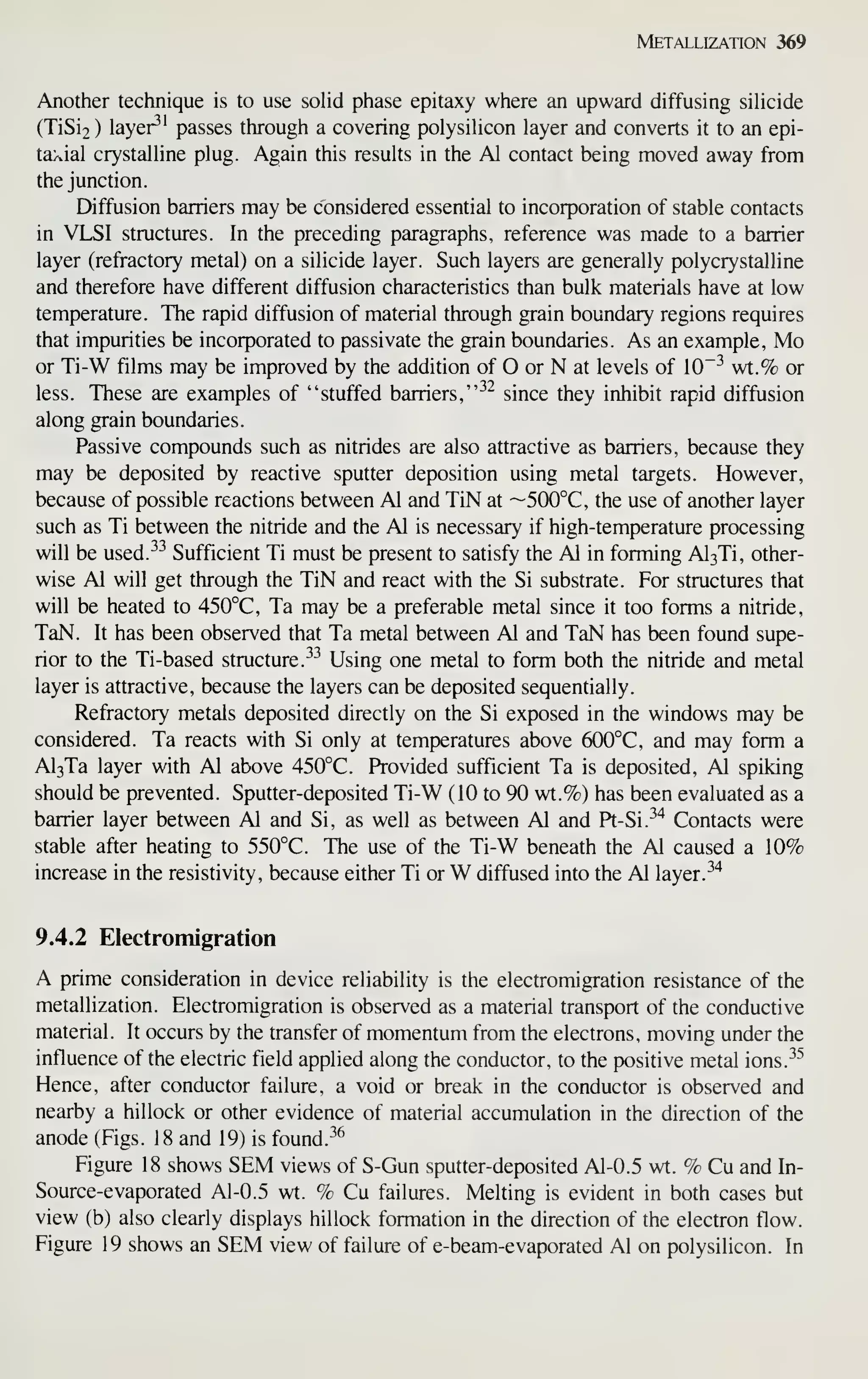 Metallization 369
Another technique is to use solid phase epitaxy where an upward diffusing silicide
(TiSi2 ) layer^' passes through a covering polysihcon layer and converts it to an epi-
taxial crystalline plug. Again this results in the Al contact being moved away from
the junction.
Diffusion barriers may be considered essential to incorporation of stable contacts
in VLSI structures. In the preceding paragraphs, reference was made to a barrier
layer (refractory metal) on a silicide layer. Such layers are generally polycrystalline
and therefore have different diffusion characteristics than bulk materials have at low
temperature. The rapid diffusion of material through grain boundary regions requires
that impurities be incorporated to passivate the grain boundaries. As an example, Mo
or Ti-W films may be improved by the addition of O or N at levels of 10"-^ wt.% or
less. These are examples of "stuffed barriers, "^^ since they inhibit rapid diffusion
along grain boundaries.
Passive compounds such as nitrides are also attractive as barriers, because they
may be deposited by reactive sputter deposition using metal targets. However,
because of possible reactions between Al and TiN at ~500°C, the use of another layer
such as Ti between the nitride and the Al is necessary if high-temperature processing
will be used.-^-^ Sufficient Ti must be present to satisfy the Al in forming Al3Ti, other-
wise Al will get through the TiN and react with the Si substrate. For structures that
will be heated to 450°C, Ta may be a preferable metal since it too forms a nitride,
TaN. It has been observed that Ta metal between Al and TaN has been found supe-
rior to the Ti-based structure. ^-^
Using one metal to form both the nitride and metal
layer is attractive, because the layers can be deposited sequentially.
Refractory metals deposited directly on the Si exposed in the windows may be
considered. Ta reacts with Si only at temperatures above 6(X)°C, and may form a
Al3Ta layer with Al above 450°C. Provided sufficient Ta is deposited, Al spiking
should be prevented. Sputter-deposited Ti-W (10 to 90 wt.%) has been evaluated as a
barrier layer between Al and Si, as well as between Al and Pt-Si.-^'^ Contacts were
stable after heating to 550°C. The use of the Ti-W beneath the Al caused a 10%
increase in the resistivity, because either Ti or W diffused into the Al layer.^^
9.4.2 Electromigration
A prime consideration in device reliability is the electromigration resistance of the
metallization. Electromigration is observed as a material transport of the conductive
material. It occurs by the transfer of momentum from the electrons, moving under the
influence of the electric field applied along the conductor, to the positive metal ions.^^
Hence, after conductor failure, a void or break in the conductor is observed and
nearby a hillock or other evidence of material accumulation in the direction of the
anode (Figs. 18 and 19) is found.
-^^
Figure 18 shows SEM views of S-Gun sputter-deposited Al-0.5 wt. % Cu and In-
Source-evaporated Al-0.5 wt. % Cu failures. Melting is evident in both cases but
view (b) also clearly displays hillock formation in the direction of the electron flow.
Figure 19 shows an SEM view of failure of e-beam-evaporated Al on polysilicon. In
 