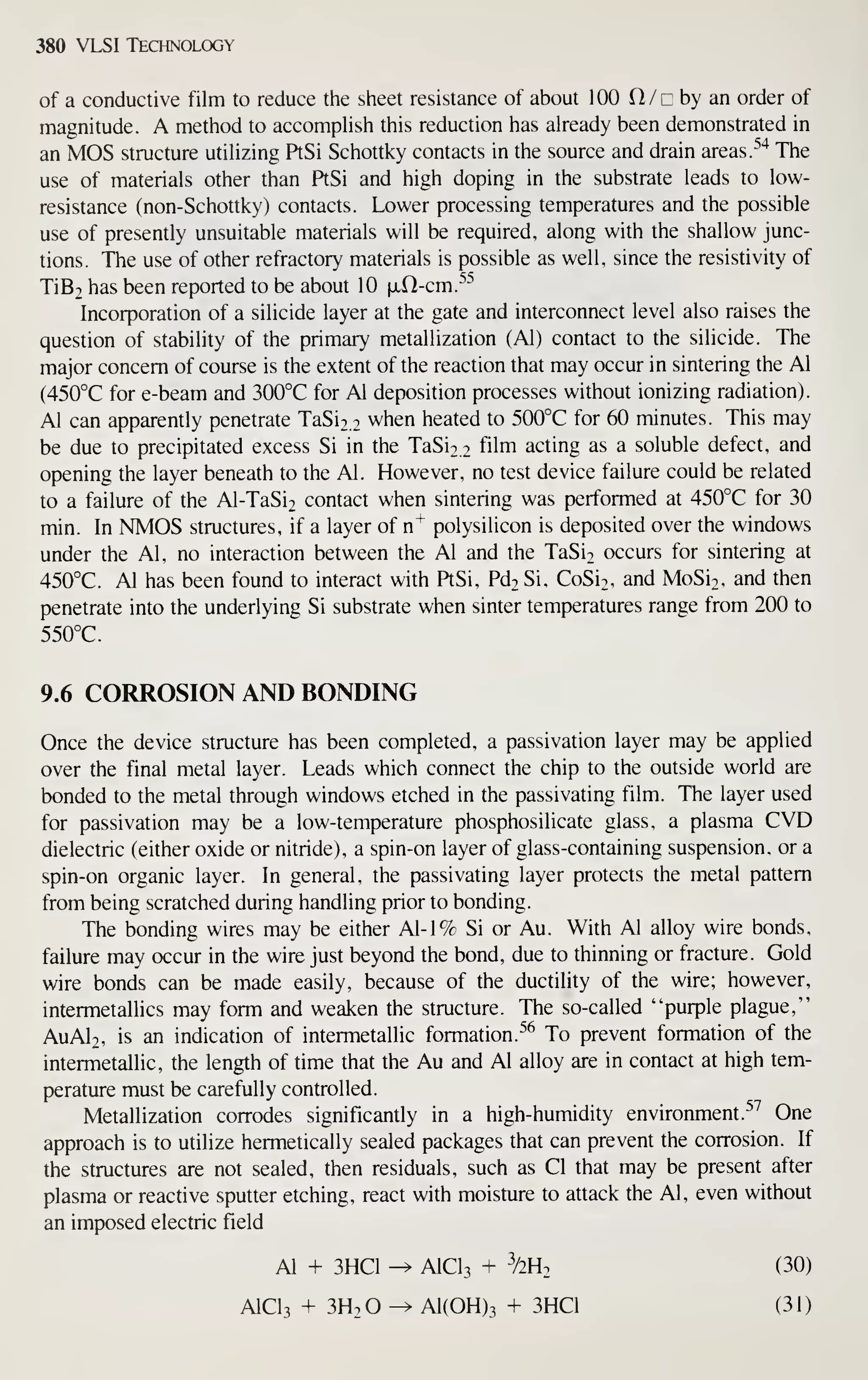 380 VLSI Technology
of a conductive film to reduce the sheet resistance of about 100 O/c by an order of
magnitude. A method to accomplish this reduction has already been demonstrated in
an MOS structure utilizing PtSi Schottky contacts in the source and drain areas.
'''^
The
use of materials other than PtSi and high doping in the substrate leads to low-
resistance (non-Schottky) contacts. Lower processing temperatures and the possible
use of presently unsuitable materials will be required, along with the shallow junc-
tions. The use of other refractory materials is possible as well, since the resistivity of
TiB2 has been reported to be about 10 [xfl-cm.^^
Incorporation of a silicide layer at the gate and interconnect level also raises the
question of stability of the primary metallization (Al) contact to the silicide. The
major concern of course is the extent of the reaction that may occur in sintering the Al
(450°C for e-beam and 300°C for Al deposition processes without ionizing radiation).
Al can apparendy penetrate TaSi2.2 when heated to 500°C for 60 minutes. This may
be due to precipitated excess Si in the TaSio.i film acting as a soluble defect, and
opening the layer beneath to the Al. However, no test device failure could be related
to a failure of the Al-TaSiT contact when sintering was performed at 450°C for 30
min. In NMOS structures, if a layer of n"^ polysilicon is deposited over the windows
under the Al, no interaction between the Al and the TaSio occurs for sintering at
450°C. Al has been found to interact with PtSi, Pd2 Si, CoSi2, and MoSi2, and then
penetrate into the underlying Si substrate when sinter temperatures range from 200 to
550°C.
9.6 CORROSION AND BONDING
Once the device structure has been completed, a passivation layer may be applied
over the final metal layer. Leads which connect the chip to the outside world are
bonded to the metal through windows etched in the passivating film. The layer used
for passivation may be a low-temperature phosphosilicate glass, a plasma CVD
dielectric (either oxide or nitride), a spin-on layer of glass-containing suspension, or a
spin-on organic layer. In general, the passivating layer protects the metal pattern
from being scratched during handling prior to bonding.
The bonding wires may be either Al-1% Si or Au. With Al alloy wire bonds,
failure may occur in the wire just beyond the bond, due to thinning or fracture. Gold
wire bonds can be made easily, because of the ductility of the wire; however,
intermetallics may form and weaken the structure. The so-called "purple plague,"
AuAl2, is an indication of intermetallic formation.^^ To prevent formation of the
intermetallic, the length of time that the Au and Al alloy are in contact at high tem-
perature must be carefully controlled.
Metallization corrodes significandy in a high-humidity environment.^^ One
approach is to utilize hermetically sealed packages that can prevent the corrosion. If
the structures are not sealed, then residuals, such as CI that may be present after
plasma or reactive sputter etching, react with moisture to attack the Al, even without
an imposed electric field
Al + 3HC1 -^ AICI3 + ^2 (30)
AICI3 + 3H2O -^ A1(0H)3 + 3HC1 (31)
 