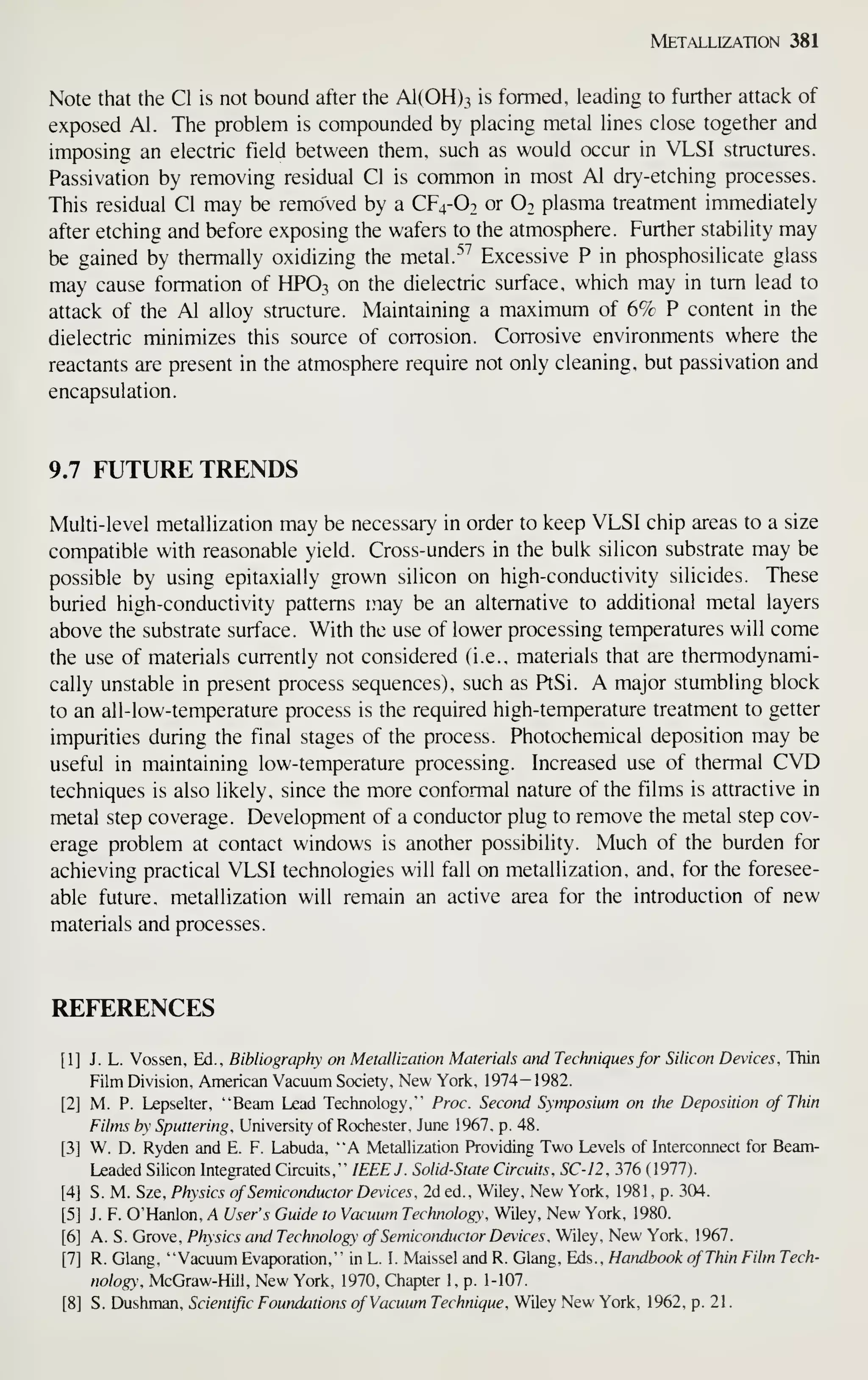 Metallization 381
Note that the CI is not bound after the A1(0H)3 is formed, leading to further attack of
exposed Al. The problem is compounded by placing metal lines close together and
imposing an electric field between them, such as would occur in VLSI structures.
Passivation by removing residual CI is common in most Al dry-etching processes.
This residual CI may be removed by a CF4-O2 or O2 plasma treatment immediately
after etching and before exposing the wafers to the atmosphere. Further stability may
be gained by thermally oxidizing the metal. ^^ Excessive P in phosphosilicate glass
may cause formation of HPO3 on the dielectric surface, which may in turn lead to
attack of the Al alloy structure. Maintaining a maximum of 6% P content in the
dielectric minimizes this source of corrosion. Corrosive environments where the
reactants are present in the atmosphere require not only cleaning, but passivation and
encapsulation.
9.7 FUTURE TRENDS
Multi-level metallization may be necessary in order to keep VLSI chip areas to a size
compatible with reasonable yield. Cross-unders in the bulk silicon substrate may be
possible by using epitaxially grown silicon on high-conductivity silicides. These
buried high-conductivity patterns may be an alternative to additional metal layers
above the substrate surface. With the use of lower processing temperatures will come
the use of materials currently not considered (i.e., materials that are thermodynami-
cally unstable in present process sequences), such as PtSi. A major stumbling block
to an all-low-temperature process is the required high-temperature treatment to getter
impurities during the final stages of the process. Photochemical deposition may be
useful in maintaining low-temperature processing. Increased use of thermal CVD
techniques is also likely, since the more conformal nature of the films is attractive in
metal step coverage. Development of a conductor plug to remove the metal step cov-
erage problem at contact windows is another possibility. Much of the burden for
achieving practical VLSI technologies will fall on metallization, and, for the foresee-
able future, metallization will remain an active area for the introduction of new
materials and processes.
REFERENCES
[1] J. L. Vossen, Ed., Bibliography on Metallization Materials and Techniques for Silicon Devices, Thin
Film Division, American Vacuum Society, New York, 1974-1982.
[2] M. P. Lepselter, "Beam Lead Technology," Proc. Second Symposium on the Deposition of Thin
Films by Sputtering, University of Rochester, June 1967, p. 48.
[3] W. D. Ryden and E. F. Labuda, "A Metallization Providing Two Levels of Interconnect for Beam-
Leaded Silicon Integrated Circuits," IEEE J. Solid-State Circuits, SC-12, 376 (1977).
[4] S. M. Sze, Physics of Semiconductor Devices , 2d ed.. Wiley, New York, 1981, p. 304.
[5] J. F. O'Hanlon, A User's Guide to Vacuum Technology, Wiley, New York, 1980.
[6] A. S. Grove, Physics and Technology of Semiconductor Devices, Wiley, New York, 1967.
[7] R. Glang, "Vacuum Evaporation," in L. I. Maissel and R. Glang, Eds. , Handbook of Thin Film Tech-
nology, McGraw-Hill, New York, 1970, Chapter 1, p. 1-107.
[8] S. Dushman, Scientific Foundations of Vacuum Technique, Wiley New York, 1962, p. 21
.
 