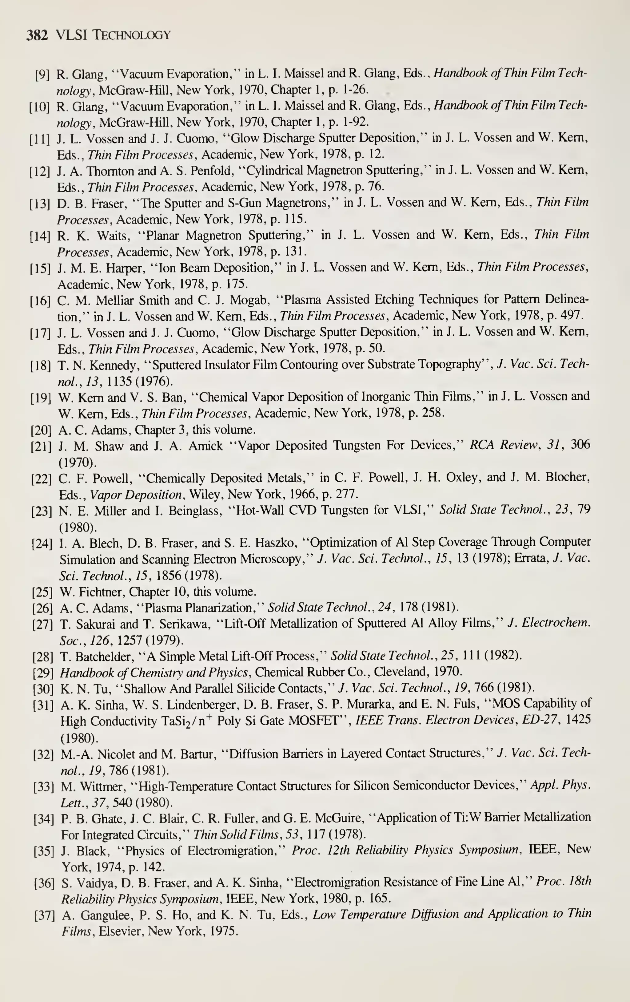 382 VLSI Technology
[9] R. Glang, "Vacuum Evaporation," in L. I. Maissel and R. Glang, Eds., Handbook of Thin Film Tech-
nology, McGraw-Hill, New York, 1970, Chapter 1, p. 1-26.
[10] R. Glang, "Vacuum Evaporation," in L. I. Maissel and R. Glang, Eds., Handbook of Thin Film Tech-
nology, McGraw-Hill, New York, 1970, Chapter 1, p. 1-92.
[11] J. L. Vossen and J. J. Cuomo, "Glow Discharge Sputter Deposition," in J. L. Vossen and W. Kern,
Eds., Thin Film Processes, Academic, New York, 1978, p. 12.
[12] J. A. Thornton and A. S. Penfold, "Cylindrical Magnetron Sputtering," in J. L. Vossen and W. Kern,
Eds., Thin Film Processes, Academic, New York, 1978, p. 76.
[13] D. B. Eraser, "The Sputter and S-Gun Magnetrons," in J. L. Vossen and W. Kern, Eds., Thin Film
Processes, Academic, New York, 1978, p. 115.
[14] R. K. Waits, "Planar Magnetron Sputtering," in J. L. Vossen and W. Kern, Eds., Thin Film
Processes, Academic, New York, 1978, p. 131.
[15] J. M. E. Harper, "Ion Beam Deposition," in J. L. Vossen and W. Kern, Eds., Thin Film Processes,
Academic, New York, 1978, p. 175.
[16] C. M. Melliar Smith and C. J. Mogab, "Plasma Assisted Etching Techniques for Pattern Delinea-
tion," in J. L. Vossen and W. Kem, Eds., Thin Film Processes, Academic, New York, 1978, p. 497.
[17] J. L. Vossen and J. J. Cuomo, "Glow Discharge Sputter Deposition," in J. L. Vossen and W. Kem,
Eds., Thin Film Processes, Academic, New York, 1978, p. 50.
[18] T. N. Kennedy, "Sputtered Insulator Film Contouring over Substrate Topography" , J. Vac. Sci. Tech-
nol.,13, 1135(1976).
[19] W. Kem and V. S. Ban, "Chemical Vapor Deposition of Inorganic Thin Fikns," in J. L. Vossen and
W. Kem, Eds., Thin Film Processes, Academic, New York, 1978, p. 258.
[20] A. C. Adams, Chapter 3, this volume.
[21] J. M. Shaw and J. A. Amick "Vapor Deposited Tungsten For Devices," RCA Review, 31, 306
(1970).
[22] C. F. Powell, "Chemically Deposited Metals," in C. F. Powell, J. H. Oxley, and J. M. Blocher,
Eds., Vapor Deposition, Wiley, New York, 1966, p. 277.
[23] N. E. Miller and I. Beinglass, "Hot-Wall CVD Tungsten for VLSI," Solid State TechnoL, 23, 79
(1980).
[24] I. A. Blech, D. B. Eraser, and S. E. Haszko, "Optimization of Al Step Coverage Through Computer
Simulation and Scanning Electron Microscopy," J. Vac. Sci. TechnoL, 15, 13 (1978); Errata, J. Vac.
Sci. TechnoL, 15, 1856(1978).
[25] W. Fichtner, Chapter 10, this volume.
[26] A. C. Adams, "Plasma Planarization," Solid State TechnoL, 24, 178 (1981).
[27] T. Sakurai and T. Serikawa, "Lift-Off Metallization of Sputtered Al Alloy Fihns," J. Electrochem.
Soc.,126, 1257(1979).
[28] T. Batchelder, "A Simple Metal Lift-Off Process," Solid State TechnoL, 25, 1 1 1 (1982).
[29] Handbook of Chemistry and Physics, Chemical Rubber Co., Cleveland, 1970.
[30] K. N. Tu, "Shallow And Parallel Silicide Contacts," J. Vac. Sci. TechnoL, 19, 766 (1981).
[31] A. K. Sinha, W. S. Lindenberger, D. B. Eraser, S. P. Murarka, and E. N. Fuls, "MOS Capability of
High Conductivity TaSij/n^ Poly Si Gate MOSFET", IEEE Trans. Electron Devices, ED-27, 1425
(1980).
[32] M.-A. Nicolet and M. Bartur, "Diffusion Barriers in Layered Contact Stmctures," J. Vac. Sci. Tech-
noL, 19, 186(1981)
[33] M. Wittmer, "High-Temperature Contact Stmctures for Silicon Semiconductor Devices," v^p/. Phys.
Lett., 37, 540(1980).
[34] P. B. Ghate, J. C. Blair, C. R. Fuller, andG. E. McGuire, "AppHcationofTiiW Barrier Metallization
For Integrated Circuits," Thin Solid Films, 53, 117(1978).
[35] J. Black, "Physics of Electromigration," Proc. 12th Reliability Physics Symposium, IEEE, New
York, 1974, p. 142.
[36] S. Vaidya, D. B. Eraser, and A. K. Sinha, "Electromigration Resistance of Fine Line Al," Proc. 18th
Reliability Physics Symposium, IEEE, New York, 1980, p. 165.
[37] A. Gangulee, P. S. Ho, and K. N. Tu, Eds., Low Temperature Diffusion and Application to Thin
Films, Elsevier, New York, 1975.
 