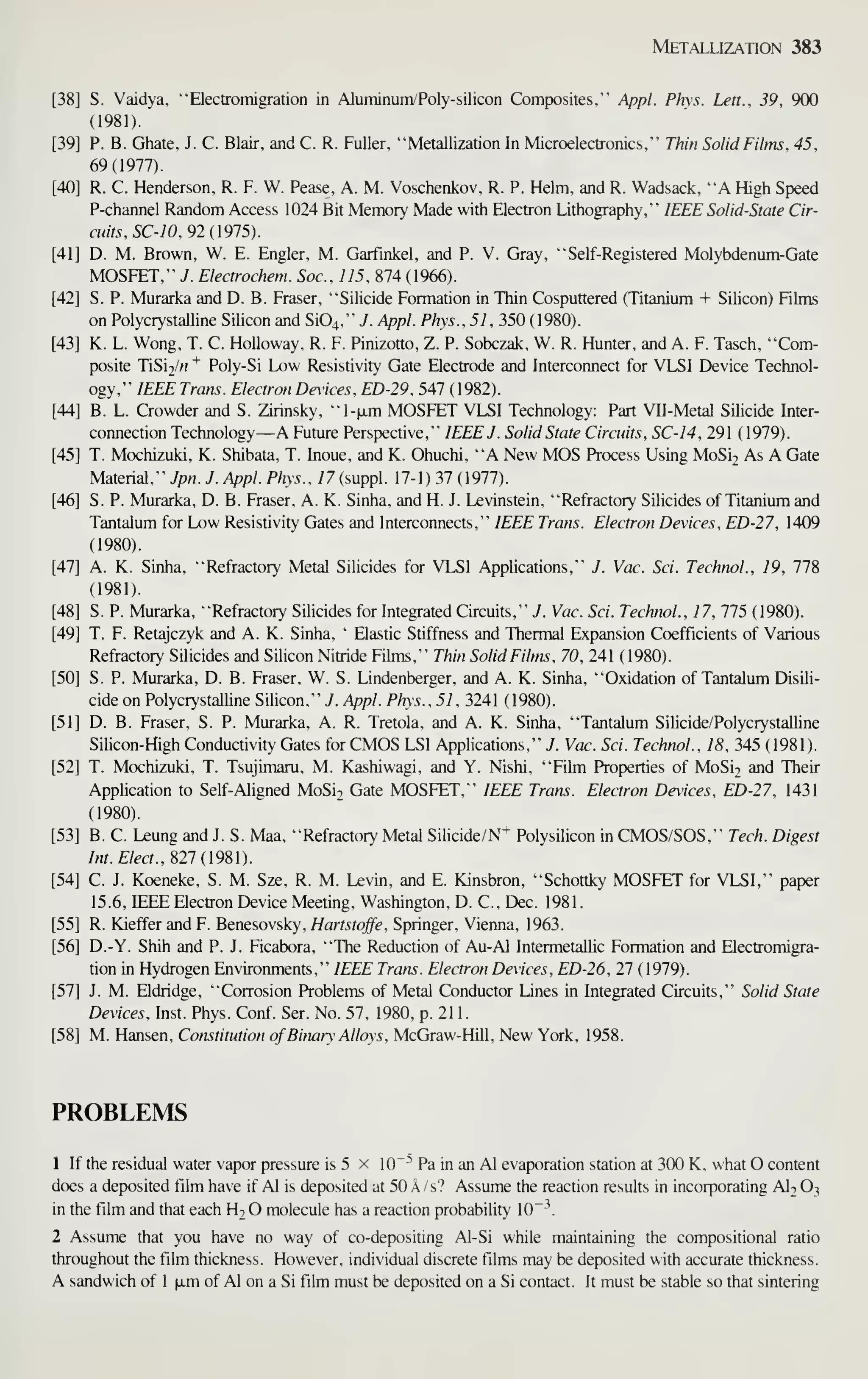 Metallization 383
[38] S. Vaidya, "Electromigration in Aluminum/Poly-silicon Composites," Appl. Phys. Lett., 39, 900
(1981).
[39] P. B. Ghate, J. C. Blair, and C. R. Fuller, "Metallization In Microelectronics," Thin Solid Films, 45,
69(1977).
[40] R. C. Henderson, R. F. W. Pease, A. M. Voschenkov, R. P. Helm, and R. Wadsack, "A High Speed
P-channel Random Access 1024 Bit Memory Made with Electron Lithography," IEEE Solid-State Cir-
cuits, SC-10, 92 (1915).
[41] D. M. Brown, W. E. Engler, M. Garfinkel, and P. V. Gray, "Self-Registered Molybdenum-Gate
MOSFET," J. Electrochem. Soc, 115, 874 (1966).
[42] S. P. Murarka and D. B. Eraser, "Silicide Formation in Thin Cosputtered (Titanium + Silicon) Fihns
on Polycrystalline Silicon and Si04," J. Appl. Phys., 51, 350 (1980).
[43] K. L. Wong, T. C. HoUoway, R. F. Pinizotto, Z. P. Sobczak, W. R. Hunter, and A. F. Tasch, "Com-
posite TiSi2/« ^ Poly-Si Low Resistivity Gate Electrode and Interconnect for VLSI Device Technol-
ogy," IEEE Trans. Electron Devices. ED-29, 547 ( 1982).
[44] B. L. Crowder and S. Zirinsky, "l-jjim MOSFET VLSI Technology: Part VH-Metal Silicide Inter-
connection Technology—A Future Perspective," IEEE J. Solid State Circuits, SC-14, 291 (1979).
[45] T. Mochizuki, K. Shibata, T. Inoue, and K. Ohuchi, "A New MOS Process Using MoSi2 As A Gate
Material," yp«. J. Appl. Phys., 77 (suppl. 17-1) 37 (1977).
[46] S. P. Murarka, D. B. Eraser, A. K. Sinha, and H. J. Levinstein, "Refractory Silicides of Titanium and
Tantalum for Low Resistivity Gates and Interconnects," IEEE Trans. Electron Devices, ED-27, 1409
(1980).
[47] A. K. Sinha, "Refractory Metal Silicides for VLSI Applications," J. Vac. Sci. Technol., 19, 778
(1981).
[48] S. P. Murarka, "Refractory Silicides for Integrated Circuits," J. Vac. Sci. Technol., 17, 775 (1980).
[49] T. F. Retajczyk and A. K. Sinha, '
Elastic Stiffness and Thermal Expansion Coefficients of Various
Refractory Silicides and Silicon Nitride Films," Thin Solid Films, 70, 241 (1980).
[50] S. P. Murarka, D. B. Eraser, W. S. Lindenberger, and A. K. Sinha, "Oxidation of Tantalum Disili-
cide on Polycrystalline Silicon," 7. Appl. Phys., 51, 3241 (1980).
[51] D. B. Eraser, S. P. Murarka, A. R. Tretola, and A. K. Sinha, "Tantalum Silicide/Polycrystalline
Silicon-High Conductivity Gates for CMOS LSI Applications," J. Vac. Sci. Technol., 18, 345 ( 1981).
[52] T. Mochizuki, T. Tsujimaru. M. Kashiwagi, and Y. Nishi, "Film Properties of MoSi2 and Their
Application to Self-Aligned MoSi2 Gate MOSFET," IEEE Trans. Electron Devices, ED-27, 1431
(1980).
[53] B. C. Leung and J. S. Maa, "Refractory Metal Sihcide/N+ Polysilicon in CMOS/SOS," Tech. Digest
Int. Elect., Sn{l9Sl).
[54] C. J. Koeneke, S. M. Sze, R. M. Levin, and E. Kinsbron, "Schottky MOSFET for VLSI," paper
15.6, IEEE Electron Device Meeting, Washington, D. C, Dec. 1981.
[55] R. Kieffer and F. Benesovsky, Hartstojfe, Springer, Vienna, 1963.
[56] D.-Y. Shih and P. J. Ficabora, "The Reduction of Au-Al IntermetaUic Formation and Electromigra-
tion in Hydrogen Environments," IEEE Trans. Electron Devices, ED-26, 27 (1979).
[57] J. M. Eldridge, "Corrosion Problems of Metal Conductor Lines in Integrated Circuits," Solid State
Devices, Inst. Phys. Conf. Ser. No. 57, 1980, p. 211.
[58] M. Hansen, Constitution ofBinary Alloys, McGraw-Hill, New York, 1958.
PROBLEMS
1 If the residual water vapor pressure is 5 x 10~^ Pa in an Al evaporation station at 300 K, what O content
does a deposited film have if Al is deposited at 50 A /s? Assume the reaction results in incorporating AI2 O3
in the film and that each Ht O molecule has a reaction probability 10"''.
2 Assume thai you have no way of co-depositing Al-Si while maintaining the compositional ratio
throughout the film thickness. However, individual discrete films may be deposited with accurate thickness.
A sandwich of 1 [jtm of Al on a Si film must be deposited on a Si contact. It must be stable so that sintering
 