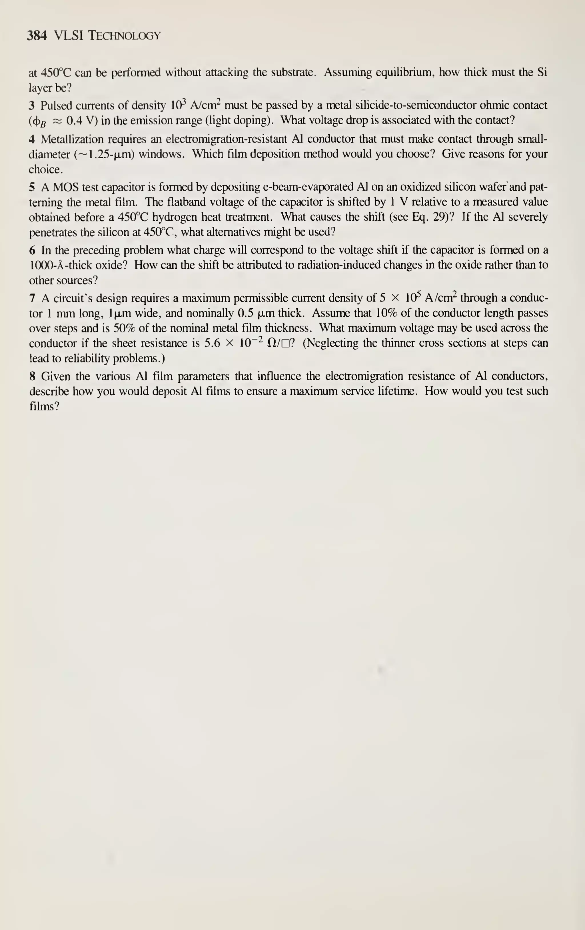 384 VLSI Technology
at 450°C can be performed without attacking the substrate. Assuming equilibrium, how thick must the Si
layer be?
3 Pulsed currents of density 10^ A/cm- must be passed by a metal sihcide-to-semiconductor ohmic contact
((j)5
~ 0.4 V) in the emission range (light doping). What voltage drop is associated with the contact?
4 Metallization requires an electromigration-resistant Al conductor that must make contact through small-
diameter (~1 .25-(xm) windows. Which film deposition method would you choose? Give reasons for your
choice.
5 A MOS test capacitor is formed by depositing e-beam-evaporated Al on an oxidized silicon wafer and pat-
terning the metal film. The flatband voltage of the capacitor is shifted by 1 V relative to a measured value
obtained before a 450°C hydrogen heat treatment. What causes the shift (see Eq. 29)? If the Al severely
penetrates the silicon at 450°C, what altematives might be used?
6 In the preceding problem what charge will correspond to the voltage shift if the capacitor is formed on a
l(XX)-A-thick oxide? How can the shift be attributed to radiation-induced changes in the oxide rather than to
other sources?
7 A circuit's design requires a maximum permissible current density of 5 x 10^ A/cm^ through a conduc-
tor 1 mm long, l|xm wide, and nominally 0.5 (xm thick. Assume that 10% of the conductor length passes
over steps and is 50% of the nominal metal film thickness. What maximum voltage may be used across the
conductor if the sheet resistance is 5.6 x 10~^ n/n? (Neglecting the thinner cross sections at steps can
lead to reliability problems.)
8 Given the various Al film parameters that influence the electromigration resistance of Al conductors,
describe how you would deposit Al films to ensure a maximum service lifetime. How would you test such
films?
 