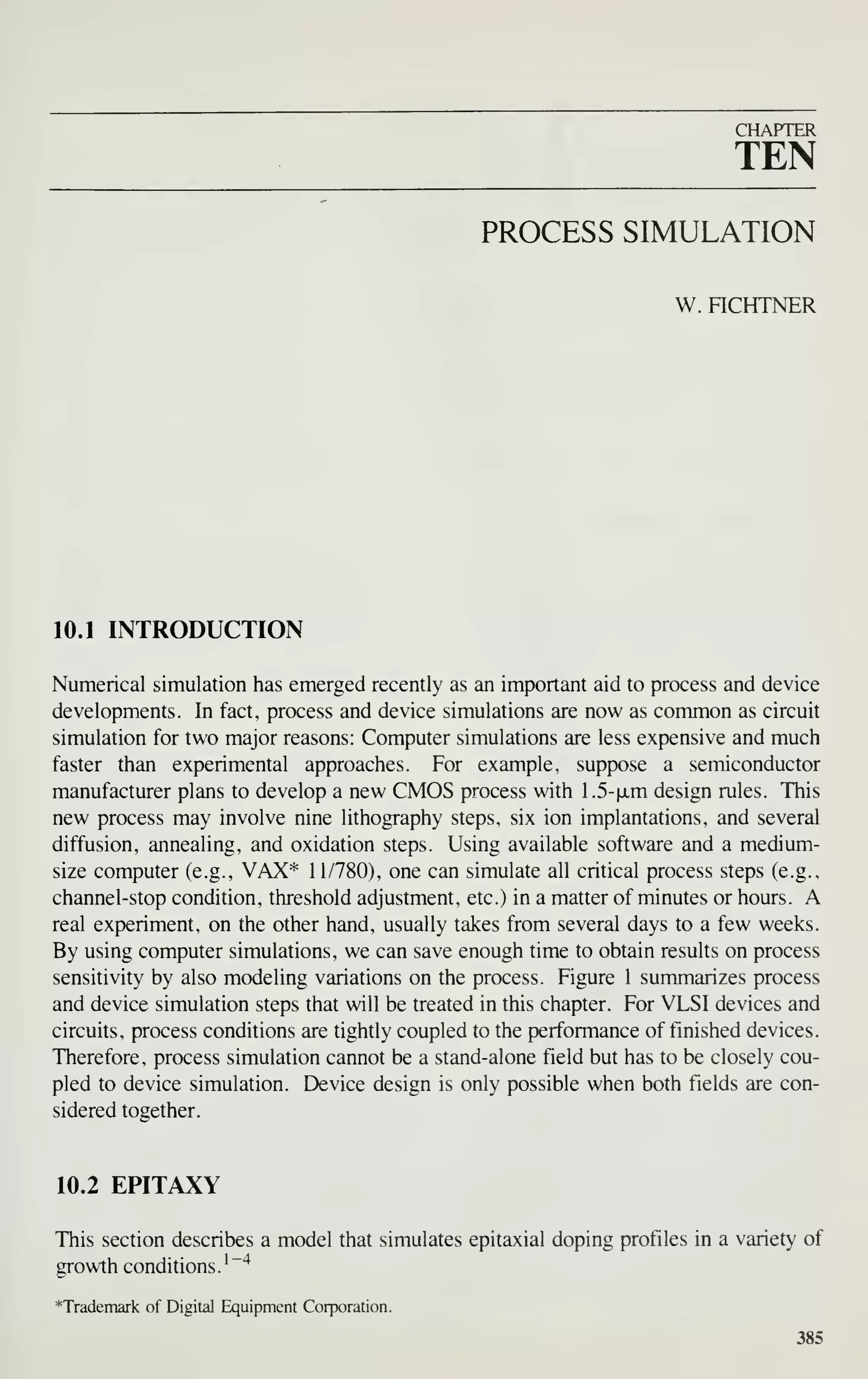 CHAPTER
TEN
PROCESS SIMULATION
W. nCHTNER
10.1 INTRODUCTION
Numerical simulation has emerged recently as an important aid to process and device
developments. In fact, process and device simulations are now as common as circuit
simulation for two major reasons: Computer simulations are less expensive and much
faster than experimental approaches. For example, suppose a semiconductor
manufacturer plans to develop a new CMOS process with 1.5-|jLm design rules. This
new process may involve nine lithography steps, six ion implantations, and several
diffusion, annealing, and oxidation steps. Using available software and a medium-
size computer (e.g., VAX"*" 11/780), one can simulate all critical process steps (e.g.,
channel-stop condition, threshold adjustment, etc.) in a matter of minutes or hours. A
real experiment, on the other hand, usually takes from several days to a few weeks.
By using computer simulations, we can save enough time to obtain results on process
sensitivity by also modeling variations on the process. Figure 1 summarizes process
and device simulation steps that will be treated in this chapter. For VLSI devices and
circuits, process conditions are tightly coupled to the performance of finished devices.
Therefore, process simulation cannot be a stand-alone field but has to be closely cou-
pled to device simulation. Device design is only possible when both fields are con-
sidered together.
10.2 EPITAXY
This section describes a model that simulates epitaxial doping profiles in a variety of
growth conditions. '
"*
*Trademark of Digital Equipment Corporation.
385
 