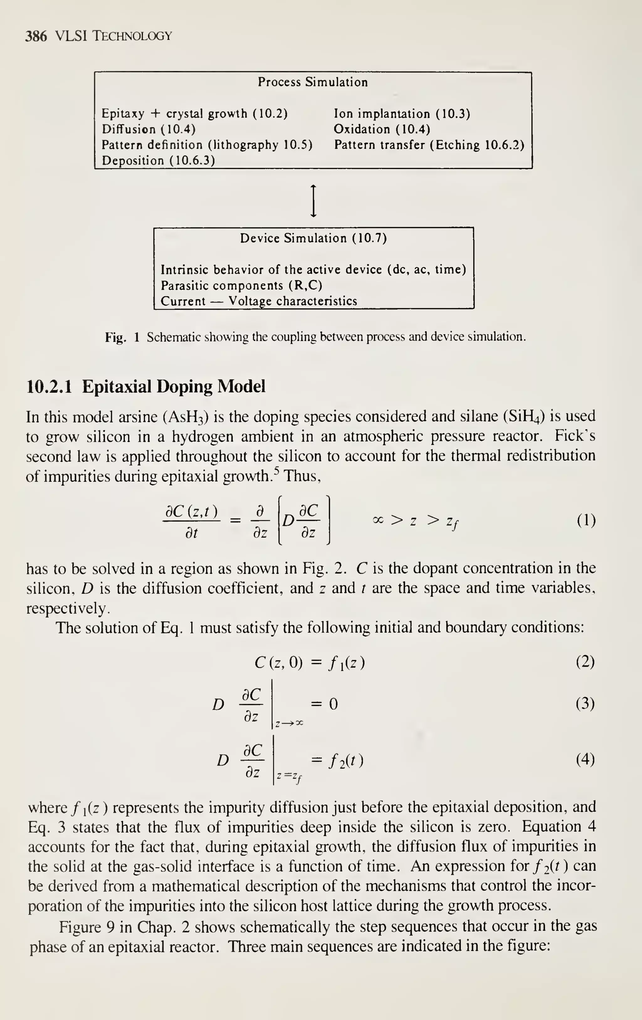 386 VLSI Technology
Process Simulation
Epitaxy + crystal growth (10.2)
Diffusion (10.4)
Pattern definition (lithography 10.5)
Deposition (10.6.3)
Ion implantation (10.3)
Oxidation (10.4)
Pattern transfer (Etching 10.6.2)
Device Simulation (10.7)
Intrinsic behavior of the active device (dc, ac, time)
Parasitic components (R,C)
Current — Voltage characteristics
Fig. 1 Schematic showing the coupling between process and device simulation.
10.2.1 Epitaxial Doping Model
In this model arsine (ASH3) is the doping species considered and silane (SiH^) is used
to grow silicon in a hydrogen ambient in an atmospheric pressure reactor. Pick's
second law is applied throughout the silicon to account for the thermal redistribution
of impurities during epitaxial growth.-'' Thus,
dCjzj)
dt dz
D dC_
dz
^ > z > z
f (1)
has to be solved in a region as shown in Fig. 2. C is the dopant concentration in the
silicon, D is the diffusion coefficient, and z and t are the space and time variables,
respectively.
The solution of Eq. 1 must satisfy the following initial and boundary conditions:
D
D
dz
C(z,0) =/i(z)
=
dC
dz
flit)
(2)
(3)
(4)
where /i(z) represents the impurity diffusion just before the epitaxial deposition, and
Eq. 3 states that the flux of impurities deep inside the silicon is zero. Equation 4
accounts for the fact that, during epitaxial growth, the diffusion flux of impurities in
the solid at the gas-solid interface is a function of time. An expression for/2(r ) can
be derived from a mathematical description of the mechanisms that control the incor-
poration of the impurities into the silicon host lattice during the growth process.
Figure 9 in Chap. 2 shows schematically the step sequences that occur in the gas
phase of an epitaxial reactor. Three main sequences are indicated in the figure:
 