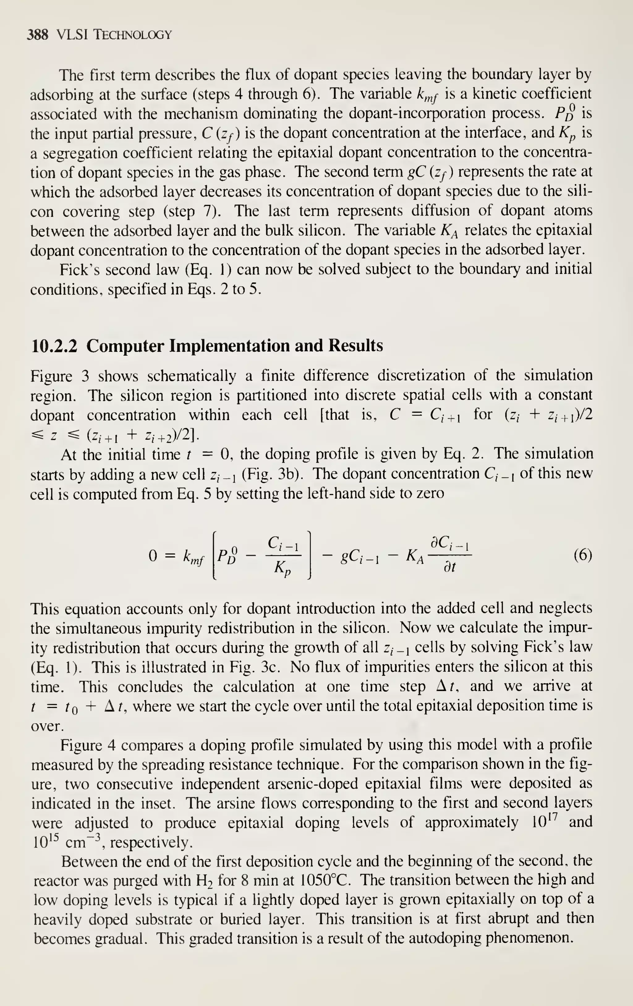 388 VLSI Technology
The first term describes the flux of dopant species leaving the boundary layer by
adsorbing at the surface (steps 4 through 6). The variable k,nf is a kinetic coefficient
associated with the mechanism dominating the dopant-incorporation process. P^ is
the input partial pressure, C (zy) is the dopant concentration at the interface, and Kp is
a segregation coefficient relating the epitaxial dopant concentration to the concentra-
tion of dopant species in the gas phase. The second term gC (Zf) represents the rate at
which the adsorbed layer decreases its concentration of dopant species due to the sili-
con covering step (step 7). The last term represents diffusion of dopant atoms
between the adsorbed layer and the bulk silicon. The variable K^ relates the epitaxial
dopant concentration to the concentration of the dopant species in the adsorbed layer.
Pick's second law (Eq. 1) can now be solved subject to the boundary and initial
conditions, specified in Eqs. 2 to 5.
10.2.2 Computer Implementation and Results
Figure 3 shows schematically a finite difference discretization of the simulation
region. The silicon region is partitioned into discrete spatial cells with a constant
dopant concentration within each cell [that is, C = Q + i
for (z, + Z/ + i)/2
^z ^ (z,+i + z,+2)/2].
At the initial time t = 0, the doping profile is given by Eq. 2. The simulation
starts by adding a new cell z, _i (Fig. 3b). The dopant concentration C, _i of this new
cell is computed from Eq. 5 by setting the left-hand side to zero
= k^f P -gC,_i-^^-^^ (6)
This equation accounts only for dopant introduction into the added cell and neglects
the simultaneous impurity redistribution in the silicon. Now we calculate the impur-
ity redistribution that occurs during the growth of all z, _| cells by solving Fick's law
(Eq. 1). This is illustrated in Fig. 3c. No flux of impurities enters the silicon at this
time. This concludes the calculation at one time step Ar, and we arrive at
t = f + ^ ^ where we start the cycle over until the total epitaxial deposition time is
over.
Figure 4 compares a doping profile simulated by using this model with a profile
measured by the spreading resistance technique. For the comparison shown in the fig-
ure, two consecutive independent arsenic-doped epitaxial films were deposited as
indicated in the inset. The arsine flows corresponding to the first and second layers
were adjusted to produce epitaxial doping levels of approximately lO''' and
10^^ cm"-', respectively.
Between the end of the first deposition cycle and the beginning of the second, the
reactor was purged with H2 for 8 min at 1050°C. The transition between the high and
low doping levels is typical if a lightly doped layer is grown epitaxially on top of a
heavily doped substrate or buried layer. This transition is at first abrupt and then
becomes gradual. This graded transition is a result of the autodoping phenomenon.
 