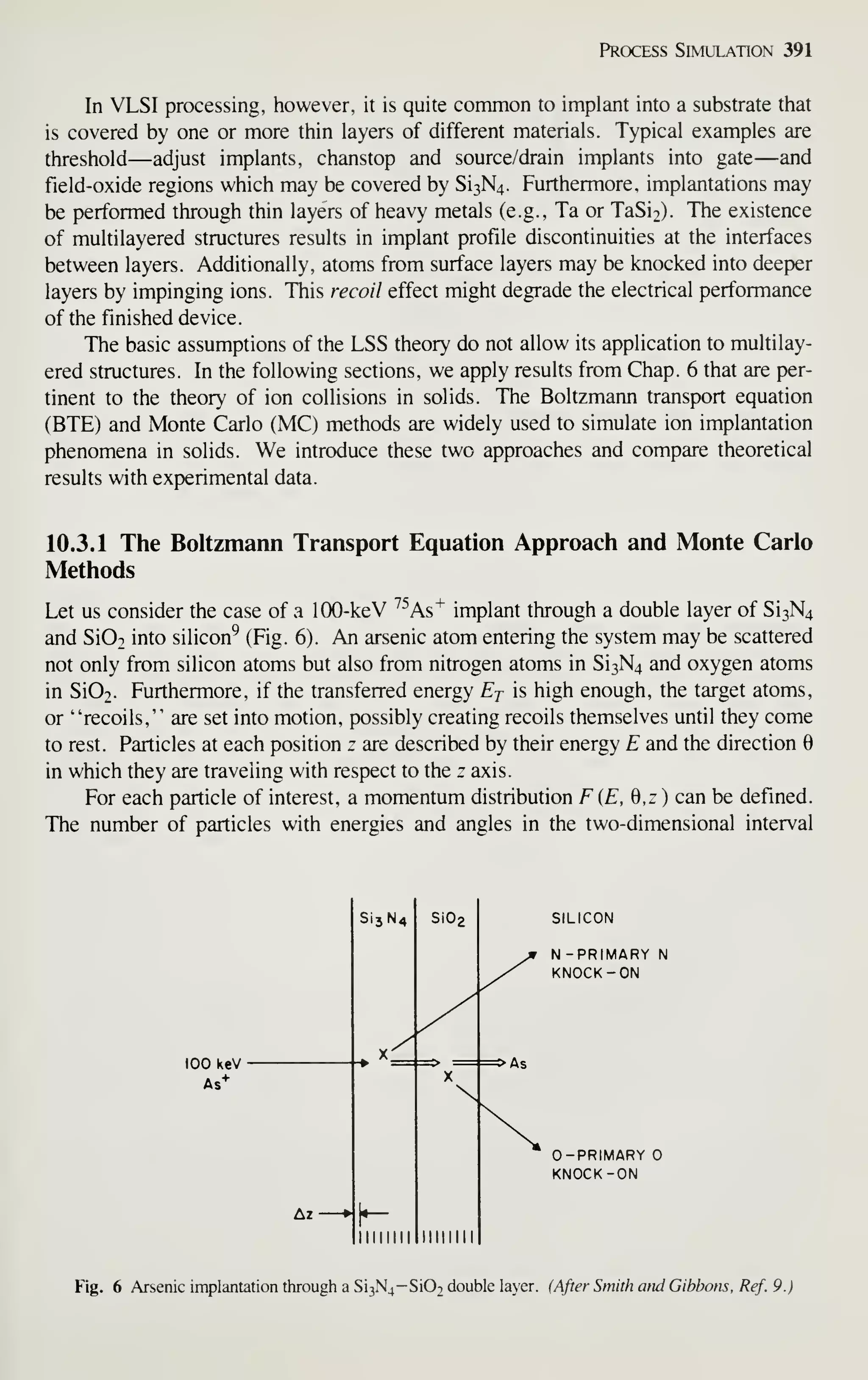 Process Simulation 391
In VLSI processing, however, it is quite common to implant into a substrate that
is covered by one or more thin layers of different materials. Typical examples are
threshold—adjust implants, chanstop and source/drain implants into gate—and
field-oxide regions which may be covered by Si3N4. Furthermore, implantations may
be performed through thin layers of heavy metals (e.g., Ta or TaSi2). The existence
of multilayered structures results in implant profile discontinuities at the interfaces
between layers. Additionally, atoms from surface layers may be knocked into deeper
layers by impinging ions. This recoil effect might degrade the electrical performance
of the finished device.
The basic assumptions of the LSS theory do not allow its application to multilay-
ered structures. In the following sections, we apply results from Chap. 6 that are per-
tinent to the theory of ion collisions in solids. The Boltzmann transport equation
(BTE) and Monte Carlo (MC) methods are widely used to simulate ion implantation
phenomena in solids. We introduce these two approaches and compare theoretical
results with experimental data.
10.3.1 The Boltzmann Transport Equation Approach and Monte Carlo
Methods
Let us consider the case of a 100-keV ^^As"^ implant through a double layer of Si3N4
and Si02 into silicon^ (Fig. 6). An arsenic atom entering the system may be scattered
not only from silicon atoms but also from nitrogen atoms in Si3N4 and oxygen atoms
in Si02. Furthermore, if the transferred energy Ej is high enough, the target atoms,
or "recoils," are set into motion, possibly creating recoils themselves until they come
to rest. Particles at each position z are described by their energy E and the direction 6
in which they are traveling with respect to the z axis.
For each particle of interest, a momentum distribution F (E, 0,z ) can be defined.
The number of particles with energies and angles in the two-dimensional interval
SILICON
N-PRIMARY N
KNOCK-ON
0-PRIMARY
KNOCK -ON
Fig. 6 Arsenic implantation through a Si3N4-Si02 double layer, fAfter Smith and Gibbons, Ref. 9.)
 