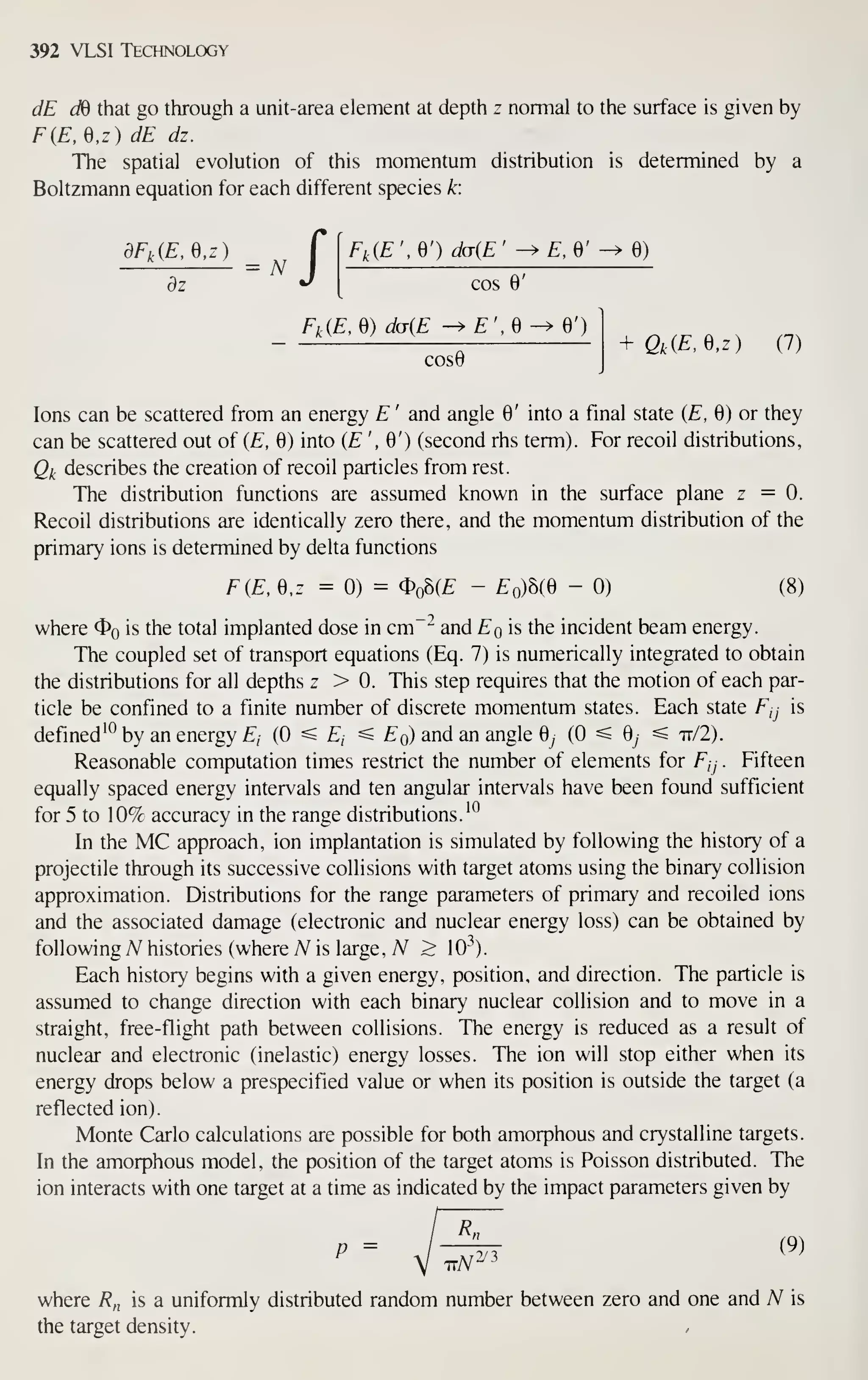 392 VLSI Technology
dE dB that go through a unit-area element at depth z normal to the surface is given by
F{E,Q,z) dE dz.
The spatial evolution of this momentum distribution is determined by a
Boltzmann equation for each different species k:
dfkiE, e,z) f [ F,,{E ', e') dcr{E '
-^ £, 6' ^ 0)
dz ^ [ cos 6'
Fk{E,Q) ddiE -^£',0^6')
COS0
+ Qk{E,Q,z) (7)
Ions can be scattered from an energy E ' and angle 0' into a final state (E, 0) or they
can be scattered out of {E, 0) into (£", 0') (second rhs term). For recoil distributions,
Qj^ describes the creation of recoil particles from rest.
The distribution functions are assumed known in the surface plane z = 0.
Recoil distributions are identically zero there, and the momentum distribution of the
primary ions is determined by delta functions
FiE, 0,z = 0) = Oo8(£ - EqMQ - 0) (8)
where $o is the total implanted dose in cm""^ and Eq is the incident beam energy.
The coupled set of transport equations (Eq. 7) is numerically integrated to obtain
the distributions for all depths z > 0. This step requires that the motion of each par-
ticle be confined to a finite number of discrete momentum states. Each state Fjj is
defined'^ by an energy £, (0 ^ Ej ^ ^o) and an angle 0^ (0 ^ 0^ ^ it/2).
Reasonable computation times restrict the number of elements for Fjj . Fifteen
equally spaced energy intervals and ten angular intervals have been found sufficient
for 5 to 10% accuracy in the range distributions.'^
In the MC approach, ion implantation is simulated by following the history of a
projectile through its successive collisions with target atoms using the binary collision
approximation. Distributions for the range parameters of primary and recoiled ions
and the associated damage (electronic and nuclear energy loss) can be obtained by
following A^ histories (where A^ is large, A^ > 10"^).
Each history begins with a given energy, position, and direction. The particle is
assumed to change direction with each binary nuclear collision and to move in a
straight, free-flight path between collisions. The energy is reduced as a result of
nuclear and electronic (inelastic) energy losses. The ion will stop either when its
energy drops below a prespecified value or when its position is outside the target (a
reflected ion).
Monte Carlo calculations are possible for both amorphous and crystalline targets.
In the amorphous model, the position of the target atoms is Poisson distributed. The
ion interacts with one target at a time as indicated by the impact parameters given by
P = J-^ (9)
where 7?„ is a uniformly distributed random number between zero and one and N is
the target density.
 