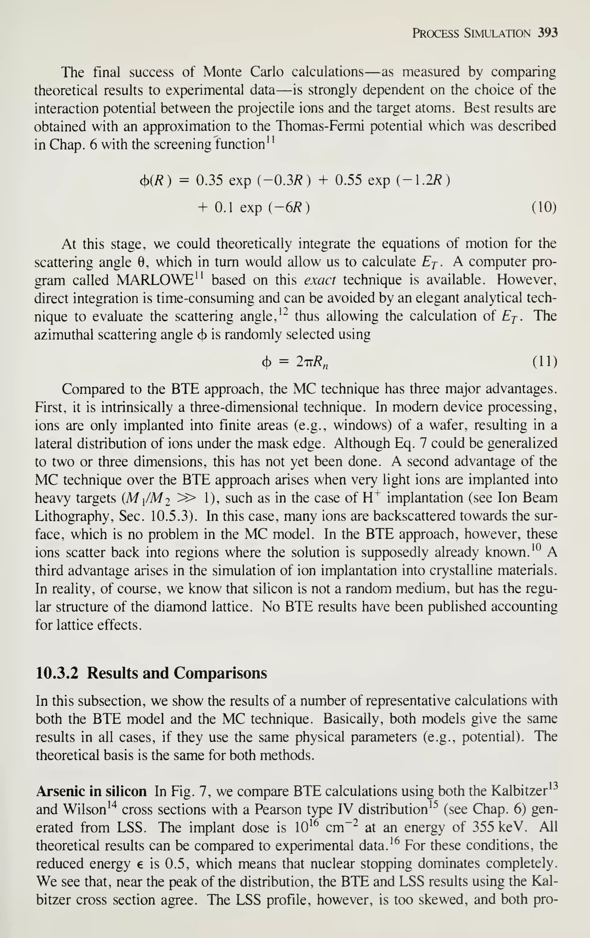 Process Simulation 393
The final success of Monte Carlo calculations—as measured by comparing
theoretical results to experimental data—is strongly dependent on the choice of the
interaction potential between the projectile ions and the target atoms. Best results are
obtained with an approximation to the Thomas-Fermi potential which was described
in Chap. 6 with the screening function"
<){R) = 0.35 exp (-0.3/?) + 0.55 exp (-1.2/?)
+ 0.1 exp i-6R) (10)
At this stage, we could theoretically integrate the equations of motion for the
scattering angle 0, which in turn would allow us to calculate Ej. A computer pro-
gram called MARLOWE" based on this exact technique is available. However,
direct integration is time-consuming and can be avoided by an elegant analytical tech-
nique to evaluate the scattering angle, '^ thus allowing the calculation of Ej. The
azimuthal scattering angle (f)
is randomly selected using
(}) = 2tt/?„ (11)
Compared to the BTE approach, the MC technique has three major advantages.
First, it is intrinsically a three-dimensional technique. In modem device processing,
ions are only implanted into finite areas (e.g., windows) of a wafer, resulting in a
lateral distribution of ions under the mask edge. Although Eq. 7 could be generalized
to two or three dimensions, this has not yet been done. A second advantage of the
MC technique over the BTE approach arises when very light ions are implanted into
heavy targets (M /M2 » 1), such as in the case of H"^ implantation (see Ion Beam
Lithography, Sec. 10.5.3). In this case, many ions are backscattered towards the sur-
face, which is no problem in the MC model. In the BTE approach, however, these
ions scatter back into regions where the solution is supposedly already known. '^ A
third advantage arises in the simulation of ion implantation into crystalline materials.
In reality, of course, we know that silicon is not a random medium, but has the regu-
lar structure of the diamond lattice. No BTE results have been published accounting
for lattice effects.
10.3.2 Results and Comparisons
In this subsection, we show the results of a number of representative calculations with
both the BTE model and the MC technique. Basically, both models give the same
results in all cases, if they use the same physical parameters (e.g., potential). The
theoretical basis is the same for both methods.
Arsenic in silicon In Fig. 7, we compare BTE calculations using both the Kalbitzer^^
and Wilson'"^ cross sections with a Pearson type IV distribution^^ (see Chap. 6) gen-
erated from LSS. The implant dose is 10^^ cm~^ at an energy of 355 keV. All
theoretical results can be compared to experimental data.^^ For these conditions, the
reduced energy e is 0.5, which means that nuclear stopping dominates completely.
We see that, near the peak of the distribution, the BTE and LSS results using the Kal-
bitzer cross section agree. The LSS profile, however, is too skewed, and both pro-
 