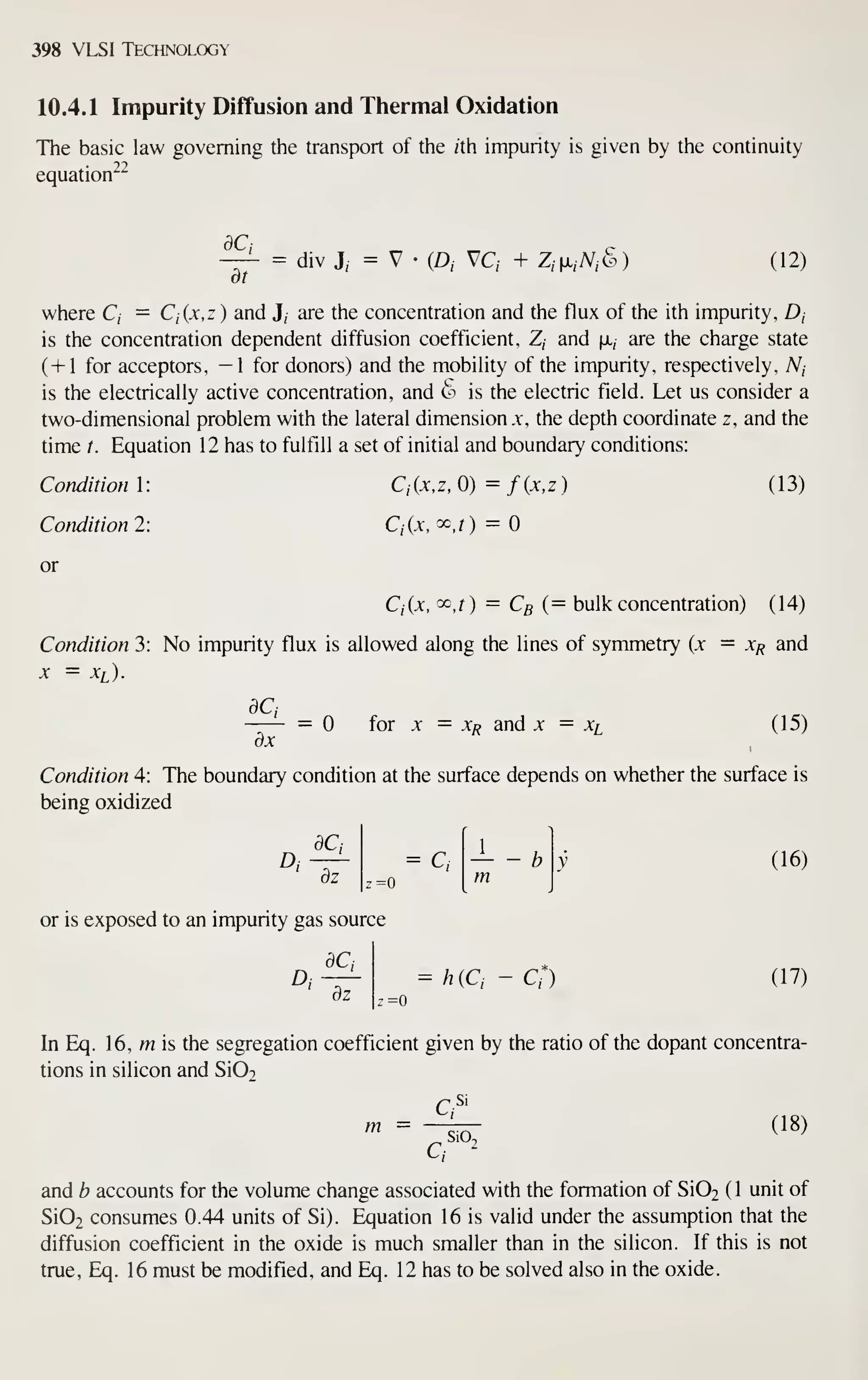 398 VLSI Technology
10.4.1 Impurity Diffusion and Thermal Oxidation
The basic law governing the transport of the /th impurity is given by the continuity
equation^^
dCi
= div J, = V •
(A vc, + z,^x,yv,(§) (12)
where C, = Ci{x,z ) and J, are the concentration and the flux of the ith impurity, D,
is the concentration dependent diffusion coefficient, Z, and fx, are the charge state
(+1 for acceptors, —1 for donors) and the mobility of the impurity, respectively, A^,
is the electrically active concentration, and (^"i is the electric field. Let us consider a
two-dimensional problem with the lateral dimension x, the depth coordinate z, and the
time t. Equation 1 2 has to fulfill a set of initial and boundary conditions:
Condition 1:
Condition 2:
or
C,(x,z,0)=f(x,z)
Ci{x,^,t) =
(13)
Ciix, ocj) = Cg (= bulk concentration) (14)
Condition 3: No impurity flux is allowed along the lines of symmetry (x — Xf^ and
x = Xi).
dCi
= Xi^ and X = Xi (15)
dx
= for
Condition 4: The boundary condition at the surface depends on whether the surface is
being oxidized
A
dCi
~dz'
= Q
z=0
or is exposed to an impurity gas source
dCi
D;
dz
= h(C, - C*)
(16)
(17)
z=0
In Eq. 16, m is the segregation coefficient given by the ratio of the dopant concentra
tions in silicon and Si02
m =
Q
SiO,
(18)
and b accounts for the volume change associated with the formation of Si02 ( 1 unit of
Si02 consumes 0.44 units of Si). Equation 16 is valid under the assumption that the
diffusion coefficient in the oxide is much smaller than in the silicon. If this is not
true, Eq. 16 must be modified, and Eq. 12 has to be solved also in the oxide.
 