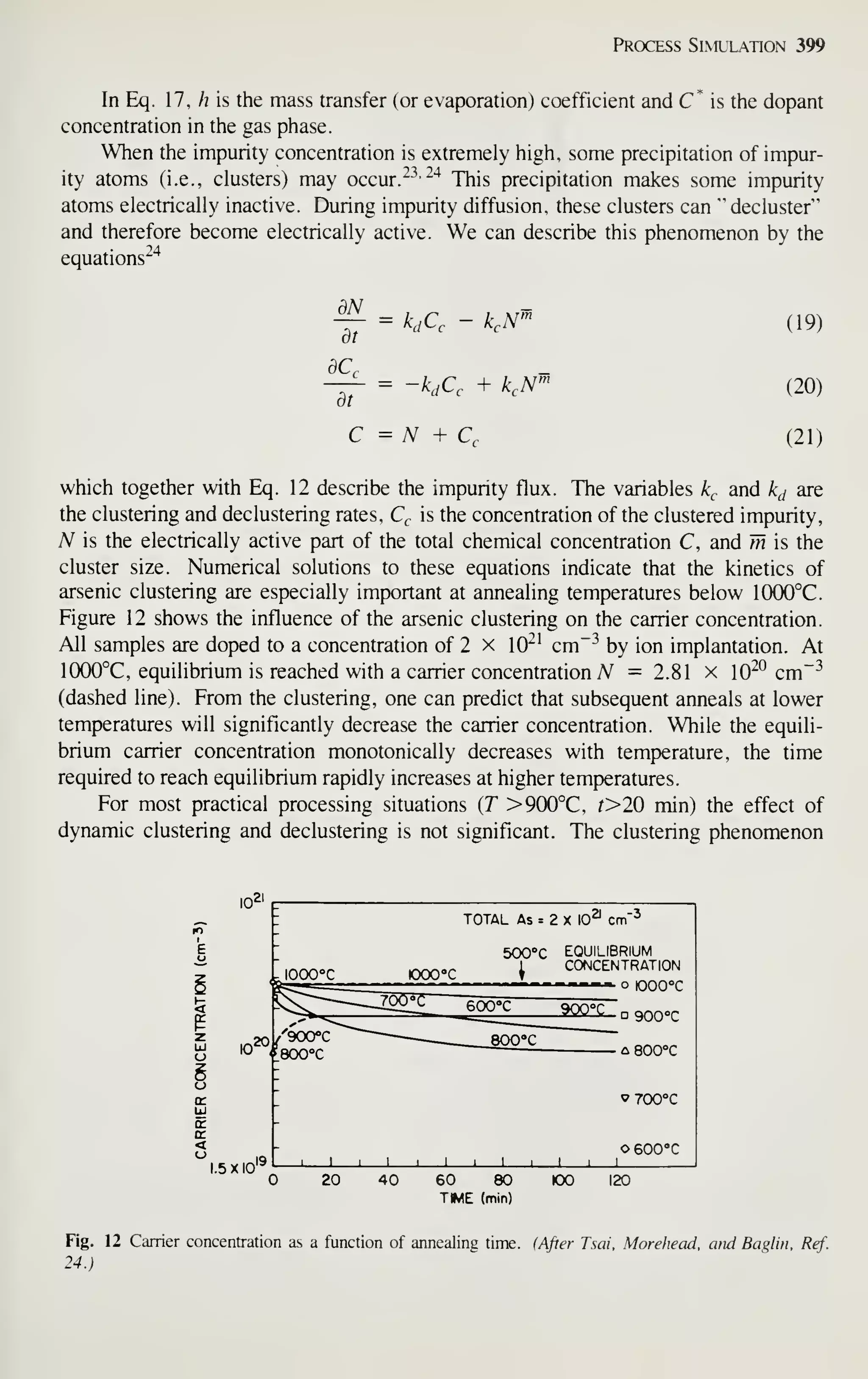 Process Simulation 399
In Eq. 17, /? is the mass transfer (or evaporation) coefficient and C* is the dopant
concentration in the gas phase.
When the impurity concentration is extremely high, some precipitation of impur-
ity atoms (i.e., clusters) may occur. "^^ "'^
This precipitation makes some impurity
atoms electrically inactive. During impurity diffusion, these clusters can "decluster"
and therefore become electrically active. We can describe this phenomenon by the
equations^"^
dN
dt
= kjC, - k.N""
= -k,C, + ^,A^
C = N + Cc
(19)
(20)
(21)
which together with Eq. 12 describe the impurity flux. The variables k^ and k^ are
the clustering and declustering rates, Q is the concentration of the clustered impurity,
A^ is the electrically active part of the total chemical concentration C, and m is the
cluster size. Numerical solutions to these equations indicate that the kinetics of
arsenic clustering are especially important at annealing temperatures below 1(X)0°C.
Figure 12 shows the influence of the arsenic clustering on the carrier concentration.
All samples are doped to a concentration of 2 x 10^' cm~^ by ion implantation. At
1(XX)°C, equilibrium is reached with a carrier concentration N =2.81 x 10^^ cm"-^
(dashed line). From the clustering, one can predict that subsequent anneals at lower
temperatures will significantly decrease the carrier concentration. While the equili-
brium carrier concentration monotonically decreases with temperature, the time
required to reach equilibrium rapidly increases at higher temperatures.
For most practical processing situations {T >900°C, f>20 min) the effect of
dynamic clustering and declustering is not significant. The clustering phenomenon
1.5 X 10'-
lOOCC oocc
TOTAL As = 2 X 10^ cm"^
500"»C EQUILIBRIUM
1 CONCENTRATION
- —
-
o 1000 °C
D 900°C
c 800°C
J i_
^700°C
O 600°C
20 40 60 80
TWE (min)
100 120
Fig. 12 Carrier concentration as a function of annealing time, (After Tsai, Morehead, and Baglin. Ref.
24.)
 
