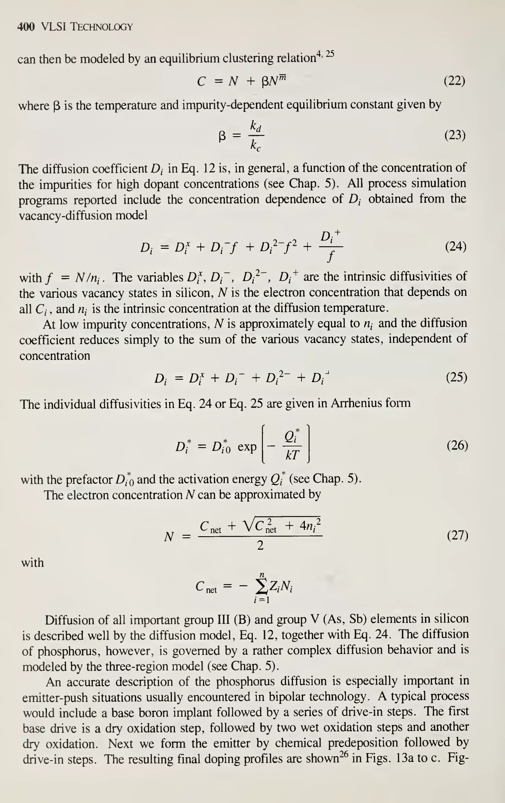 400 VLSI Technology
can then be modeled by an equilibrium clustering relation"^'
~^
C = N + pA^^ (22)
where p is the temperature and impurity-dependent equilibrium constant given by
P = / (23)
The diffusion coefficient D, in Eq. 12 is, in general, a function of the concentration of
the impurities for high dopant concentrations (see Chap. 5). All process simulation
programs reported include the concentration dependence of D, obtained from the
vacancy-diffusion model
D, = Df + Drf + Di^-f +
^ (24)
with/ = N/rii. The variables Df, D~, Di^~, Di^ are the intrinsic diffusivities of
the various vacancy states in silicon, N is the electron concentration that depends on
all C, , and n, is the intrinsic concentration at the diffusion temperature.
At low impurity concentrations, A^ is approximately equal to «, and the diffusion
coefficient reduces simply to the sum of the various vacancy states, independent of
concentration
Di = Df + Dr + D,2- + D/ (25)
The individual diffusivities in Eq. 24 or Eq. 25 are given in Arrhenius form
Di = D,o exp
kT
(26)
with the prefactor D(*o and the activation energy Q- (see Chap. 5).
The electron concentration A^ can be approximated by
N = -^ -^^ (27)
with
rt
i=
Diffusion of all important group III (B) and group V (As, Sb) elements in silicon
is described well by the diffusion model, Eq. 12, together with Eq. 24. The diffusion
of phosphorus, however, is governed by a rather complex diffusion behavior and is
modeled by the three-region model (see Chap. 5).
An accurate description of the phosphorus diffusion is especially important in
emitter-push situations usually encountered in bipolar technology. A typical process
would include a base boron implant followed by a series of drive-in steps. The first
base drive is a dry oxidation step, followed by two wet oxidation steps and another
dry oxidation. Next we form the emitter by chemical predeposition followed by
drive-in steps. The resulting final doping profiles are shown^^ in Figs. 13a to c. Fig-
 