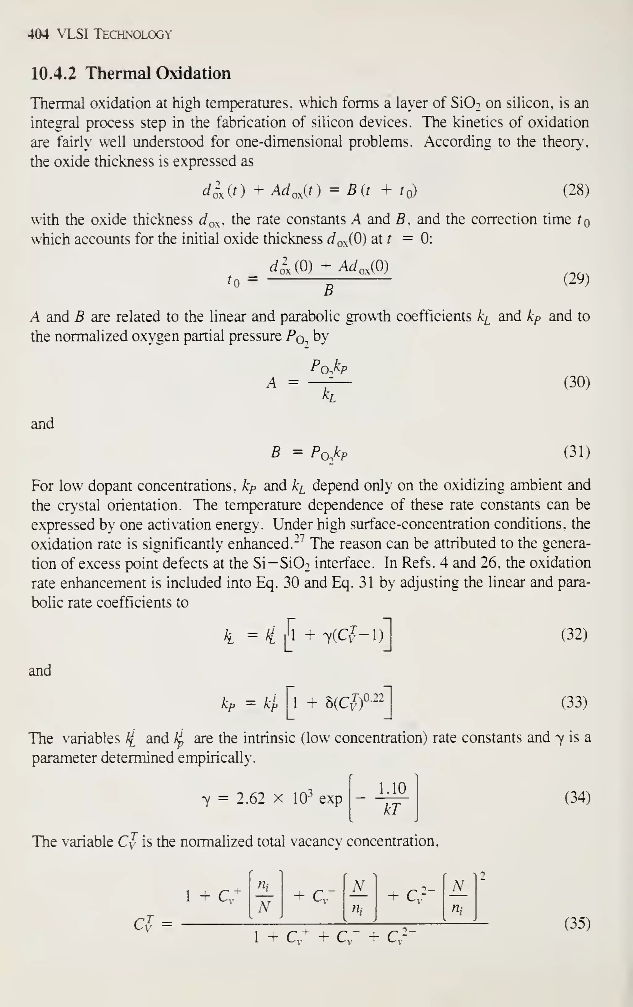 404 NT-SI Technology
10.4.2 Thermal Oxidation
Thermal oxidation at high temperatures, which forms a layer of SiO: on silicon, is an
integral process step in the fabrication of silicon devices. The kinetics of oxidation
are fairly well understood for one-dimensional problems. According to the theor}-,
the oxide thickness is expressed as
d^^it) - Ad,,^[t) = Bit + to) (28)
with the oxide thickness ^o- ^he rate constants A and B. and the correction time tQ
which accounts for the initial oxide thickness dr,xiO) at f =0:
^0
= dsAO) + Ad,,iO)
B
(29)
A and B are related to the linear and parabolic growth coefficients k^ and kp and to
the normalized ox-gen panial pressure Pq. by
A =
Pq^I^p
(30)
and
B - Po^kp (31)
For low dopant concentrations, kp and ki depend only on the oxidizing ambient and
the crystal orientation. The temperature dependence of these rate constants can be
expressed by one activation energy. Under high surface-concentration conditions, the
oxidation rate is significantly enhanced.-^ The reason can be attributed to the genera-
tion of excess point defects at the Si-Si02 interface. In Refs. 4 and 26. the oxidation
rate enhancement is included into Eq. 30 and Eq. 31 by adjusting the linear and para-
bolic rate coefficients to
/, = lill ' 7(Cf-l)
and
1 - hici-r--
(32)
(33)
The variables // and /^ are the intrinsic (low concentration) rate constants and 7 is a
parameter determined empirically.
7 = 2.62 X 10- exp
1.10
kT
(34)
The variable Cy is the normalized total vacancy concentration.
G^ =
Hl - c-
N_
- c:--
'n_
N ni [Hi

1 ^ Q- -V - C- —
1 - C,' + C,~ + Cv"
(35)
 
