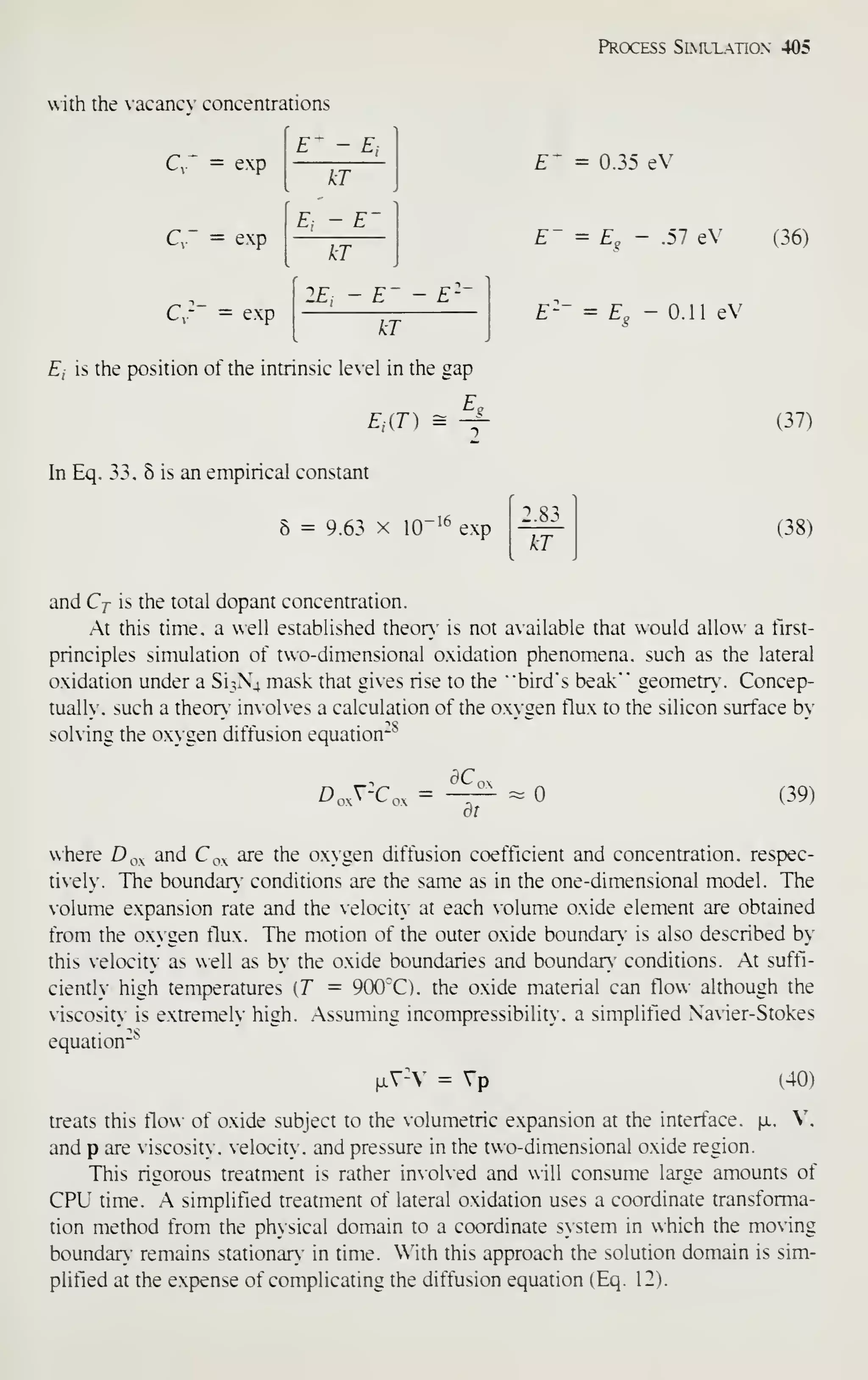 Process Simltation 405
with the vacanc- concentrations
C = exp
E- -£,
kT
C," = exp
E, - £-
^
kT
C,-~ = exp
2E, - £"-
- E-"
kT
E. is the position of the intrinsic le'el in the gap
£.
E,[T) = -^
In Eq. 33. 6 is an empirical constant
8 = 9.63 X 10"!^ exp
E' = 0.35 eV
£~ = £„ - .57 eV (36)
£^ - 0.11 eV
(37)
kT
(38)
and Cj is the total dopant concentration.
.At this time, a well established theon.' is not available that would allow a tlrst-
principles simulation of two-dimensional oxidation phenomena, such as the lateral
oxidation under a 813X4 mask that gives rise to the
"
"bird's beak"" geometr . Concep-
tually, such a theor>" involves a calculation of the o.xygen tlux to the silicon surface by
solving the oxygen diffusion equation"^
D„.V-C„. =
ac,
dt
(39)
where D^^ and C^x are the oxygen diffusion coefficient and concentration, respec-
tiel The boundar' conditions are the same as in the one-dimensional model. The
olume expansion rate and the velocitN" at each olume oxide element are obtained
from the oxygen flux. The motion of the outer oxide boundan.' is also described by
this elocity as well as by the oxide boundaries and boundan. conditions. At suffi-
cienth high temperatures [T = 900''C). the oxide material can flo>A- although the
viscosity is extremely high. Assuniing incompressibility. a simplified Navier-Stokes
equation
28
^V-- = Vp (40)
treats this flow ot oxide subject to the volumetric expansion at the intertace. x. V,
and p are viscosity, velocity, and pressure in the two-dimensional oxide region.
This rigorous treatment is rather involved and will consume large amounts of
CPU time. A simplified treatment of lateral oxidation uses a coordinate transforma-
tion method from the physical domain to a coordinate system in which the moving
boundar) remains stationary" in time. With this approach the solution domain is sim-
plified at the expense of complicating the diffusion equation (Eq. 12).
 