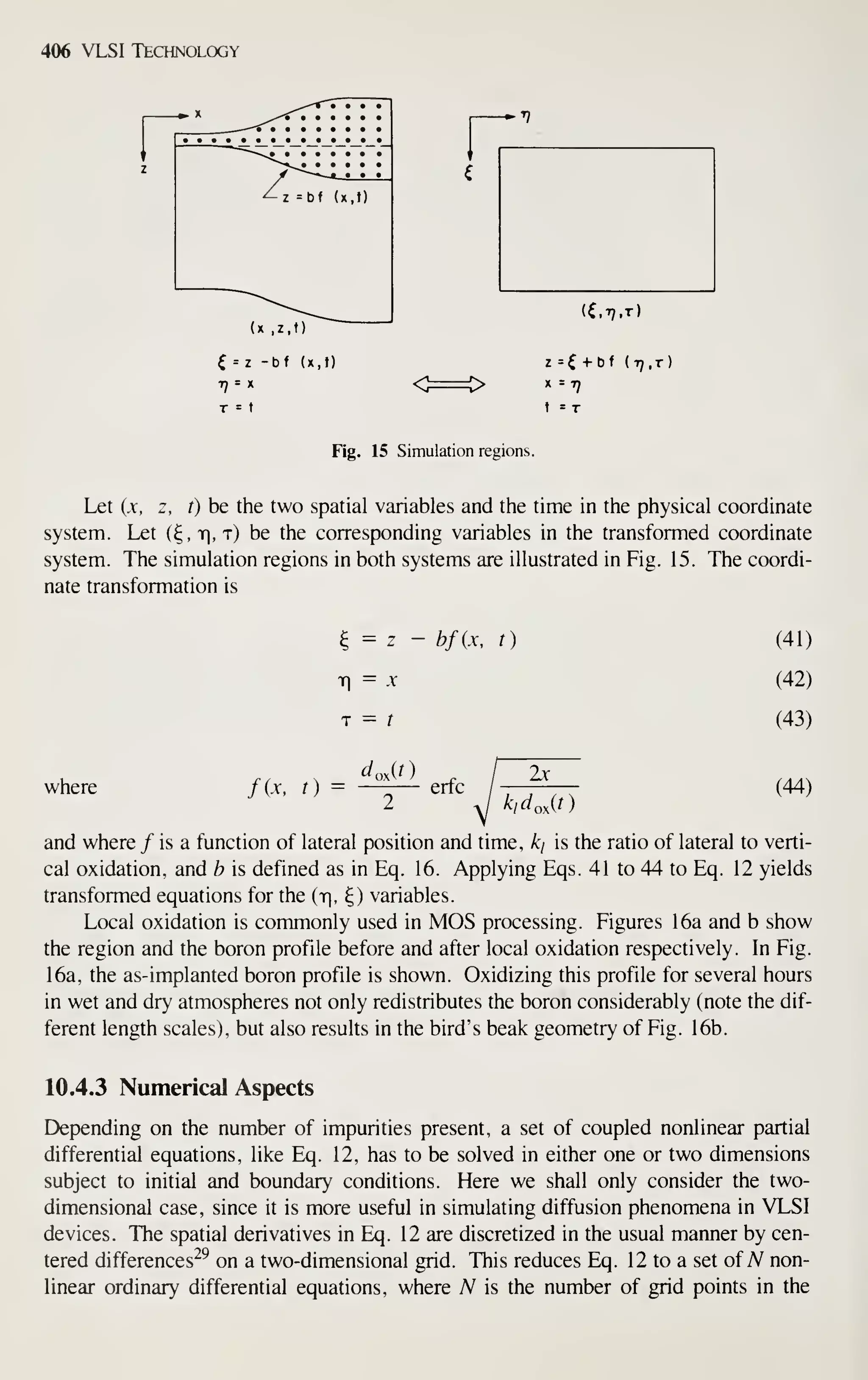 406 VLSI Technology
^z =bf (x,t)
Fig. 15 Simulation regions.
z =^ + bf (77, t)
t = T
Let (x, z, t) be the two spatial variables and the time in the physical coordinate
system. Let (^, r, t) be the corresponding variables in the transformed coordinate
system. The simulation regions in both systems are illustrated in Fig. 15. The coordi-
nate transformation is
^ = z - bfix, t)
Ti
= .V
T = t
where fix, t) = —-— erfc
2x
kidoAt)
(41)
(42)
(43)
(44)
and where / is a function of lateral position and time, ki is the ratio of lateral to verti-
cal oxidation, and b is defined as in Eq. 16. Applying Eqs. 41 to 44 to Eq. 12 yields
transformed equations for the {r, 4) variables.
Local oxidation is commonly used in MOS processing. Figures 16a and b show
the region and the boron profile before and after local oxidation respectively. In Fig.
16a, the as-implanted boron profile is shown. Oxidizing this profile for several hours
in wet and dry atmospheres not only redistributes the boron considerably (note the dif-
ferent length scales), but also results in the bird's beak geometry of Fig. 16b.
10.4.3 Numerical Aspects
Depending on the number of impurities present, a set of coupled nonlinear partial
differential equations, like Eq. 12, has to be solved in either one or two dimensions
subject to initial and boundary conditions. Here we shall only consider the two-
dimensional case, since it is more useful in simulating diffusion phenomena in VLSI
devices. The spatial derivatives in Eq. 12 are discretized in the usual manner by cen-
tered differences^^ on a two-dimensional grid. This reduces Eq. 12 to a set of A^ non-
linear ordinary differential equations, where A^ is the number of grid points in the
 