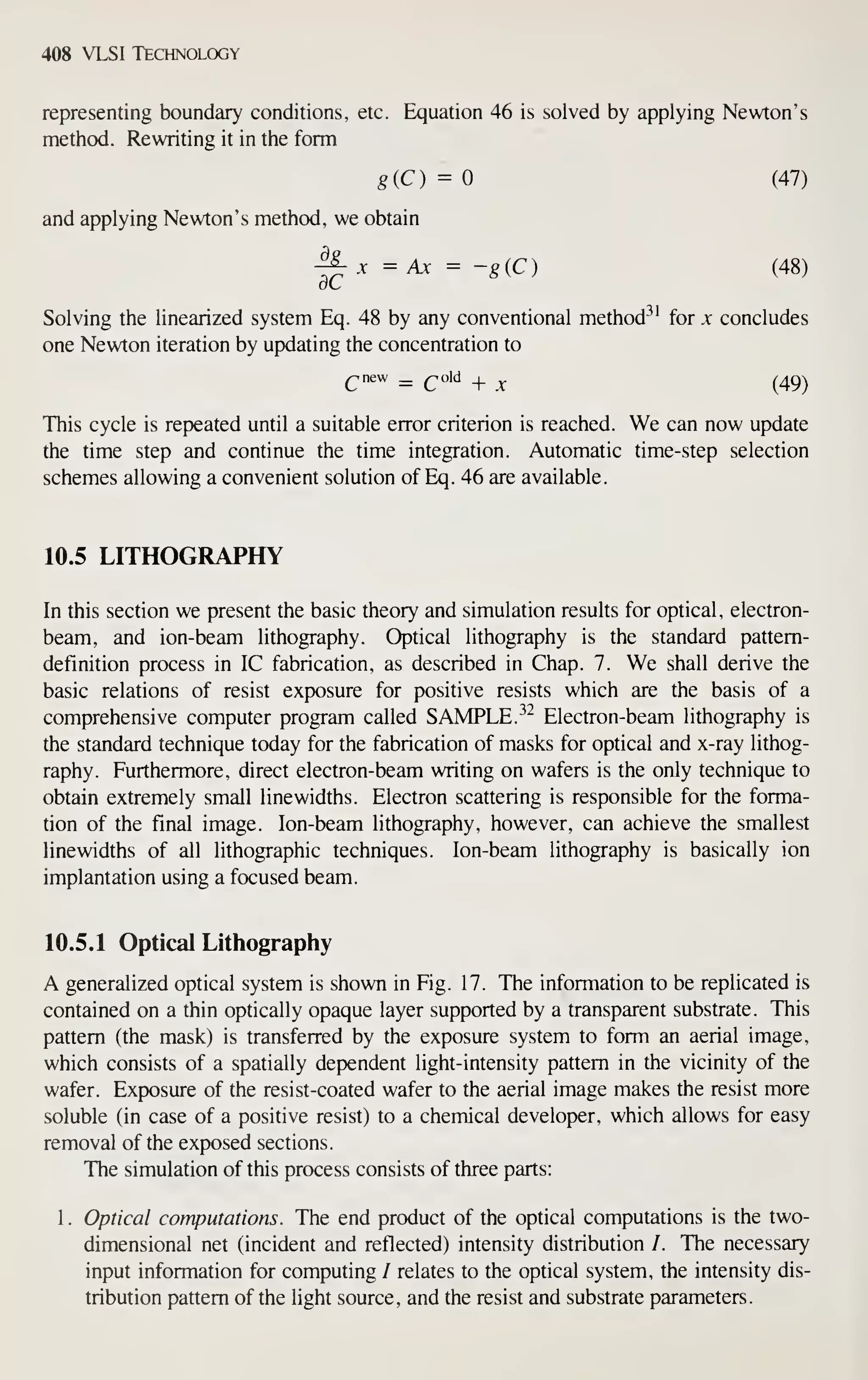 408 VLSI Technology
representing boundary conditions, etc. Equation 46 is solved by applying Newton's
metiiod. Rewriting it in the form
8(C) ^0 (47)
and applying Newton's method, we obtain
^ X =Ax = -giC) (48)
Solving the linearized system Eq. 48 by any conventional method"^' for x concludes
one Newton iteration by updating the concentration to
This cycle is repeated until a suitable error criterion is reached. We can now update
the time step and continue the time integration. Automatic time-step selection
schemes allowing a convenient solution of Eq. 46 are available.
10.5 LITHOGRAPHY
In this section we present the basic theory and simulation results for optical, electron-
beam, and ion-beam lithography. Optical lithography is the standard pattern-
definition process in IC fabrication, as described in Chap. 7. We shall derive the
basic relations of resist exposure for positive resists which are the basis of a
comprehensive computer program called SAMPLE.^" Electron-beam lithography is
the standard technique today for the fabrication of masks for optical and x-ray lithog-
raphy. Furthermore, direct electron-beam writing on wafers is the only technique to
obtain extremely small linewidths. Electron scattering is responsible for the forma-
tion of the final image. Ion-beam lithography, however, can achieve the smallest
linewidths of all lithographic techniques. Ion-beam lithography is basically ion
implantation using a focused beam.
10.5.1 Optical Lithography
A generalized optical system is shown in Fig. 17. The information to be replicated is
contained on a thin optically opaque layer supported by a transparent substrate. This
pattern (the mask) is transferred by the exposure system to form an aerial image,
which consists of a spatially dependent light-intensity pattern in the vicinity of the
wafer. Exposure of the resist-coated wafer to the aerial image makes the resist more
soluble (in case of a positive resist) to a chemical developer, which allows for easy
removal of the exposed sections.
The simulation of this process consists of three parts:
1. Optical computations. The end product of the optical computations is the two-
dimensional net (incident and reflected) intensity distribution /. The necessary
input information for computing / relates to the optical system, the intensity dis-
tribution pattern of the light source, and the resist and substrate parameters.
 