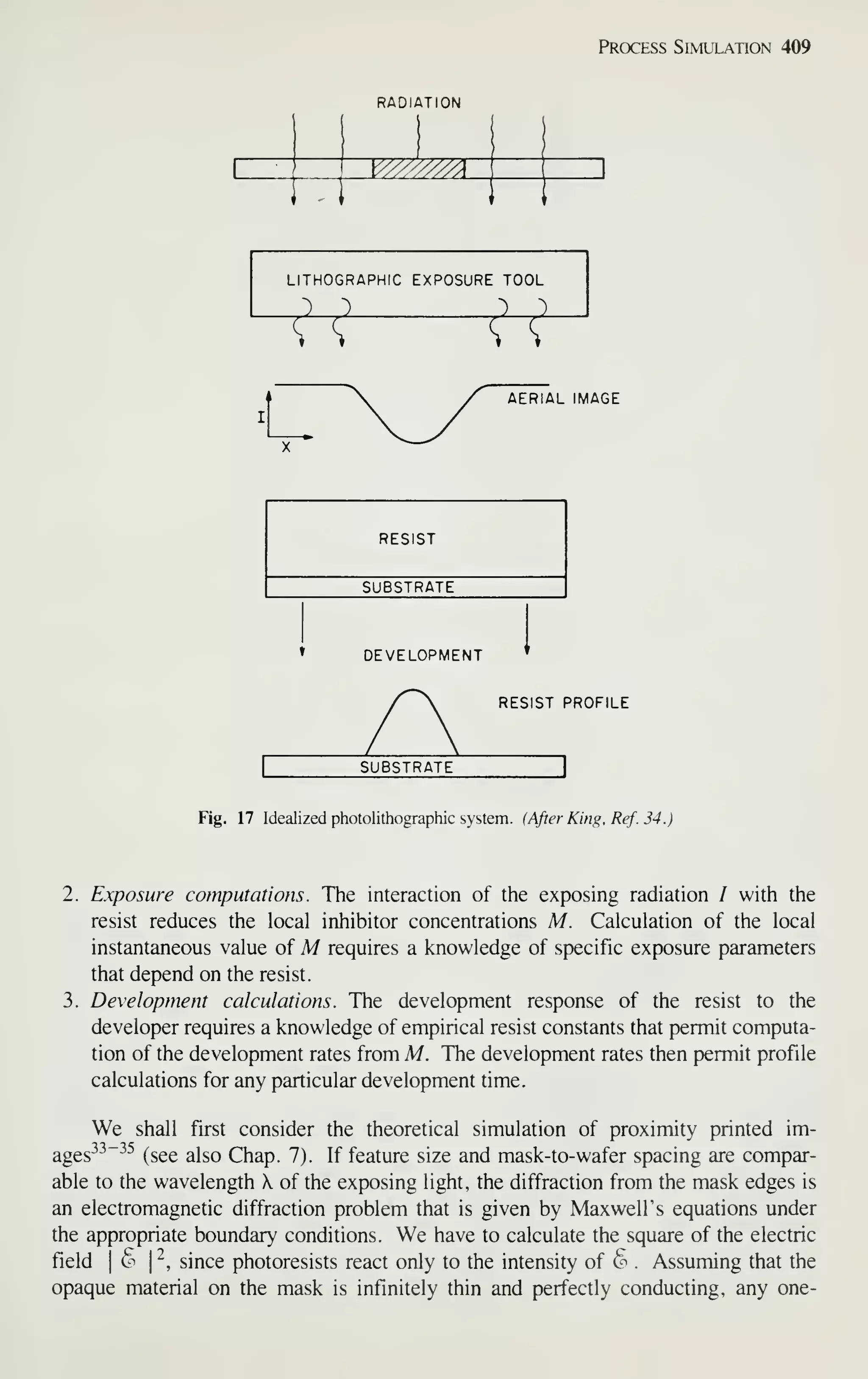 Process Simulation 409
RADIATION
V//////A
~
LITHOGRAPHIC EXPOSURE TOOL
J_J i_l
VT VT
AERIAL IMAGE
RESIST
SUBSTRATE
DEVELOPMENT
RESIST PROFILE
SUBSTRATE
Fig. 17 Idealized photolithographic system. (After King, Ref. 34.)
2. Exposure computations. The interaction of the exposing radiation / with the
resist reduces the local inhibitor concentrations M. Calculation of the local
instantaneous value of M requires a knowledge of specific exposure parameters
that depend on the resist.
3. Development calculations. The development response of the resist to the
developer requires a knowledge of empirical resist constants that permit computa-
tion of the development rates from M. The development rates then permit profile
calculations for any particular development time.
We shall first consider the theoretical simulation of proximity printed im-
ages-^^"^^ (see also Chap. 7). If feature size and mask-to-wafer spacing are compar-
able to the wavelength X of the exposing light, the diffraction from the mask edges is
an electromagnetic diffraction problem that is given by Maxwell's equations under
the appropriate boundary conditions. We have to calculate the square of the electric
field I
6 I
^, since photoresists react only to the intensity of § . Assuming that the
opaque material on the mask is infinitely thin and perfectly conducting, any one-
 