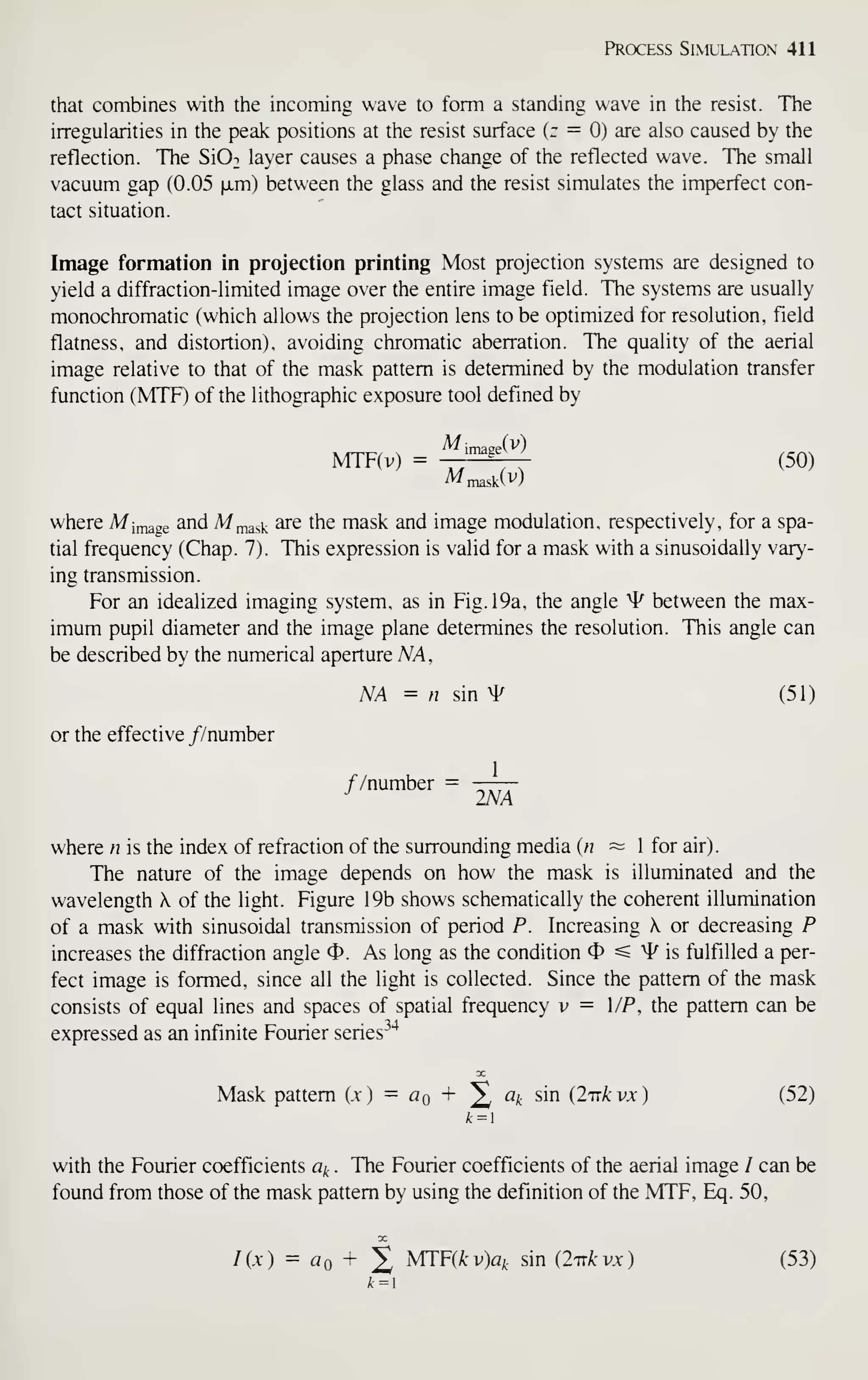 Process Siml'lation 411
that combines with the incoming wave to form a standing wave in the resist. The
irregularities in the peak positions at the resist surface (r = 0) are also caused by the
reflection. The Si02 layer causes a phase change of the reflected wave. The small
vacuum gap (0.05 |JLm) between the glass and the resist simulates the imperfect con-
tact situation.
Image formation in projection printing Most projection systems are designed to
yield a diffraction-limited image over the entire image field. The systems are usually
monochromatic (which allows the projection lens to be optimized for resolution, field
flatness, and distortion), avoiding chromatic aberration. The quality of the aerial
image relative to that of the mask pattern is determined by the modulation transfer
function (MTF) of the lithographic exposure tool defined by
M;maap(v)
MTF(v) = -=ri (50)
where Milage ^nd M^ask ^e the mask and image modulation, respectively, for a spa-
tial frequency (Chap. 7). This expression is valid for a mask with a sinusoidally vary-
ing transmission.
For an idealized imaging system, as in Fig. 19a, the angle ^ between the max-
imum pupil diameter and the image plane determines the resolution. This angle can
be described by the numerical aperture NA ,
NA = n sin ^ (51)
or the effective //number
//number =
^
where n is the index of refraction of the surrounding media {n ~ 1 for air)
.
The nature of the image depends on how the mask is illuminated and the
wavelength X. of the light. Figure 19b shows schematically the coherent illumination
of a mask with sinusoidal transmission of period P. Increasing X or decreasing P
increases the diffraction angle 4>. As long as the condition 4) =s ^4^ is fulfilled a per-
fect image is formed, since all the light is collected. Since the pattern of the mask
consists of equal lines and spaces of spatial frequency v = l/P, the pattern can be
expressed as an infinite Fourier series^"*
Mask pattern (x) = Aq + X «* sin (I'nkvx) (52)
A=i
with the Fourier coefficients a^ . The Fourier coefficients of the aerial image / can be
found from those of the mask pattern by using the definition of the MTF, Eq. 50,
/(.t) = flo + 2 MTF(^^)«/t sin {iTxkvx) (53)
k = 
 