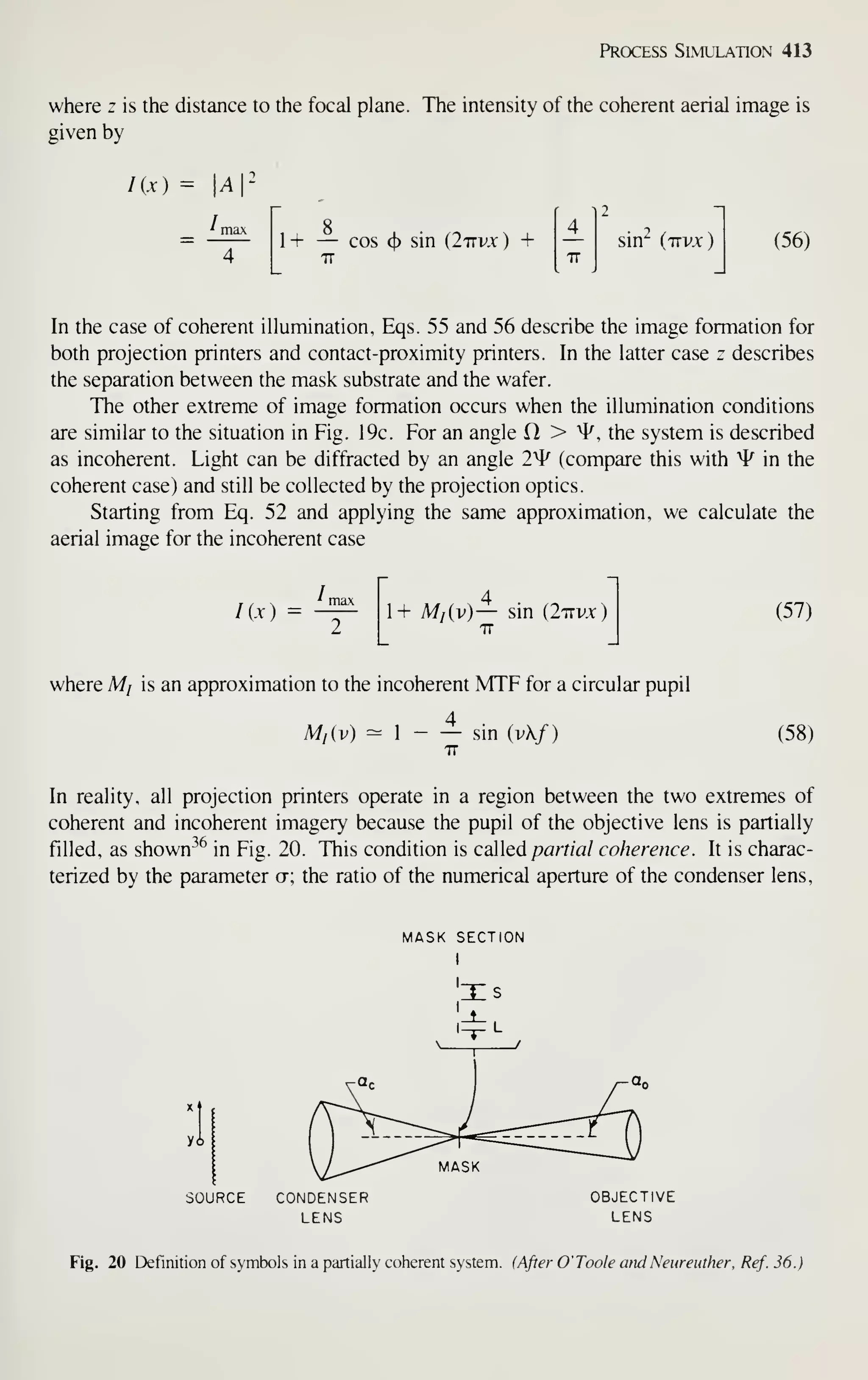Prcxiess Simulation 413
where z is the distance to the focal plane. The intensity of the coherent aerial image is
given by
lix) = A
i ma
1 + — cos <^ sin {Ittvx ) + sin" {irvx
)
(56)
In the case of coherent illumination, Eqs. 55 and 56 describe the image formation for
both projection printers and contact-proximity printers. In the latter case z describes
the separation between the mask substrate and the wafer.
The other extreme of image formation occurs when the illumination conditions
are similar to the situation in Fig. 19c. For an angle > ^, the system is described
as incoherent. Light can be diffracted by an angle 2^ (compare this with ^ in the
coherent case) and still be collected by the projection optics.
Starting from Eq. 52 and applying the same approximation, we calculate the
aerial image for the incoherent case
Kx) 1+ M/iv) — sin (Ittvx
IT
(57)
where Mj is an approximation to the incoherent MTF for a circular pupil
4
M/(v) 1
IT
sin (vX/) (58)
In reality, all projection printers operate in a region between the two extremes of
coherent and incoherent imagery because the pupil of the objective lens is partially
filled, as shown^^ in Fig. 20. This condition is cailQd partial coherence. It is charac-
terized by the parameter ct; the ratio of the numerical aperture of the condenser lens,
SOURCE CONDENSER
LENS
MASK SECTION
I
Fig. 20 Definition of symbols in a partially coherent system. (After O' Toole and Neureuther. Ref. 36.)
 