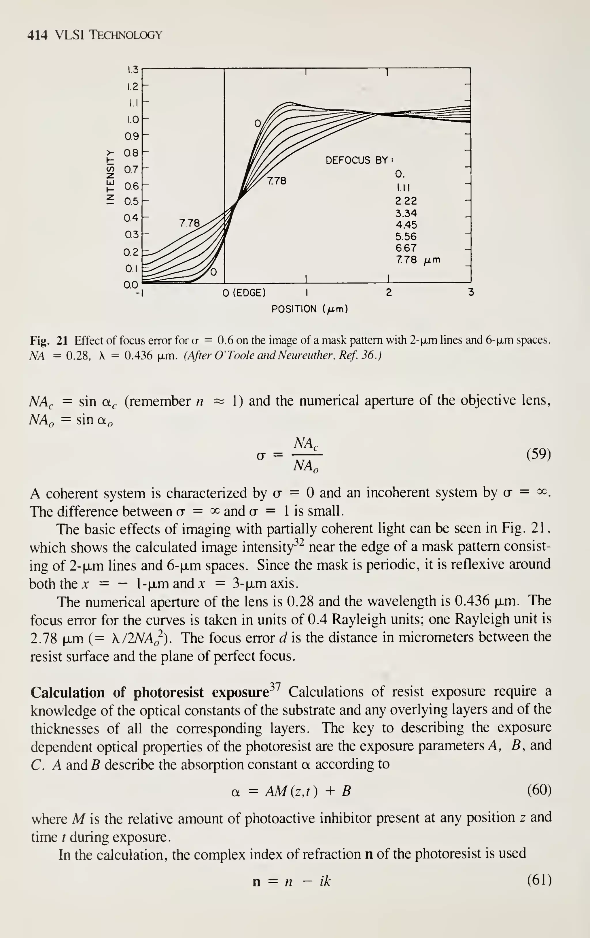 414 VLSI Technology
1.3
12
I.I
1.0
09
>- 08
CO 0.7
UJ
06
05
04
03
0.2
0.1
00
-
1
-
-
°i^V^
^-^
^^=^"
"
-^ _
-
^^78
DEFOCUS BY
0.
ill
-
- 222 -
-
778,^
3.34
4.45
-
-
5.56
-
z-^ 6.67
778 ^m
-
^^^^ 1
(EDGE) I
POSITION (/im)
Fig. 21 Effect of focus error for a = 0.6 on the image of a mask pattern with 2-|jLm lines and 6-|j,m spaces.
NA = 0.28, X = 0.436 |xm. (After O' Toole and Neureuther. Ref. 36.)
NAc = sin a,, (remember n
NAn = sin a^
1) and the numerical aperture of the objective lens,
NA,
~NA,.
(59)
A coherent system is characterized by a = and an incoherent system by ct = ^c.
The difference between o = ^c and ct = 1 is small.
The basic effects of imaging with partially coherent light can be seen in Fig. 21
,
which shows the calculated image intensity^^ near the edge of a mask pattern consist-
ing of 2-|jLm lines and 6-fxm spaces. Since the mask is periodic, it is reflexive around
both the -Y = — l-ixmandx = 3-txmaxis.
The numerical aperture of the lens is 0.28 and the wavelength is 0.436 |jLm. The
focus error for the curves is taken in units of 0.4 Rayleigh units; one Rayleigh unit is
2.78 |JLm (= K/lNAo). The focus error d is the distance in micrometers between the
resist surface and the plane of perfect focus.
Calculation of photoresist exposure-^^ Calculations of resist exposure require a
knowledge of the optical constants of the substrate and any overlying layers and of the
thicknesses of all the corresponding layers. The key to describing the exposure
dependent optical properties of the photoresist are the exposure parameters A, B, and
C. A and 5 describe the absorption constant a according to
a = AM{z,t) + B (60)
where M is the relative amount of photoactive inhibitor present at any position z and
time t during exposure.
In the calculation, the complex index of refraction n of the photoresist is used
n = A2 - ik (61)
 