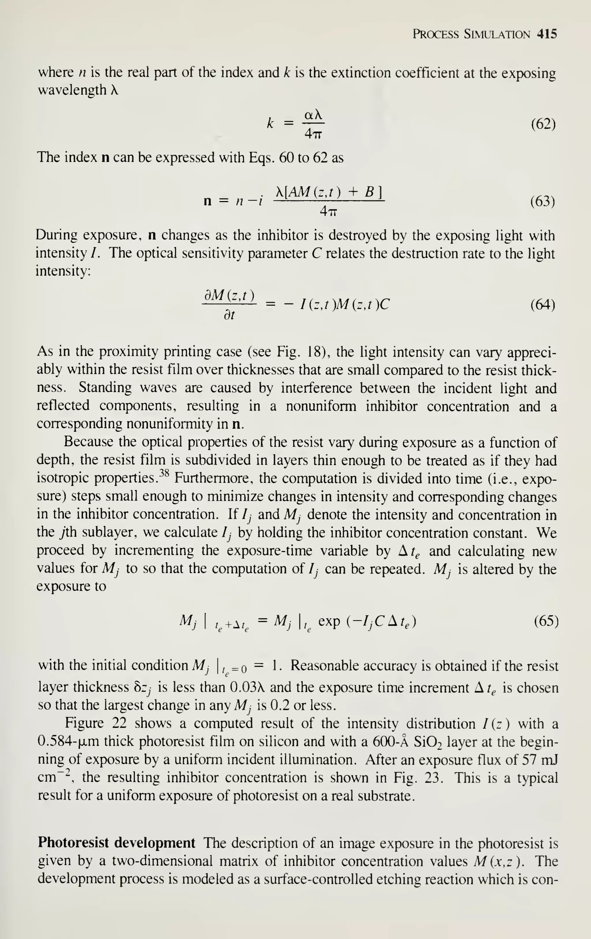 Process Simulation 415
where n is the real part of the index and k is the extinction coefficient at the exposing
wavelength 
The index n can be expressed with Eqs. 60 to 62 as
„ = „-/ AIMMiiS) ,^3j
477
During exposure, n changes as the inhibitor is destroyed by the exposing light with
intensity /. The optical sensitivity parameter C relates the destruction rate to the light
intensity:
^^^^^ = -/(r,;)M(r,,)C (64)
at
As in the proximity printing case (see Fig. 18), the light intensity can vary appreci-
ably within the resist film over thicknesses that are small compared to the resist thick-
ness. Standing waves are caused by interference between the incident light and
reflected components, resulting in a nonuniform inhibitor concentration and a
corresponding nonuniformity in n.
Because the optical properties of the resist vary during exposure as a function of
depth, the resist film is subdivided in layers thin enough to be treated as if they had
isotropic properties. ^^ Furthermore, the computation is divided into time (i.e., expo-
sure) steps small enough to minimize changes in intensity and corresponding changes
in the inhibitor concentration. If Ij and Mj denote the intensity and concentration in
the yth sublayer, we calculate Ij by holding the inhibitor concentration constant. We
proceed by incrementing the exposure-time variable by Ar^ and calculating new
values for Mj to so that the computation of Ij can be repeated. Mj is altered by the
exposure to
Mj I
r,+Ar, = Mj ,^
exp (-/^CAr,) (65)
with the initial condition Mj , =q = . Reasonable accuracy is obtained if the resist
layer thickness hzj is less than 0.03 and the exposure time increment A t^ is chosen
so that the largest change in any Mj is 0.2 or less.
Figure 22 shows a computed result of the intensity distribution /(r) with a
0.584-|xm thick photoresist film on silicon and with a 600-A SiO^ layer at the begin-
ning of exposure by a uniform incident illumination. After an exposure flux of 57 mJ
cm~^, the resulting inhibitor concentration is shown in Fig. 23. This is a typical
result for a uniform exposure of photoresist on a real substrate.
Photoresist development The description of an image exposure in the photoresist is
given by a two-dimensional matrix of inhibitor concentration values M{x,z). The
development process is modeled as a surface-controlled etching reaction which is con-
 